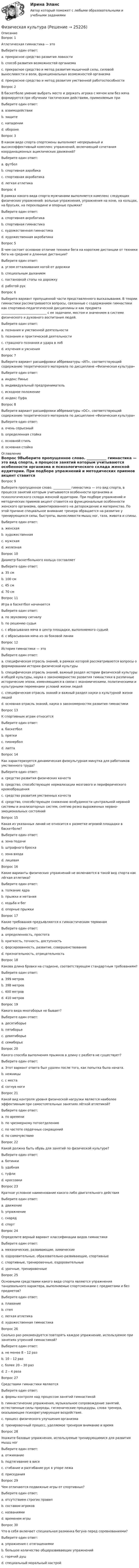     
          Описание
          Вопрос 1Атлетическая гимнастика — этоВыберите один ответ:a. прекрасное средство развития ловкостиb. способ развития возможностей организмаc. прекрасное средство и метод развития мышечной силы, силовой выносливости и воли, функциональных возможностей организма d. прекрасное средство и метод развития умственной работоспособностиВопрос 2В баскетболе умение выбрать место и держать игрока с мячом или без мяча формируется при обучении тактическим действиям, применяемым приВыберите один ответ:a. взаимодействииb. защите c. нападенииd. оборонеВопрос 3В каком виде спорта спортсмены выполняют непрерывный и высокоэффективный комплекс упражнений, включающий сочетания координационных ациклических движений?Выберите один ответ:a. футболb. спортивная аэробика c. спортивная акробатикаd. легкая атлетикаВопрос 4В рамках какого вида спорта мужчинами выполняется комплекс следующих физических упражнений: вольные упражнения, упражнения на коне, на кольцах, на брусьях, на перекладине и опорные прыжки?Выберите один ответ:a. спортивная акробатикаb. спортивная гимнастика c. художественная гимнастикаd. художественная акробатикаВопрос 5В чем состоит основное отличие техники бега на короткие дистанции от техники бега на средние и длинные дистанции?Выберите один ответ:a. углом отталкивания ногой от дорожкиb. специальным дыханиемc. постановкой стопы на дорожку d. работой рукВопрос 6Выберите вариант пропущенной части представленного высказывания. В теории гимнастики рассматриваются вопросы, связанные с содержанием гимнастики как спортивно-педагогической дисциплины и как предмета _____________________________ с ее задачами, местом и значением в системе физического и духовного воспитания людей.Выберите один ответ:a. познания и умственной деятельностиb. познания и практической деятельности c. страшного познания и удара в лобd. изучения и уясненияВопрос 7Выберите вариант расшифровки аббревиатуры «ИП», соответствующий содержанию теоретического материала по дисциплине «Физическая культура»Выберите один ответ:a. индекс Пиньеb. индивидуальный предпринимательc. исходное положение d. индекс ПуфаВопрос 8Выберите вариант расшифровки аббревиатуры «ОС», соответствующий содержанию теоретического материала по дисциплине «Физическая культура»Выберите один ответ:a. очень серьезныйb. определенная стойкаc. основной стильd. основная стойка  
          Оглавление
          Вопрос 9Выберите пропущенное слово. ___________ гимнастика — это вид спорта, в процессе занятий которым учитываются особенности организма и психологического склада женской аудитории. При подборе упражнений и методических приемов акцент ставится на функциональные особенности женского организма, ориентированного на деторождение и материнство. По этой причине специальное внимание тренера обращается на развитие у тренирующихся силы, быстроты, выносливости мышц ног, таза, живота и спины.Выберите один ответ:a. женская b. художественнаяc. мужскаяd. железнаяВопрос 10Диаметр баскетбольного кольца составляетВыберите один ответ:a. 35 смb. 100 смc. 45 см d. 70 смВопрос 11Игра в баскетбол начинаетсяВыберите один ответ:a. по звуковому сигналуb. по решению судьиc. с вбрасывания мяча в центр площадки, выполняемого судьей d. с вбрасывания мяча из-за боковой линииВопрос 12История гимнастики — этоВыберите один ответ:a. специфическая отрасль знаний, в рамках которой рассматриваются вопросы о формировании истории физической культурыb. специфическая отрасль знаний, важный раздел истории физической культуры и общей культуры, наука о закономерностях развития гимнастики в различные исторические эпохи, изменяющиеся в связи с экономическими, политическими и культурными переменами условий жизни людей c. специфическая отрасль знаний и важный раздел науки о культурной жизни людейd. основная отрасль знаний, наука о закономерностях развития гимнастикиВопрос 13К спортивным играм относитсяВыберите один ответ:a. баскетбол b. пряткиc. пионерболd. лаптаВопрос 14Как характеризуется динамическая физкультурная минутка для работников умственного труда?Выберите один ответ:a. средство развития физических качествb. средство, способствующее нормализации мозгового и периферического кровообращения c. средство развития умственных качествd. средство, способствующее снижению возбудимости центральной нервной системы и анализаторных систем, снятию резко выраженных нервно-эмоциональных состоянийВопрос 15Какая из указанных линий не относится к разметке игровой площадки в баскетболе?Выберите один ответ:a. зона подачи b. штрафного броскаc. зона входаd. лицеваяВопрос 16Какие варианты физических упражнений не включаются в такой вид спорта как лёгкая атлетика?Выберите один ответ:a. толкание ядраb. прыжки и метанияc. ходьба и бегd. опорные прыжки Вопрос 17Какие требования предъявляются к гимнастическим терминамВыберите один ответ:a. определенность, простотаb. краткость, точность, доступность c. форсированность, развитие, совершенствованиеd. признательность, отрицательностьВопрос 18Какова длина бровки на стадионе, соответствующем стандартным требованиям?Выберите один ответ:a. 399 метровb. 398 метров c. 400 метровd. 410 метровВопрос 19Какого вида многоборья не бывает?Выберите один ответ:a. десятиборьеb. пятиборьеc. девятиборье d. семиборьеВопрос 20Какого способа выполнения прыжков в длину с разбега не существует?Выберите один ответ:a. Этот вариант ответа был удален после того, как попытка была начата.b. ножницы c. с местаd. согнув ногиВопрос 21Какой вид контроля уровня физической нагрузки является наиболее эффективным при самостоятельных занятиях лёгкой атлетикой?Выберите один ответ:a. по времениb. по чрезмерному потоотделениюc. по частоте сердечных сокращений d. по самочувствиюВопрос 22Какой должна быть обувь для занятий по физической культуре?Выберите один ответ:a. ботинкиb. удобнаяc. туфлиd. кроссовки Вопрос 23Краткое условное наименование какого-либо двигательного действияВыберите один ответ:a. движение b. упражнениеc. снарядd. спортВопрос 24Определите верный вариант классификации видов гимнастикиВыберите один ответ:a. механические, развивающие, химическиеb. оздоровительные, образовательно-развивающие, спортивные c. спортивные, тренировочные, оздоровительныеd. урочные, тренировочныеВопрос 25Основными средствами какого вида спорта являются упражнения танцевального характера, выполняемые спортсменками с предметами и без предметов?Выберите один ответ:a. плаваниеb. степc. легкая атлетикаd. художественная гимнастика Вопрос 26Сколько раз рекомендуется повторять каждое упражнение, используемое при занятиях утренней гимнастикой?Выберите один ответ:a. не менее 8 – 12 раз b. 10 – 12 разc. более 20 – 30 разd. 2 – 4 разаВопрос 27Средствами гимнастики являютсяВыберите один ответ:a. формы контроля над процессом занятий гимнастикойb. гимнастические упражнения, музыкальное сопровождение занятий, естественные силы природы, гигиенические процедуры, слова тренера, оказывающие психорегулирующее воздействие. c. процесс физического улучшения организмаd. тренировочный процесс, уделяемое тренером внимание и времяВопрос 28Укажите базовые упражнения, используемые тренирующимися для развития мышц ногВыберите один ответ:a. отжиманиеb. подтягивание в висеc. сгибание и разгибание рук в упоре лежаd. приседания Вопрос 29Чем отличаются подвижные игры от спортивных?Выберите один ответ:a. отсутствием строгих правил b. составом игроковc. названиямиd. временем игрыВопрос 30Что в себя включает специальная разминка бегуна перед соревнованиями?Выберите один ответ:a. упражнения с отягощениями b. большое количество общеразвивающих упражненийc. горячий душd. специальный моральный настрой 
            
            
            Физическая культураФизическая культураФизическая культура💯 Физическая культура [12 тем] (все ответы на тест Синергия / МТИ / МосАП, январь 2023)💯 Физическая культура (12 тем) (ответы на тест Синергия / МТИ / МосАП, август 2022)💯 Физическая культура [12 тем] (ответы на тест Синергия / МТИ / МосАП, июнь 2022)💯 Физическая культура [12 тем] (ответы на тест Синергия / МТИ / МосАП, февраль 2023)Физиологические основы безопасности жизнедеятельности Практические задания РОСДИСТАНТФизиология и гигиена детей дошкольного возраста (НИИ ДПО)Физиология центральной нервной системы (НИИ ДПО)Физиология человекаФизиология человека (ответы на тест Синергия / МТИ / МОИ / МосАП)Физиология человека  СДО РОСТДИСТАНТ ПРАКТИЧЕСКИЕ РАБОТЫ 1-2, 3-4Физическая величина - это ...