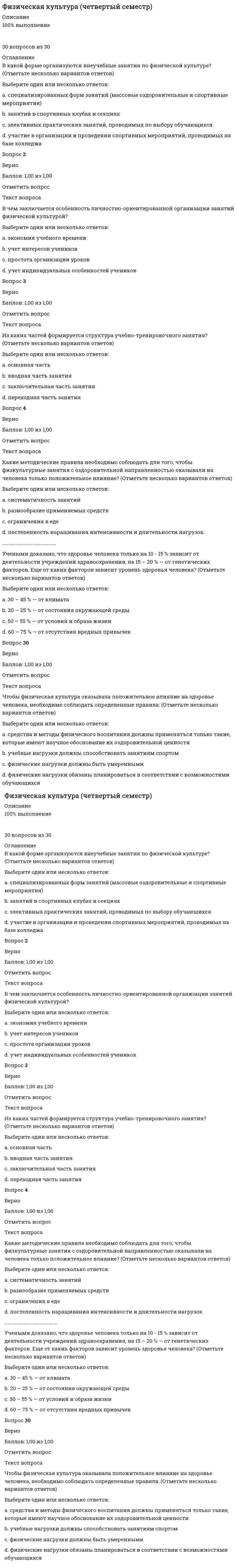      
          Описание
          работа 100%30 вопросов из 30 
          Оглавление
          Аэробная фаза является главной для достижения оздоровительного эффекта, для ее достижения предполагается следующая оптимальная продолжительность занятийВыберите один ответ:a. 30 мин в день 3 – 4 раза в неделю b. 45 мин в день 3 – 4 раза в неделюc. 20 мин в день 2 – 3 раза в неделюd. 30 мин в день 2 – 3 раза в неделюВопрос 2ВерноБаллов: 1,00 из 1,00Отметить вопросТекст вопросаВ каком из видов спортивной аэробики исполняется подряд несколько обязательных элементов?Выберите один ответ:a. трехкратнаяb. двукратнаяc. пятикратнаяd. четырехкратная Вопрос 3ВерноБаллов: 1,00 из 1,00Отметить вопросТекст вопросаВ спортивной аэробике подскоки следует выполнять сВыберите один ответ:a. большой амплитудойb. на выдохеc. на вдохеd. легким сгибанием ноги при приземлении Вопрос 4ВерноБаллов: 1,00 из 1,00Отметить вопросТекст вопросаВ циклических видах спорта используется система упражнений, связанных с проявлением выносливости (ходьба, бег, плавание и т.п.), она направлена на повышение функциональных возможностей сердечно-сосудистой и дыхательной системы — этоВыберите один или несколько ответов:a. аэробика b. ритмическая гимнастикаc. стретчингd. калланетика Вопрос 5ВерноБаллов: 1,00 из 1,00Отметить вопросТекст вопросаВсе движения при занятиях стретчингом должны исполняться в пределах диапазона подвижности суставовВыберите один ответ:a. оптимальногоb. индивидуального c. максимальногоd. минимальногоВопрос 6ВерноБаллов: 1,00 из 1,00Отметить вопросТекст вопросаВыполнение элементов физических упражнений на частоте сердечных сокращений 160 - 180 ударов в минуту соответствует совершенствованию в организме следующих процессовВыберите один ответ:a. анаэробных b. анаболическихc. аэробныхd. катаболических...............................Циклические упражнения вовлекают в работу наиболее крупные мышечные группы (1/5 – 1/2 и более мышечного массива), требующие значительного количества кислорода и поэтому развивающие преимущественно такие системы какВыберите один или несколько ответов:a. дыхательная b. нервнаяc. мышечнаяd. сердечно-сосудистая Вопрос 30ВерноБаллов: 1,00 из 1,00Отметить вопросТекст вопросаЧтобы приступать к занятиям по методике стретчинга, необходимо провести тестирование наВыберите один ответ:a. выносливостьb. подвижность в суставах c. быстротуd. силу 
            
            
            Физическая культура (четвертый семестр) Физическая подготовленность, приобретаемая в процессе физической подготовки к трудовой или иной деятельности, характеризуется:Физические и химические методы подготовки воды(тест с ответами МОИ)Физические лица являются элементом классификации стейкхолдеров …Физические методы определения прочности материалов (ответы на тест Синергия / МТИ / МосАП)Физическое воспитание. Тестовые вопросы к разделу 3. НСПКФизическое воспитание. Тестовые вопросы к разделу 4. НСПКФизическая культура. тест 1Физическая культура тест 2Физическая культура. тест 2Физическая культура. тест 4Физическая культура тест 5Физическая культура. тест 5Физическая культура Тест 6