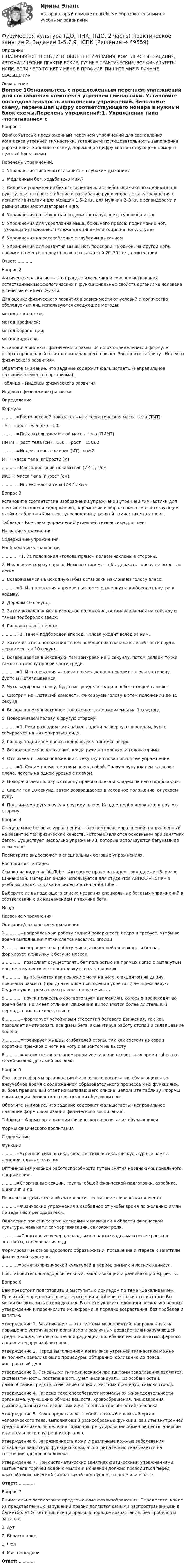     
            Описание
            В НАЛИЧИИ ВСЕ ТЕСТЫ, ИТОГОВЫЕ ТЕСТИРОВАНИЯ, КОМПЛЕКСНЫЕ ЗАДАНИЯ, АВТОМАТИЧЕСКИЕ ПРАКТИЧЕСКИЕ, РУЧНЫЕ ПРАКТИЧЕСКИЕ. ВСЕ ФАКУЛЬТЕТЫ НСПК. ЕСЛИ ЧЕГО-ТО НЕТ У МЕНЯ В ПРОФИЛЕ, ПИШИТЕ МНЕ В ЛИЧНЫЕ СООБЩЕНИЯ. 
            Оглавление
            Вопрос 1Ознакомьтесь с предложенным перечнем упражнений для составления комплекса утренней гимнастики. Установите последовательность выполнения упражнений. Заполните схему, перемещая цифру соответствующего номера в нужный блок схемы.Перечень упражнений:1. Упражнения типа «потягивание» с глубоким дыханием2. Медленный бег, ходьба (2–3 мин.)3. Силовые упражнения без отягощений или с небольшими отягощениями для рук, туловища и ног: сгибание и разгибание рук в упоре лежа, упражнения с легкими гантелями для женщин 1,5–2 кг, для мужчин 2–3 кг, с эспандерами и резиновыми амортизаторами и др.4. Упражнения на гибкость и подвижность рук, шеи, туловища и ног5. Упражнения для укрепления мышц брюшного пресса: поднимание ног, туловища из положения «лежа на спине» или «сидя на полу, стуле»6. Упражнения на расслабление с глубоким дыханием7. Упражнения для развития мышц ног: подскоки на одной, на другой ноге, прыжки на месте на двух ногах, со скакалкой 20–30 сек., приседанияОтвет: ............Вопрос 2Физическое развитие — это процесс изменения и совершенствования естественных морфологических и функциональных свойств организма человека в течение всей его жизни.Для оценки физического развития в зависимости от условий и количества обследуемых лиц используются следующие методы:метод стандартов;метод профилей;метод корреляции;метод индексов.Установите индексы физического развития по их определению и формуле, выбрав правильный ответ из выпадающего списка. Заполните таблицу «Индексы физического развития».Обратите внимание, что задание содержит фальшответы (неправильное название элементов организма).Таблица – Индексы физического развитияИндексы физического развитияОпределениеФормула...........=Росто-весовой показатель или теоретическая масса тела (ТМТ)ТМТ = рост тела (см) – 105...........=Показатель идеальной массы тела (ПИМТ)ПИТМ = рост тела (см) – 100 – (рост – 150)/2...........=Индекс телосложения (ИТ), кг/м2ИТ = масса тела (кг)/рост2 (м)...........=Массо-ростовой показатель (ИК1), г/смИК1 = масса тела (г)/рост (см)...........=Индекс массы тела (ИК2), кг/мВопрос 3Установите соответствие изображений упражнений утренней гимнастики для шеи их названию и содержанию, переместив изображения в соответствующие ячейки таблицы «Комплекс упражнений утренней гимнастики для шеи».Таблица – Комплекс упражнений утренней гимнастики для шеиНазвание упражненияСодержание упражненияИзображение упражнения........... =1. Из положения «голова прямо» делаем наклоны в стороны.2. Наклоняем голову вправо. Немного тянем, чтобы держать голову не было так легко.3. Возвращаемся на исходную и без остановки наклоняем голову влево............=1. Из положения «прямо» пытаемся развернуть подбородок внутри к кадыку.2. Держим 10 секунд.3. Затем возвращаемся в исходное положение, останавливаемся на секунду и тянем подбородок вверх.4. Голова снова на месте............=1. Тянем подбородок вперед. Голова уходит вслед за ним.2. Затем из этого положения тянем подбородок сначала к левой части груди, держимся так 10 секунд.3. Возвращаемся в исходную, там замираем на 1 секунду, потом делаем то же самое в сторону правой части груди............=1. Из положения «голова прямо» делаем поворот головы в сторону, будто мы оглядываемся.2. Чуть задираем голову, будто мы увидели сзади в небе летящей самолет.3. Смотрим на «летящий самолет». Фиксируем голову в этом положении до 10 секунд.4. Возвращаемся в исходное положение, задерживаемся на 1 секунду.5. Поворачиваем голову в другую сторону............=1. Руки разводим чуть назад, ладони развернуты к бедрам, будто собираемся на них опираться сидя.2. Голову поднимаем вверх, подбородком тянемся вверх.3. Возвращаемся в положение, когда руки на коленях, а голова прямо.4. Отдыхаем в таком положении 1 секунду и снова повторяем упражнение............=1. Сидим прямо, смотрим перед собой. Правую руку кладем на левое плечо, локоть на одном уровне с плечом.2. Поворачиваем голову в сторону правого плеча и кладем на него подбородок.3. Сидим так 10 секунд, затем возвращаемся в исходное положение, опускаем руку.4. Поднимаем другую руку к другому плечу. Кладем подбородок уже в другую сторону.Вопрос 4Специальные беговые упражнения — это комплекс упражнений, направленный на развитие тех физических качеств, которые являются основными при занятиях бегом. Существует несколько упражнений, которые используются бегунами во всем мире.Посмотрите видеосюжет о специальных беговых упражнениях.Воспроизвести видеоСсылка на видео на YouTube . Авторское право на видео принадлежит Варваре Шикановой. Материал видео используется для студентов АНПОО «НСПК» в учебных целях. Ссылка на видео хостинга YouTube .Выберите из выпадающего списка названия специальных беговых упражнений в соответствии с их назначением в технике бега.№ п/пНазвание упражненияОписание/назначение упражнения1............=направлено на работу задней поверхности бедра и требует, чтобы во время выполнения пятки слегка касались ягодиц2............=направлено на работу мышцы передней поверхности бедра, формирует привычку к бегу на носках3............=позволяет осуществлять бег полностью на прямых ногах с вытянутым носком, осуществляет постановку стопы «плашмя»4............=выполняются как прыжки с ноги на ногу, с акцентом на длину, призваны размять (при длительном повторении укрепить) четырехглавую бедренную и трехглавую голеностопную мышцы5............=почти полностью соответствует движениям, которые происходят во время бега, но имеет отличия: движения выполняются более длительный период, а высота колена выше6............=формирует устойчивый стереотип бегового движения, так как позволяет имитировать все фазы бега, акцентируя работу стопой и складывание колена7............=тренирует мышцы сгибателей стопы, так как состоит из серии коротких прыжков с ноги на ногу с акцентом на высоту8............=заключается в планомерном увеличении скорости во время забега от самой низкой до самой высокойВопрос 5Соотнесите формы организации физического воспитания обучающихся во внеучебное время с содержанием образовательного процесса и их функциями, выбрав правильный ответ из выпадающего списка. Заполните таблицу «Формы организации физического воспитания обучающихся».Обратите внимание, что задание содержит фальшответы (неправильное название форм организации физического воспитания).Таблица – Формы организации физического воспитания обучающихсяФормы физического воспитанияСодержаниеФункции...........=Утренняя гимнастика, вводная гимнастика, физкультурные паузы, дополнительные занятия.Оптимизация учебной работоспособности путем снятия нервно-эмоционального напряжения............=Спортивные секции, группы общей физической подготовки, аэробика, шейпинг и др.Повышение двигательной активности, воспитание физических качеств............=Физические упражнения в свободное от учебы время по желанию и/или по заданию преподавателя.Овладение практическими умениями и навыками в области физической культуры, навыками самоорганизации, самоконтроля.............=Спортивные вечера, праздники, спартакиады, массовые кроссы и эстафеты, соревнования и др.Формирование основ здорового образа жизни, повышение интереса к занятиям физической культуры.............=Занятия физической культурой в период зимних и летних каникул.Восстановительно-оздоровительный, закаливающий и развивающий эффекты.Вопрос 6Вам предстоит подготовить и выступить с докладом по теме «Закаливание». Прочитайте предложенные утверждения и выберите только те, которые Вы могли бы включить в свой доклад. В ответе укажите одно или несколько верных утверждений и перечислите их цифрами, в порядке возрастания, без пробелов и запятых.Утверждение 1. Закаливание — это система мероприятий, направленных на повышение устойчивости организма к различным воздействиям окружающей среды: холода, тепла, солнечной радиации, колебаний величины атмосферного давления и других факторов.Утверждение 2. Перед выполнением комплекса утренней гимнастики можно выполнить закаливающие процедуры: обтирание, обливание до пояса, контрастный душ.Утверждение 3. Основными гигиеническими принципами закаливания являются: систематичность, постепенность, учет индивидуальных особенностей, разнообразие средств, сочетание общих и местных процедур, самоконтроль.Утверждение 4. Гигиена тела способствует нормальной жизнедеятельности организма, улучшению обмена веществ, кровообращения, пищеварения, дыхания, развитию физических и умственных способностей человека.Утверждение 5. Кожа представляет собой сложный и важный орган человеческого тела, выполняющий разнообразные функции: защиты внутренней среды организма, выделения гормонов, регулирования обмен веществ, энергии и деятельности внутренних органов.Утверждение 6. Загрязненность кожи и различные кожные заболевания ослабляют защитную функцию кожи, что отрицательно сказывается на состоянии здоровья человека.Утверждение 7. При систематических занятиях физическими упражнениями мытье тела горячей водой с мылом и мочалкой должно проводиться перед каждой гигиенической гимнастикой под душем, в ванне или в бане.Ответ: ............Вопрос 7Внимательно рассмотрите предложенные фотоизображения. Определите, какие из представленных нарушений правил являются самыми распространенными в баскетболе? Ответ впишите цифрами, в порядке возрастания, без пробелов и запятых.1.    Аут2.    Вбрасывание3.    Фол4.    Мяч на ладониОтвет: ............ 
            
            
            Физическая культура (ДО, ПНК, ПДО, 2 часть Практическое занятие 2. Задание 1-5,7,9 НСПКФизическая культура (ДО, ПНК, ПДО, 2 часть) Практическое занятие 2. Задание 1-5,7,9 НСПКФизическая культура (ДО, ПНК, ПДО, 2 часть) Практическое занятие 2. Задание 1-5,7,9  НСПКФизическая культура (ДО, ПНК, ПДО, 2 часть) Практическое занятие 2. Задание 6 НСПКФизическая культура (ДО, ПНК, ПДО, 2 часть) Тестовые вопросы к разделу 3 Физическая культура (ДО, ПНК, ПДО, 2 часть) Тестовые вопросы к разделу 3 НСПКФизическая культура (ДО, ПНК, ПДО, 2 часть) Тестовые вопросы к разделу 4Физическая культура (ДО, ПНК, ПДО, 2 часть)Физическая культура (ДО, ПНК, ПДО, 2 часть)Физическая культура (ДО, ПНК, ПДО, 2 часть)Физическая культура (ДО, ПНК, ПДО, 2 часть)Физическая культура (ДО, ПНК, ПДО, 2 часть)Физическая культура (ДО, ПНК, ПДО, 2 часть 2 курс НСПКФизическая культура (ДО, ПНК, ПДО, 2 часть) Итоговый тест