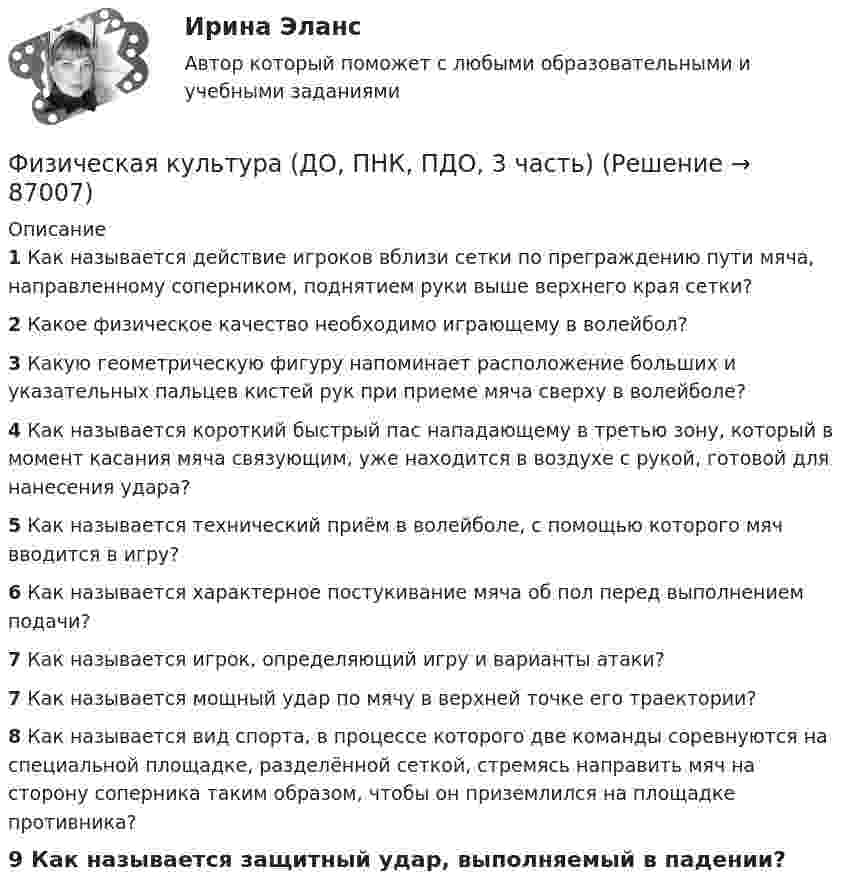     
            Описание
            1 Как называется действие игроков вблизи сетки по преграждению пути мяча, направленному соперником, поднятием руки выше верхнего края сетки?2 Какое физическое качество необходимо играющему в волейбол?3 Какую геометрическую фигуру напоминает расположение больших и указательных пальцев кистей рук при приеме мяча сверху в волейболе?4 Как называется короткий быстрый пас нападающему в третью зону, который в момент касания мяча связующим, уже находится в воздухе с рукой, готовой для нанесения удара?5 Как называется технический приём в волейболе, с помощью которого мяч вводится в игру?6 Как называется характерное постукивание мяча об пол перед выполнением подачи?7 Как называется игрок, определяющий игру и варианты атаки?7 Как называется мощный удар по мячу в верхней точке его траектории?8 Как называется вид спорта, в процессе которого две команды соревнуются на специальной площадке, разделённой сеткой, стремясь направить мяч на сторону соперника таким образом, чтобы он приземлился на площадке противника?9 Как называется защитный удар, выполняемый в падении?   
            
            
            Физическая культура (ДО, ПНК, ПДО, 3 часть)Физическая культура (ДО, ПНК, ПДО, 3 часть)Физическая культура (ДО, ПНК, ПДО, 3 часть)Физическая культура (ДО, ПНК, ПДО, 3 часть)Физическая культура (ДО, ПНК, ПДО, 3 часть)Физическая культура (ДО, ПНК, ПДО, 3 часть) Итоговое тестированиеФизическая культура (ДО, ПНК, ПДО, 3 часть) Итоговый тестФизическая культура (ДО, ПНК, ПДО, 3 часть)Физическая культура (ДО, ПНК, ПДО, 3 часть)Физическая культура (ДО, ПНК, ПДО, 3 часть)Физическая культура (ДО, ПНК, ПДО, 3 часть)Физическая культура (ДО, ПНК, ПДО, 3 часть)Физическая культура (ДО, ПНК, ПДО, 3 часть)Физическая культура (ДО, ПНК, ПДО, 3 часть)