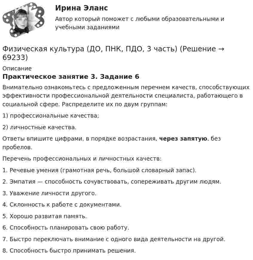      
            Описание
            Практическое занятие 3. Задание 6Внимательно ознакомьтесь с предложенным перечнем качеств, способствующих эффективности профессиональной деятельности специалиста, работающего в социальной сфере. Распределите их по двум группам:1) профессиональные качества;2) личностные качества. Ответы впишите цифрами, в порядке возрастания, через запятую, без пробелов. Перечень профессиональных и личностных качеств:1. Речевые умения (грамотная речь, большой словарный запас).2. Эмпатия — способность сочувствовать, сопереживать другим людям.3. Уважение личности другого.4. Склонность к работе с документами.5. Хорошо развитая память.6. Способность планировать свою работу.7. Быстро переключать внимание с одного вида деятельности на другой.8. Способность быстро принимать решения.   
            
            
            Физическая культура (ДО, ПНК, ПДО, 3 часть)Физическая культура (ДО, ПНК, ПДО, 3 часть)Физическая культура (ДО, ПНК, ПДО, 3 часть)Физическая культура (ДО, ПНК, ПДО, 3 часть) Итоговое тестированиеФизическая культура (ДО, ПНК, ПДО, 3 часть) Итоговый тестФизическая культура (ДО, ПНК, ПДО, 3 часть). ПЗ 3. Задание 4Физическая культура (ДО, ПНК, ПДО, 3 часть) ПЗ 3. Задания 1-3, 5, 8Физическая культура (ДО, ПНК, ПДО, 3 часть)Физическая культура (ДО, ПНК, ПДО, 3 часть)Физическая культура (ДО, ПНК, ПДО, 3 часть)Физическая культура (ДО, ПНК, ПДО, 3 часть)Физическая культура (ДО, ПНК, ПДО, 3 часть)Физическая культура (ДО, ПНК, ПДО, 3 часть)Физическая культура (ДО, ПНК, ПДО, 3 часть)