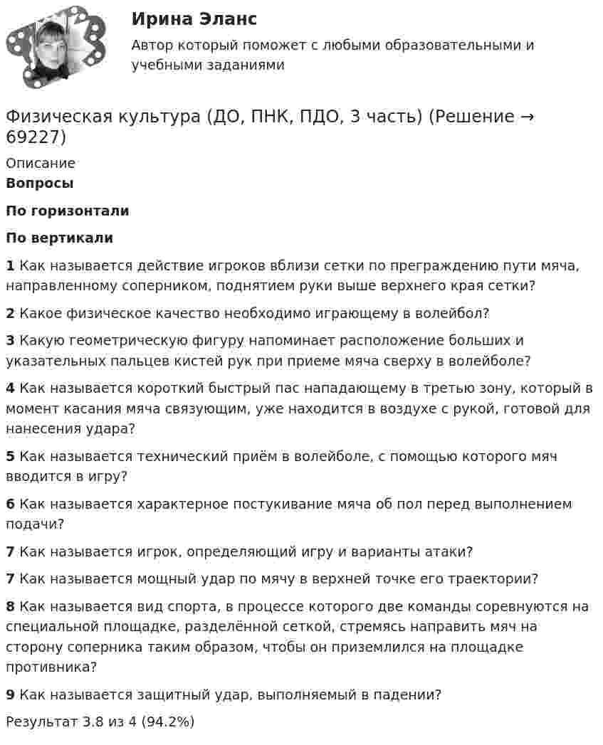      
            Описание
             Вопросы По горизонтали По вертикали 1 Как называется действие игроков вблизи сетки по преграждению пути мяча, направленному соперником, поднятием руки выше верхнего края сетки? 2 Какое физическое качество необходимо играющему в волейбол? 3 Какую геометрическую фигуру напоминает расположение больших и указательных пальцев кистей рук при приеме мяча сверху в волейболе? 4 Как называется короткий быстрый пас нападающему в третью зону, который в момент касания мяча связующим, уже находится в воздухе с рукой, готовой для нанесения удара? 5 Как называется технический приём в волейболе, с помощью которого мяч вводится в игру? 6 Как называется характерное постукивание мяча об пол перед выполнением подачи? 7 Как называется игрок, определяющий игру и варианты атаки? 7 Как называется мощный удар по мячу в верхней точке его траектории? 8 Как называется вид спорта, в процессе которого две команды соревнуются на специальной площадке, разделённой сеткой, стремясь направить мяч на сторону соперника таким образом, чтобы он приземлился на площадке противника? 9 Как называется защитный удар, выполняемый в падении?   Результат 3.8 из 4 (94.2%)   
            
            
            Физическая культура (ДО, ПНК, ПДО, 3 часть)Физическая культура (ДО, ПНК, ПДО, 3 часть)Физическая культура (ДО, ПНК, ПДО, 3 часть)Физическая культура (ДО, ПНК, ПДО, 3 часть)Физическая культура (ДО, ПНК, ПДО, 3 часть)Физическая культура (ДО, ПНК, ПДО, 3 часть)Физическая культура (ДО, ПНК, ПДО, 3 часть) Физическая культура (ДО, ПНК, ПДО, 2 часть) Тестовые вопросы к разделу 3 НСПКФизическая культура (ДО, ПНК, ПДО, 2 часть) Тестовые вопросы к разделу 4 Физическая культура (ДО, ПНК, ПДО, 2 часть) Тестовые вопросы к разделу 4 НСПКФизическая культура (ДО, ПНК, ПДО, 3 часть)Физическая культура (ДО, ПНК, ПДО, 3 часть)Физическая культура (ДО, ПНК, ПДО, 3 часть)Физическая культура (ДО, ПНК, ПДО, 3 часть)