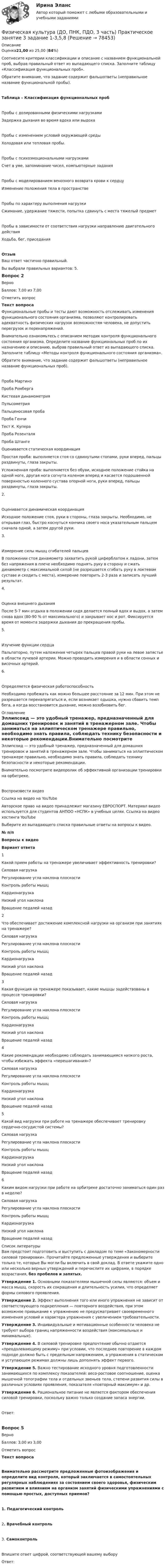      
            Описание
            Оценка21,00 из 25,00 (84%)Соотнесите критерии классификации и описание с названием функциональной проб, выбрав правильный ответ из выпадающего списка. Заполните таблицу «Классификация функциональных проб».Обратите внимание, что задание содержит фальшответы (неправильное название функциональной пробы).Таблица – Классификация функциональных пробПробы с дозированными физическими нагрузкамиЗадержка дыхания во время вдоха или выдоха Пробы с изменением условий окружающей средыХолодовая или тепловая пробы.  Пробы с психоэмоциональными нагрузкамиСчет в уме, запоминание чисел, компьютерные задания  Пробы с моделированием венозного возврата крови к сердцуИзменение положения тела в пространстве Пробы по характеру выполнения нагрузкиСжимание, удержание тяжести, попытка сдвинуть с места тяжелый предмет  Пробы в зависимости от соответствия нагрузки направлению двигательного действияХодьба, бег, приседанияОтзывВаш ответ частично правильный.Вы выбрали правильных вариантов: 5.Вопрос 2ВерноБаллов: 7,00 из 7,00Отметить вопросТекст вопросаФункциональные пробы и тесты дают возможность отслеживать изменения функционального состояния организма, позволяют контролировать адекватность физических нагрузок возможностям человека, не допустить перегрузок и перенапряжений.Внимательно ознакомьтесь с описанием методик контроля функционального состояния организма. Определите название функциональных проб по их назначению и описанию, выбрав правильный ответ из выпадающего списка. Заполните таблицу «Методы контроля функционального состояния организма».Обратите внимание, что задание содержит фальшответы (неправильное название функциональных проб).Проба МартинэПроба Ромберга Кистевая динамометрияПульсометрияПальценосовая проба Проба ГенчиТест К. КупераПроба РозенталяПроба Штанге Оценивается статическая координацияПростая проба: выполняется стоя со сдвинутыми стопами, руки вперед, пальцы раздвинуты, глаза закрыты.Усложненная проба: выполняется без обуви, исходное положение стойка на одной ноге, другая нога согнута коленом вперед и касается подошвенной поверхностью коленного сустава опорной ноги, руки вперед, пальцы раздвинуты, глаза закрыты.2.  Оценивается динамическая координацияИсходное положение стоя, руки в стороны, глаза закрыты. Необходимо, не открывая глаз, быстро коснуться кончика своего носа указательным пальцем сначала одной, а затем другой руки.3.  Измерение силы мышц сгибателей пальцевВ положении стоя динамометр захватить рукой циферблатом к ладони, затем без напряжения в плече необходимо поднять руку в сторону и сжать динамометр с максимальной силой (не разрешается сгибать руку в локтевом суставе и сходить с места), измерение повторить 2-3 раза и записать лучший результат.4. Оценка внешнего дыханияПосле 5-7 мин отдыха в положении сидя делается полный вдох и выдох, а затем снова вдох (80-90 % от максимального) и закрывает нос и рот. Фиксируется время от момента задержки дыхания до прекращения пробы.5.  Изучение функции сердцаПальпаторно, путем наложения четырех пальцев правой руки на левое запястье в области лучевой артерии. Можно проводить измерения и в области сонных и височных артерий.6. Определяется физическая работоспособностьНеобходимо пробежать как можно большее расстояние за 12 мин. При этом не разрешается перенапрягаться и, если возникает одышка, нужно сбавить темп бега, а когда восстановится дыхание, можно возобновить бег. 
            Оглавление
            Эллипсоид — это удобный тренажер, предназначенный для домашних тренировок и занятий в тренажерном зале. Чтобы заниматься на эллиптическом тренажере правильно, необходимо знать правила, соблюдать технику безопасности и некоторые рекомендации.Внимательно посмотрите видеоролик об эффективной организации тренировки на орбитреке.  Воспроизвести видео Ссылка на видео на YouTube Авторское право на видео принадлежит магазину ЕВРОСПОРТ. Материал видео используется для студентов АНПОО «НСПК» в учебных целях. Ссылка на видео хостинга YouTube  Выберите из выпадающего списка правильные ответы на вопросы к видео.№ п/пВопросы к видеоВариант ответа1Какой прием работы на тренажере увеличивает эффективность тренировки? Силовая нагрузкаРегулирование угла наклона плоскостиКонтроль работы мышцКардионагрузкаНизкий угол наклонаВращение педалей назад 2Что обеспечивает достижение комплексной нагрузки на организм при занятиях на тренажере? Силовая нагрузкаРегулирование угла наклона плоскостиКонтроль работы мышцКардионагрузкаНизкий угол наклонаВращение педалей назад 3Какая функция на тренажере показывает, какие мышцы задействованы в процессе тренировки? Силовая нагрузкаРегулирование угла наклона плоскостиКонтроль работы мышцКардионагрузкаНизкий угол наклонаВращение педалей назад 4Какие рекомендации необходимо соблюдать занимающимся низкого роста, чтобы избежать эффекта «перешагивания»? Силовая нагрузкаРегулирование угла наклона плоскостиКонтроль работы мышцКардионагрузкаНизкий угол наклонаВращение педалей назад 5Какой вид нагрузки при работе на тренажере обеспечивает тренировку сердечно-сосудистой системы? Силовая нагрузкаРегулирование угла наклона плоскостиКонтроль работы мышцКардионагрузкаНизкий угол наклонаВращение педалей назад 6Каким видом нагрузки при работе на орбитреке достаточно заниматься один раз в неделю? Силовая нагрузкаРегулирование угла наклона плоскостиКонтроль работы мышцКардионагрузкаНизкий угол наклонаВращение педалей назад  
            Список литературы
            Вам предстоит подготовить и выступить с докладом по теме «Закономерности силовой тренировки». Прочитайте предложенные утверждения и выберите только те, которые Вы могли бы включить в свой доклад. В ответе укажите одно или несколько верных утверждений и перечислите их цифрами, в порядке возрастания, без пробелов и запятых.Утверждение 1. Основными показателями мышечной силы являются: объем и масса мышц, скорость их сокращения и длительность усилия, что определяет формы силового проявления.Утверждение 2. Эффект выполнения того или иного упражнения не зависит от соответствующего подкрепления — повторного воздействия, при этом возможное привыкание к упражнению не предусматривает своевременного изменения условий и характера упражнения с увеличением требовательности.Утверждение 3. Индивидуальные и мотивационные особенности человека не требуют выбора границ напряженности воздействия (максимальных и минимальных).Утверждение 4. В силовой тренировке предпочтение обычно отдается «преодолевающему режиму» при условии, что последнее повторение в каждом подходе должно быть с предельным напряжением, а упражнения в статическом и уступающем режимах должны лишь дополнять эффект первого.Утверждение 5. Важно тестирование исходного уровня подготовленности занимающихся по комплексу показателей: весо-ростовое соотношение, оценка мышечной топографии тела и отдельных звеньев тела, степени развития силы в различных условиях проявления, показателя «повторный максимум» и др.Утверждение 6. Рациональное питание не является фактором обеспечения силовой тренировки, поскольку важно только создание запаса энергии.Ответ:Вопрос 5ВерноБаллов: 3,00 из 3,00Отметить вопросТекст вопросаВнимательно рассмотрите предложенные фотоизображения и определите вид контроля, который заключается в самостоятельных регулярных наблюдениях за состоянием своего здоровья, физическим развитием и влиянием на организм занятий физическими упражнениями с помощью простых, доступных приемов?1. Педагогический контроль2. Врачебный контроль3. СамоконтрольВпишите ответ цифрой, соответствующей вашему выборуОтвет: 
            
            
            Физическая культура (ДО, ПНК, ПДО, 3 часть) Практическое занятие 3. Задание 10Физическая культура (ДО, ПНК, ПДО, 3 часть) Практическое занятие 3 задание 1-3,5,8Физическая культура (ДО, ПНК, ПДО, 3 часть) Практическое занятие 3. Задание 4Физическая культура (ДО, ПНК, ПДО, 3 часть) Практическое занятие 3. Задание 6Физическая культура (ДО, ПНК, ПДО, 3 часть) Практическое занятие 3. Задание 7Физическая культура (ДО, ПНК, ПДО, 3 часть) Практическое занятие 3. Задание 9Физическая культура (ДО, ПНК, ПДО, 3 часть) Практическое занятие 3. Задание 9Физическая культура (ДО, ПНК, ПДО, 3 часть)Физическая культура (ДО, ПНК, ПДО, 3 часть)Физическая культура (ДО, ПНК, ПДО, 3 часть)Физическая культура (ДО, ПНК, ПДО, 3 часть) Итоговое тестированиеФизическая культура (ДО, ПНК, ПДО, 3 часть) Итоговый тестФизическая культура (ДО, ПНК, ПДО, 3 часть). ПЗ 3. Задание 4Физическая культура (ДО, ПНК, ПДО, 3 часть) ПЗ 3. Задания 1-3, 5, 8