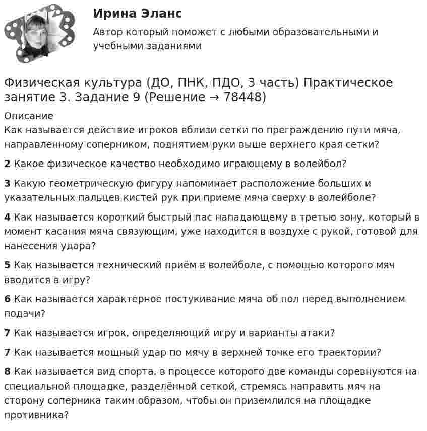      
            Описание
            Как называется действие игроков вблизи сетки по преграждению пути мяча, направленному соперником, поднятием руки выше верхнего края сетки?2 Какое физическое качество необходимо играющему в волейбол?3 Какую геометрическую фигуру напоминает расположение больших и указательных пальцев кистей рук при приеме мяча сверху в волейболе?4 Как называется короткий быстрый пас нападающему в третью зону, который в момент касания мяча связующим, уже находится в воздухе с рукой, готовой для нанесения удара?5 Как называется технический приём в волейболе, с помощью которого мяч вводится в игру?6 Как называется характерное постукивание мяча об пол перед выполнением подачи?7 Как называется игрок, определяющий игру и варианты атаки?7 Как называется мощный удар по мячу в верхней точке его траектории?8 Как называется вид спорта, в процессе которого две команды соревнуются на специальной площадке, разделённой сеткой, стремясь направить мяч на сторону соперника таким образом, чтобы он приземлился на площадке противника?   
            
            
            Физическая культура (ДО, ПНК, ПДО, 3 часть) Практическое занятие 3. Задание 9Физическая культура (ДО, ПНК, ПДО, 3 часть) Практическое занятие 3. Задание 9Физическая культура (ДО, ПНК, ПДО, 3 часть) Практическое занятие 3. Задания 1 - 3, 5, 8Физическая культура (ДО, ПНК, ПДО, 3 часть) тестовые вопросы к разделу 5Физическая культура (ДО, ПНК, ПДО, 3 часть) Тестовые вопросы к разделу 5 НСПКФизическая культура (ДО, ПНК, ПДО, 3 часть) Тестовые вопросы к разделу 6Физическая культура (ДО, ПНК, ПДО, 3 часть) Тестовые вопросы к разделу 6Физическая культура (ДО, ПНК, ПДО, 3 часть). ПЗ 3. Задание 4Физическая культура (ДО, ПНК, ПДО, 3 часть) ПЗ 3. Задания 1-3, 5, 8Физическая культура (ДО, ПНК, ПДО, 3 часть) Практическое занятие 3. Задание 10Физическая культура (ДО, ПНК, ПДО, 3 часть) Практическое занятие 3. Задание 10Физическая культура (ДО, ПНК, ПДО, 3 часть) Практическое занятие 3 задание 1-3,5,8Физическая культура (ДО, ПНК, ПДО, 3 часть) Практическое занятие 3. Задание 4Физическая культура (ДО, ПНК, ПДО, 3 часть) Практическое занятие 3. Задание 6