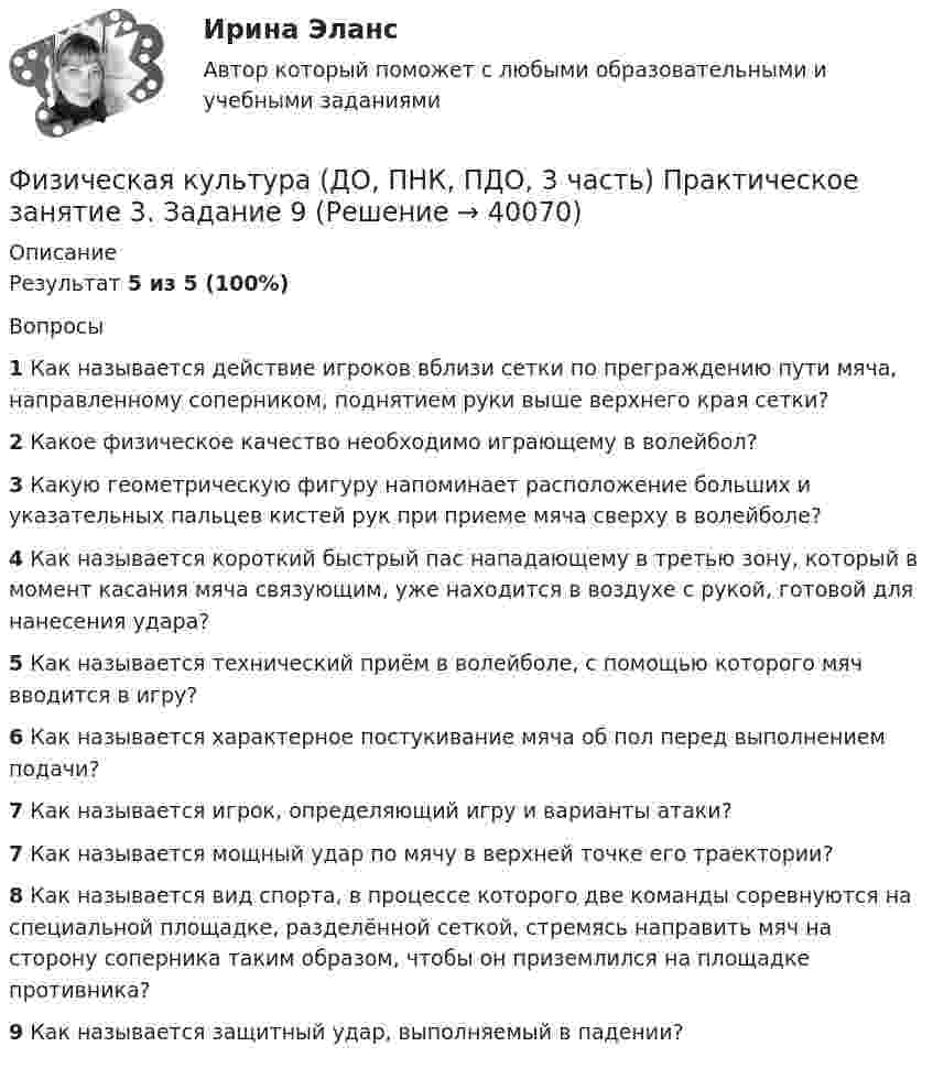    
          Описание
          Результат 5 из 5 (100%)Вопросы1 Как называется действие игроков вблизи сетки по преграждению пути мяча, направленному соперником, поднятием руки выше верхнего края сетки?2 Какое физическое качество необходимо играющему в волейбол?3 Какую геометрическую фигуру напоминает расположение больших и указательных пальцев кистей рук при приеме мяча сверху в волейболе?4 Как называется короткий быстрый пас нападающему в третью зону, который в момент касания мяча связующим, уже находится в воздухе с рукой, готовой для нанесения удара?5 Как называется технический приём в волейболе, с помощью которого мяч вводится в игру?6 Как называется характерное постукивание мяча об пол перед выполнением подачи?7 Как называется игрок, определяющий игру и варианты атаки?7 Как называется мощный удар по мячу в верхней точке его траектории?8 Как называется вид спорта, в процессе которого две команды соревнуются на специальной площадке, разделённой сеткой, стремясь направить мяч на сторону соперника таким образом, чтобы он приземлился на площадке противника?9 Как называется защитный удар, выполняемый в падении?  
            
            
            Физическая культура (ДО, ПНК, ПДО, 3 часть) Практическое занятие 3. Задание 7Физическая культура (ДО, ПНК, ПДО, 3 часть) Практическое занятие 3. Задание 9Физическая культура (ДО, ПНК, ПДО, 3 часть) Практическое занятие 3. Задание 9Физическая культура (ДО, ПНК, ПДО, 3 часть) Практическое занятие 3. Задания 1 - 3, 5, 8Физическая культура (ДО, ПНК, ПДО, 3 часть) тестовые вопросы к разделу 5Физическая культура (ДО, ПНК, ПДО, 3 часть) Тестовые вопросы к разделу 5 НСПКФизическая культура (ДО, ПНК, ПДО, 3 часть) Тестовые вопросы к разделу 6Физическая культура (ДО, ПНК, ПДО, 3 часть) Итоговый тестФизическая культура (ДО, ПНК, ПДО, 3 часть). ПЗ 3. Задание 4Физическая культура (ДО, ПНК, ПДО, 3 часть) ПЗ 3. Задания 1-3, 5, 8Физическая культура (ДО, ПНК, ПДО, 3 часть) Практическое занятие 3. Задание 10Физическая культура (ДО, ПНК, ПДО, 3 часть) Практическое занятие 3. Задание 10Физическая культура (ДО, ПНК, ПДО, 3 часть) Практическое занятие 3 задание 1-3,5,8Физическая культура (ДО, ПНК, ПДО, 3 часть) Практическое занятие 3. Задание 4