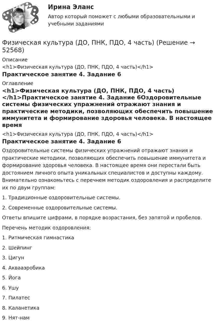      
            Описание
            <h1>Физическая культура (ДО, ПНК, ПДО, 4 часть)</h1>Практическое занятие 4. Задание 6 
            Оглавление
            <h1>Физическая культура (ДО, ПНК, ПДО, 4 часть)</h1>Практическое занятие 4. Задание 6Оздоровительные системы физических упражнений отражают знания и практические методики, позволяющих обеспечить повышение иммунитета и формирование здоровья человека. В настоящее время они перестали быть достоянием личного опыта уникальных специалистов и доступны каждому. Внимательно ознакомьтесь с перечнем методик оздоровления и распределите их по двум группам:1.    Традиционные оздоровительные системы.2.    Современные оздоровительные системы.Ответы впишите цифрами, в порядке возрастания, без запятой и пробелов. Перечень методик оздоровления:1.      Ритмическая гимнастика2.      Шейпинг3.      Цигун4.      Аквааэробика5.      Йога6.      Ушу7.      Пилатес8.      Каланетика9.      Нят-нам 
            
            
            Физическая культура (ДО, ПНК, ПДО, 4 часть)Физическая культура (ДО, ПНК, ПДО, 4 часть)Физическая культура (ДО, ПНК, ПДО, 4 часть)Физическая культура (ДО, ПНК, ПДО, 4 часть)Физическая культура (ДО, ПНК, ПДО, 4 часть)Физическая культура (ДО, ПНК, ПДО, 4 часть)Физическая культура (ДО, ПНК, ПДО, 4 часть)Физическая культура (ДО, ПНК, ПДО, 3 часть) Практическое занятие 3. Задание 7Физическая культура (ДО, ПНК, ПДО, 3 часть) Практическое занятие 3. Задание 9Физическая культура (ДО, ПНК, ПДО, 3 часть) Практическое занятие 3. Задание 9Физическая культура (ДО, ПНК, ПДО, 3 часть) Практическое занятие 3. Задания 1 - 3, 5, 8Физическая культура (ДО, ПНК, ПДО, 3 часть) тестовые вопросы к разделу 5Физическая культура (ДО, ПНК, ПДО, 3 часть) Тестовые вопросы к разделу 5 НСПКФизическая культура (ДО, ПНК, ПДО, 3 часть) Тестовые вопросы к разделу 6