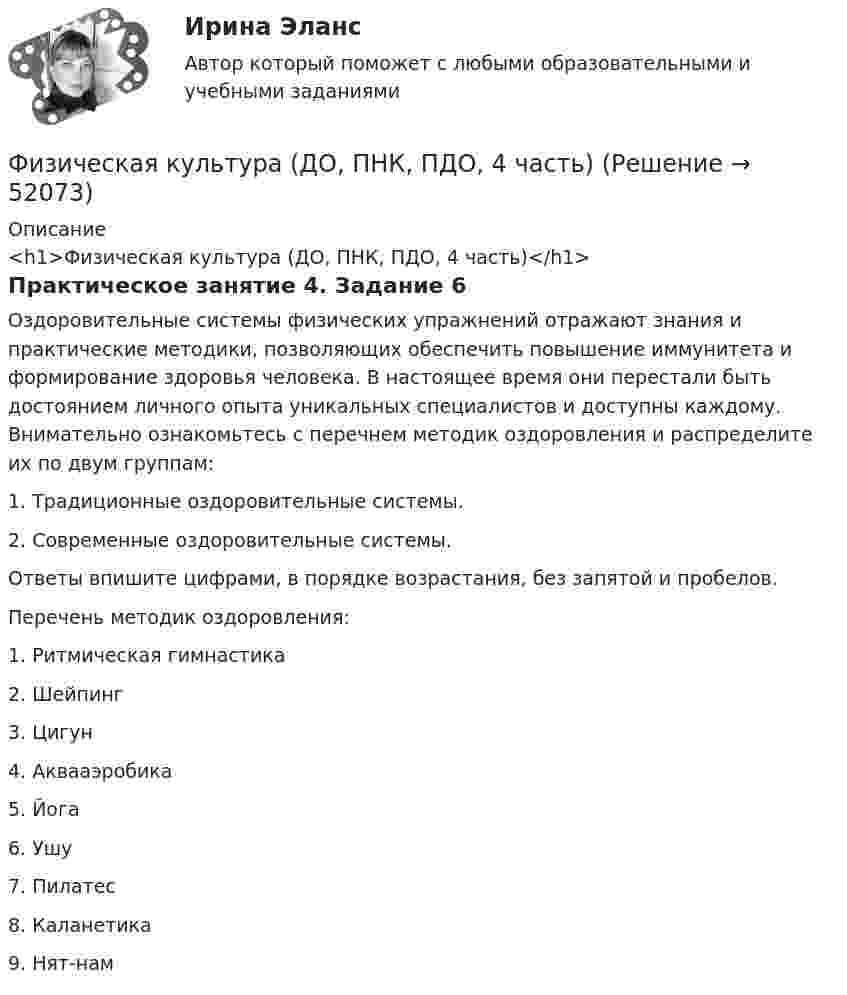      
            Описание
            <h1>Физическая культура (ДО, ПНК, ПДО, 4 часть)</h1>Практическое занятие 4. Задание 6Оздоровительные системы физических упражнений отражают знания и практические методики, позволяющих обеспечить повышение иммунитета и формирование здоровья человека. В настоящее время они перестали быть достоянием личного опыта уникальных специалистов и доступны каждому. Внимательно ознакомьтесь с перечнем методик оздоровления и распределите их по двум группам:1.    Традиционные оздоровительные системы.2.    Современные оздоровительные системы.Ответы впишите цифрами, в порядке возрастания, без запятой и пробелов. Перечень методик оздоровления:1.      Ритмическая гимнастика2.      Шейпинг3.      Цигун4.      Аквааэробика5.      Йога6.      Ушу7.      Пилатес8.      Каланетика9.      Нят-нам  
            
            
            Физическая культура (ДО, ПНК, ПДО, 4 часть)Физическая культура (ДО, ПНК, ПДО, 4 часть)Физическая культура (ДО, ПНК, ПДО, 4 часть) НСПК Практическое занятие 4. Задание 10Физическая культура (ДО, ПНК, ПДО, 4 часть НСПК Практическое занятие 4. Задания 1-5, 7-9Физическая культура (ДО, ПНК, ПДО, 4 часть) Практическое занятие 4. Задание 10Физическая культура (ДО, ПНК, ПДО, 4 часть) Практическое занятие 4. Задание 10  НСПКФизическая культура (ДО, ПНК, ПДО, 4 часть) Практическое занятие 4. Задание 6Физическая культура (ДО, ПНК, ПДО, 3 часть) Тестовые вопросы к разделу 6Физическая культура (ДО, ПНК, ПДО, 4 часть)Физическая культура (ДО, ПНК, ПДО, 4 часть)Физическая культура (ДО, ПНК, ПДО, 4 часть)Физическая культура (ДО, ПНК, ПДО, 4 часть)Физическая культура (ДО, ПНК, ПДО, 4 часть)Физическая культура (ДО, ПНК, ПДО, 4 часть)
