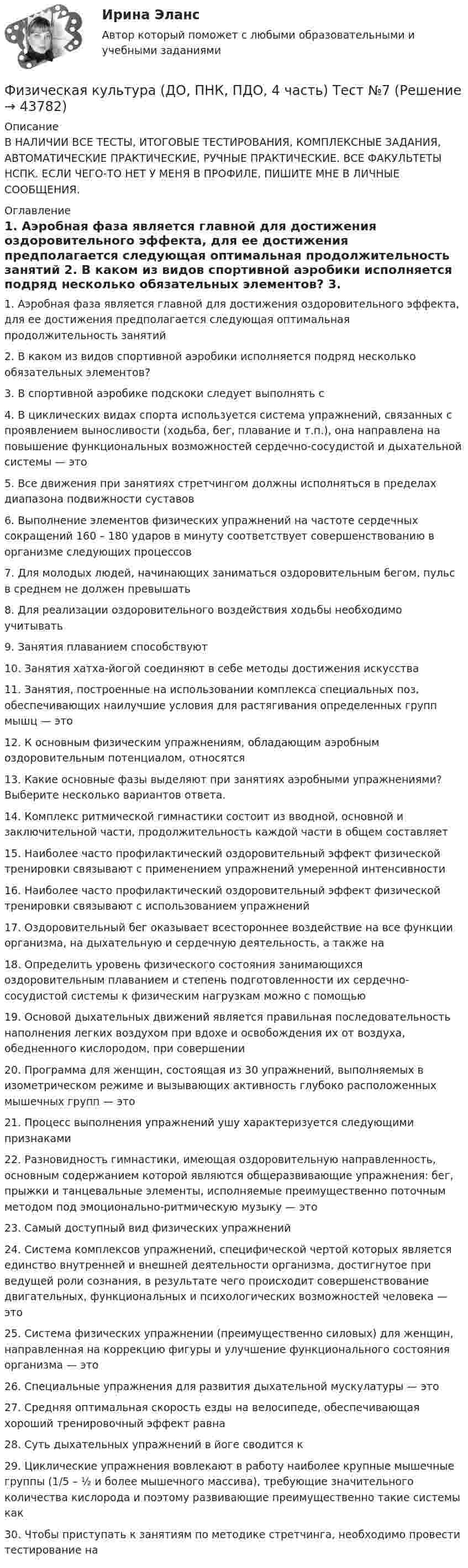     
            Описание
            В НАЛИЧИИ ВСЕ ТЕСТЫ, ИТОГОВЫЕ ТЕСТИРОВАНИЯ, КОМПЛЕКСНЫЕ ЗАДАНИЯ, АВТОМАТИЧЕСКИЕ ПРАКТИЧЕСКИЕ, РУЧНЫЕ ПРАКТИЧЕСКИЕ. ВСЕ ФАКУЛЬТЕТЫ НСПК. ЕСЛИ ЧЕГО-ТО НЕТ У МЕНЯ В ПРОФИЛЕ, ПИШИТЕ МНЕ В ЛИЧНЫЕ СООБЩЕНИЯ. 
            Оглавление
            1. Аэробная фаза является главной для достижения оздоровительного эффекта, для ее достижения предполагается следующая оптимальная продолжительность занятий

2.	 В каком из видов спортивной аэробики исполняется подряд несколько обязательных элементов?
 3.	 В спортивной аэробике подскоки следует выполнять с

4.	 В циклических видах спорта используется система упражнений, связанных с проявлением выносливости (ходьба, бег, плавание и т.п.), она направлена на повышение функциональных возможностей сердечно-сосудистой и дыхательной системы — это
5.	 Все движения при занятиях стретчингом должны исполняться в пределах диапазона подвижности суставов
 6.	 Выполнение элементов физических упражнений на частоте сердечных сокращений 160 – 180 ударов в минуту соответствует совершенствованию в организме следующих процессов

7.	 Для молодых людей, начинающих заниматься оздоровительным бегом, пульс в среднем не должен превышать

8.	  Для реализации оздоровительного воздействия ходьбы необходимо учитывать
9.	 Занятия плаванием способствуют
10.	 Занятия хатха-йогой соединяют в себе методы достижения искусства
11.	 Занятия, построенные на использовании комплекса специальных поз, обеспечивающих наилучшие условия для растягивания определенных групп мышц — это

12.	 К основным физическим упражнениям, обладающим аэробным оздоровительным потенциалом, относятся
13.	 Какие основные фазы выделяют при занятиях аэробными упражнениями? Выберите несколько вариантов ответа.
14.	 Комплекс ритмической гимнастики состоит из вводной, основной и заключительной части, продолжительность каждой части в общем составляет

15.	  Наиболее часто профилактический оздоровительный эффект физической тренировки связывают с применением упражнений умеренной интенсивности

16.	  Наиболее часто профилактический оздоровительный эффект физической тренировки связывают с использованием упражнений
 17.	 Оздоровительный бег оказывает всестороннее воздействие на все функции организма, на дыхательную и сердечную деятельность, а также на
18.	 Определить уровень физического состояния занимающихся оздоровительным плаванием и степень подготовленности их сердечно-сосудистой системы к физическим нагрузкам можно с помощью

19.	 Основой дыхательных движений является правильная последовательность наполнения легких воздухом при вдохе и освобождения их от воздуха, обедненного кислородом, при совершении

20.	 Программа для женщин, состоящая из 30 упражнений, выполняемых в изометрическом режиме и вызывающих активность глубоко расположенных мышечных групп — это

21.	 Процесс выполнения упражнений ушу характеризуется следующими признаками
22.	 Разновидность гимнастики, имеющая оздоровительную направленность, основным содержанием которой являются общеразвивающие упражнения: бег, прыжки и танцевальные элементы, исполняемые преимущественно поточным методом под эмоционально-ритмическую музыку — это
 23.	 Самый доступный вид физических упражнений

24.	 Система комплексов упражнений, специфической чертой которых является единство внутренней и внешней деятельности организма, достигнутое при ведущей роли сознания, в результате чего происходит совершенствование двигательных, функциональных и психологических возможностей человека — это

25.	 Система физических упражнении (преимущественно силовых) для женщин, направленная на коррекцию фигуры и улучшение функционального состояния организма — это

26.	 Специальные упражнения для развития дыхательной мускулатуры — это

27.	 Средняя оптимальная скорость езды на велосипеде, обеспечивающая хороший тренировочный эффект равна

28.	 Суть дыхательных упражнений в йоге сводится к
29.	 Циклические упражнения вовлекают в работу наиболее крупные мышечные группы (1/5 – ½ и более мышечного массива), требующие значительного количества кислорода и поэтому развивающие преимущественно такие системы как
30.	Чтобы приступать к занятиям по методике стретчинга, необходимо провести тестирование на




 
            
            
            Физическая культура (ДО, ПНК, ПДО, 4 часть) ТЕСТ 8Физическая культура (ДО, ПНК, ПДО, 4 часть) Тест №7Физическая культура (ДО, ПНК, ПДО, 4 часть) Тест №8Физическая культура (ДО, ПНК, ПДО, 4 часть) Тестовые вопросы к разделу 7Физическая культура (ДО, ПНК, ПДО, 4 часть) Тестовые вопросы к разделу 8Физическая культура (ДО, ПНК, ПДО, 5 часть)Физическая культура (ДО, ПНК, ПДО, 5 часть)Физическая культура (ДО, ПНК, ПДО, 4 часть НСПК Практическое занятие 4. Задания 1-5, 7-9Физическая культура (ДО, ПНК, ПДО, 4 часть) Практическое занятие 4. Задание 10Физическая культура (ДО, ПНК, ПДО, 4 часть) Практическое занятие 4. Задание 10  НСПКФизическая культура (ДО, ПНК, ПДО, 4 часть) Практическое занятие 4. Задание 6Физическая культура (ДО, ПНК, ПДО, 4 часть) Практическое занятие 4. Задание 6Физическая культура (ДО, ПНК, ПДО, 4 часть) Практическое занятие 4. Задание 6   НСПКФизическая культура (ДО, ПНК, ПДО, 4 часть) Практическое занятие 4. Задания 1-5, 7-9
