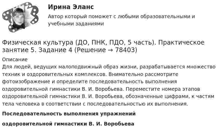     
            Описание
            Для людей, ведущих малоподвижный образ жизни, разрабатывается множество техник и оздоровительных комплексов. Внимательно рассмотрите фотоизображение и определите последовательность выполнения оздоровительной гимнастики В. И. Воробьева. Переместите номера этапов оздоровительной гимнастики В. И. Воробьева, обозначенные цифрами, к частям тела человека в соответствии с последовательностью их выполнения. Последовательность выполнения упражнений оздоровительной гимнастики В. И. Воробьева   
            
            
            Физическая культура (ДО, ПНК, ПДО, 5 часть). Практическое занятие 5. Задание 10Физическая культура (ДО, ПНК, ПДО, 5 часть). Практическое занятие 5. Задание 4Физическая культура (ДО, ПНК, ПДО, 5 часть). Практическое занятие 5. Задание 7Физическая культура (ДО, ПНК, ПДО, 5 часть) Практическое занятие 5. Задание 7   НСПКФизическая культура (ДО, ПНК, ПДО, 5 часть) Практическое занятие 5. Задание 8Физическая культура (ДО, ПНК, ПДО, 5 часть). Практическое занятие 5. Задание 8Физическая культура (ДО, ПНК, ПДО, 5 часть) Практическое занятие 5. Задания 1-3, 5,6,9Физическая культура (ДО, ПНК, ПДО, 5 часть)Физическая культура (ДО, ПНК, ПДО, 5 часть)Физическая культура (ДО, ПНК, ПДО, 5 часть)Физическая культура (ДО, ПНК, ПДО, 5 часть)Физическая культура (ДО, ПНК, ПДО, 5 часть)Физическая культура (ДО, ПНК, ПДО, 5 часть)Физическая культура (ДО, ПНК, ПДО, 5 часть)