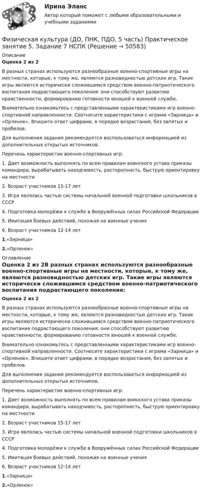      
            Описание
            Оценка 2 из 2В разных странах используются разнообразные военно-спортивные игры на местности, которые, к тому же, являются разновидностью детских игр. Такие игры являются исторически сложившимся средством военно-патриотического воспитания подрастающего поколения: они способствуют развитию нравственности, формированию готовности юношей к военной службе.Внимательно ознакомьтесь с представленными характеристиками игр военно-спортивной направленности. Соотнесите характеристики с играми «Зарница» и «Орленок». Впишите ответ цифрами, в порядке возрастания, без запятых и пробелов.Для выполнения задания рекомендуется воспользоваться информацией из дополнительных открытых источников.Перечень характеристик военно-спортивных игр:1.      Дает возможность выполнять по всем правилам воинского устава приказы командира, вырабатывать находчивость, расторопность, быструю ориентировку на местности2.      Возраст участников 15-17 лет3.      Игра являлась частью системы начальной военной подготовки школьников в СССР4.      Подготовка молодёжи к службе в Вооружённых силах Российской Федерации5.      Имитация боевых действий, похожая на военные учения6.      Возраст участников 12-14 лет1.«Зарница» 2.«Орленок» 
            Оглавление
            Оценка 2 из 2В разных странах используются разнообразные военно-спортивные игры на местности, которые, к тому же, являются разновидностью детских игр. Такие игры являются исторически сложившимся средством военно-патриотического воспитания подрастающего поколения: они способствуют развитию нравственности, формированию готовности юношей к военной службе.Внимательно ознакомьтесь с представленными характеристиками игр военно-спортивной направленности. Соотнесите характеристики с играми «Зарница» и «Орленок». Впишите ответ цифрами, в порядке возрастания, без запятых и пробелов.Для выполнения задания рекомендуется воспользоваться информацией из дополнительных открытых источников.Перечень характеристик военно-спортивных игр:1.      Дает возможность выполнять по всем правилам воинского устава приказы командира, вырабатывать находчивость, расторопность, быструю ориентировку на местности2.      Возраст участников 15-17 лет3.      Игра являлась частью системы начальной военной подготовки школьников в СССР4.      Подготовка молодёжи к службе в Вооружённых силах Российской Федерации5.      Имитация боевых действий, похожая на военные учения6.      Возраст участников 12-14 лет1.«Зарница» 2.«Орленок» 
            
            
            Физическая культура (ДО, ПНК, ПДО, 5 часть). Практическое занятие 5. Задание 7Физическая культура (ДО, ПНК, ПДО, 5 часть) Практическое занятие 5. Задание 7   НСПКФизическая культура (ДО, ПНК, ПДО, 5 часть) Практическое занятие 5. Задание 8Физическая культура (ДО, ПНК, ПДО, 5 часть). Практическое занятие 5. Задание 8Физическая культура (ДО, ПНК, ПДО, 5 часть) Практическое занятие 5. Задания 1-3, 5,6,9Физическая культура (ДО, ПНК, ПДО, 5 часть) Практическое занятие 5. Задания 1-3, 5,6,9 Физическая культура (ДО, ПНК, ПДО, 5 часть). Практическое занятие 5. Задания 1-3, 5,6,9Физическая культура (ДО, ПНК, ПДО, 5 часть)Физическая культура (ДО, ПНК, ПДО, 5 часть)Физическая культура (ДО, ПНК, ПДО, 5 часть)Физическая культура (ДО, ПНК, ПДО, 5 часть)Физическая культура (ДО, ПНК, ПДО, 5 часть)Физическая культура (ДО, ПНК, ПДО, 5 часть). Итоговый тестФизическая культура (ДО, ПНК, ПДО, 5 часть). Практическое занятие 5. Задание 10