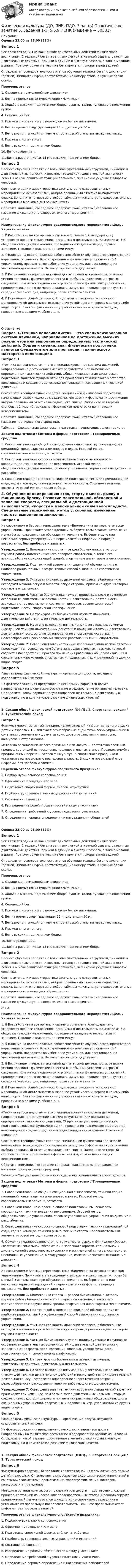      
            Описание
            Оценка 23,00 из 28,00 (82%)Вопрос 1Бег является одним из важнейших двигательных действий физического воспитания. С техникой бега на занятиях легкой атлетикой связаны различные двигательные действия: прыжки в длину и в высоту с разбега, а также метание в длину. Поэтому обучение технике бега является приоритетной задачей.Определите последовательность этапов обучения технике бега по дистанции (прямой). Впишите цифры, соответствующие номеру этапа, в нужные блоки схемы. Перечень этапов:1. Овладение прямолинейным движением.2. Бег на прямых ногах (упражнение «Ножницы»).3. Ходьба с высоким подниманием бедра, руки на талии, туловище в положении прямо.4. Семенящий бег.5. Прыжки с ноги на ногу с переходом на бег по дистанции.6. Бег на время с ходу (дистанция 20 м, дистанция 30 м).7. Бег в ровном, спокойном темпе с постановкой стопы на переднюю часть.8. Прыжки с ноги на ногу.9. Бег с высоким подниманием бедра.10. Бег с ускорением.11. Бег на расстояние 10–15 м с высоким подниманием бедра.Вопрос 2Процесс обучения сопряжен с большими умственными нагрузками, снижением двигательной активности. Известно, что дефицит двигательной активности лежит в основе защитных функций организма, чем сильно ухудшает здоровье человека.Соотнесите цели и характеристики физкультурно-оздоровительных мероприятий с их названиями, выбрав правильный ответ из выпадающего списка. Заполните четвертый столбец таблицы «Физкультурно-оздоровительные мероприятия в режиме дня обучающихся».Обратите внимание, что задание содержит фальшответы (неправильное название физкультурно-оздоровительного мероприятия).№ п/пНаименование физкультурно-оздоровительного мероприятия        /      Цель    /     Характеристика1.  Воздействие на все органы и системы организма, благодаря чему ускоряется процесс «включения» организма в деятельность. Комплекс из 5-8 общеразвивающих упражнений, проводимых ежедневно перед первым занятием. Продолжительность до семи минут. 2.  Влияние на восстановление работоспособности обучающегося, препятствие нарастанию утомления. Кратковременные физические упражнения (3-4 упражнения), проводятся во избежание утомления, для восстановления умственной деятельности. Не могут превышать двух минут. 3.  Воспитание интереса к активной двигательной деятельности, развитие умения проявлять физические качества в необычных условиях и игровых ситуациях. Комплексы подвижных игр и комплексы физических упражнений, продолжительностью не менее двадцати минут, как правило, организуются в середине учебного дня, например, после третьего занятия. 4.  Повышение общей физической подготовки; снижение усталости от малоподвижной деятельности; выявление устойчивого интереса к какому-либо виду спорта. Занятие физическими упражнениями на открытом воздухе, проводимые в режиме учебного дня. 
            Оглавление
            Вопрос 3«Техника велосипедиста» — это специализированная система движений, направленная на достижение высоких результатов или выполнение определенных тактических действий. Общая и специальная физическая подготовка является фундаментом для проявления технического мастерства велогонщика и создает предпосылки для овладения совершенной техникой движений.Соотнесите тренировочные средства специальной физической подготовки начинающих велосипедистов с задачами, методами и формами их достижения выбрав правильный ответ из выпадающего списка. Заполните четвертый столбец таблицы «Специальная физическая подготовка начинающих велосипедистов».Обратите внимание, что задание содержит фальшответы (неправильное название тренировочного средства).Таблица – Специальная физическая подготовка начинающих велосипедистовЗадачи подготовки   /     Методы и формы подготовки    /      Тренировочные средства1.     Совершенствование общей и специальной выносливости, техники езды в командной гонке, езды уступом вправо и влево. Игровой метод, соревновательный элемент, эстафета.  2.     Совершенствование скоростно-силовой подготовки, выносливости, координации, техники владения велосипедом. Игровой метод, общеразвивающие упражнения, силовые упражнения, упражнения на дыхание и расслабление. 3.     Совершенствование скоростно-силовой подготовки, техники прямолинейной езды, езды в команде, техники рывка, техника старта. Соревновательный элемент, игровой метод, парная работа. 4.     Обучение педалированию стоя, старту с места, рывку и финишному броску. Развитие максимальной, абсолютной и запасной скорости, специальной и дистанционной выносливости, скорости и максимальной силы велосипедиста. Специальные упражнения, метод ускорения, изменение частоты выполнения движения.Вопрос 4На спортивном е Вас заинтересовала тема «Биомеханика легкоатлетических упражнений». Прочитайте утверждения и выберите только такие, которые Вы могли бы использовать при обсуждении темы на е. Выберите одно или несколько верных утверждений и перечислите их цифрами, в порядке возрастания, без пробелов и запятых.Утверждение 1. Биомеханика спорта — раздел биомеханики, в котором изучают работу биомеханического аппарата спортсмена, а также его взаимодействие с окружающей средой, спортивным инвентарем и механизмами.Утверждение 2. Под техникой выполнения движений обычно понимают наиболее рациональный и эффективный способ выполнения спортивного упражнения.Утверждение 3. Учитывая сложность движений человека, в биомеханике исследуют механическую и биологическую стороны, причем каждую из сторон изучают в отдельности.Утверждение 4. Частная биомеханика изучает индивидуальные и групповые особенности двигательных возможностей и двигательной деятельности, зависящие от возраста, пола, состояния здоровья, уровня физической подготовленности, спортивной квалификации.Утверждение 5. На трех уровнях биомеханики изучают движения, двигательные действия, двигательную деятельность.Утверждение 6. На этапе выявления оптимальных двигательных режимов (наилучшей техники двигательных действий и наилучшей тактики двигательной деятельности) осуществляется определение энергетических затрат и целесообразности расходования энергии работающих мышц спортсмена.Утверждение 7. Совершенствование техники избранного вида легкой атлетики происходит тем успешнее, чем богаче запас двигательных навыков, который создается посредством широкого применения различных общеразвивающих и специальных упражнений, спортивных и подвижных игр, упражнений из других видов спорта.Вопрос 5Главная цель физической культуры — организация досуга, несущего оздоровительный эффект.На фотоизображениях представлено нескольких вариантов досуга, направленных на физическое воспитание и оздоровление организма человека. Определите, какой вариант досуга направлен не только на двигательную подготовку, но и комплексное развитие физических качеств?1. Секция общей физической подготовки (ОФП) / 2. Спортивная секция / 3. Туристический поход Вопрос 6Физкультурно-спортивный праздник является одной из форм активного отдыха детей и взрослых. Он включает разнообразные виды физических упражнений в сочетании с элементами драматизации, хореографии, пения, викторин, конкурсов и аттракционов.Методика организации любого праздника или досуга — достаточно сложный процесс, состоящий из нескольких последовательных этапов. Проанализируйте предложенный перечень этапов физкультурно-спортивного праздника и установите их правильную последовательность. Впишите правильный ответ цифрами, без пробела и запятой. Перечень этапов физкультурно-спортивного праздника:1.      Подбор музыкального сопровождения2.      Оформление площадки или зала3.      Подготовка спортивной формы, эмблем, атрибутики4.      Подбор игр, соревновательных упражнений и испытаний5.      Составление сценария6.      Распределение ролей и обязанностей между участниками7.      Определение требований к уровню подготовки участников8.      Определение порядка определения и награждения победителейОценка 23,00 из 28,00 (82%)Вопрос 1Бег является одним из важнейших двигательных действий физического воспитания. С техникой бега на занятиях легкой атлетикой связаны различные двигательные действия: прыжки в длину и в высоту с разбега, а также метание в длину. Поэтому обучение технике бега является приоритетной задачей.Определите последовательность этапов обучения технике бега по дистанции (прямой). Впишите цифры, соответствующие номеру этапа, в нужные блоки схемы. Перечень этапов:1. Овладение прямолинейным движением.2. Бег на прямых ногах (упражнение «Ножницы»).3. Ходьба с высоким подниманием бедра, руки на талии, туловище в положении прямо.4. Семенящий бег.5. Прыжки с ноги на ногу с переходом на бег по дистанции.6. Бег на время с ходу (дистанция 20 м, дистанция 30 м).7. Бег в ровном, спокойном темпе с постановкой стопы на переднюю часть.8. Прыжки с ноги на ногу.9. Бег с высоким подниманием бедра.10. Бег с ускорением.11. Бег на расстояние 10–15 м с высоким подниманием бедра.Вопрос 2Процесс обучения сопряжен с большими умственными нагрузками, снижением двигательной активности. Известно, что дефицит двигательной активности лежит в основе защитных функций организма, чем сильно ухудшает здоровье человека.Соотнесите цели и характеристики физкультурно-оздоровительных мероприятий с их названиями, выбрав правильный ответ из выпадающего списка. Заполните четвертый столбец таблицы «Физкультурно-оздоровительные мероприятия в режиме дня обучающихся».Обратите внимание, что задание содержит фальшответы (неправильное название физкультурно-оздоровительного мероприятия).№ п/пНаименование физкультурно-оздоровительного мероприятия        /      Цель    /     Характеристика1.  Воздействие на все органы и системы организма, благодаря чему ускоряется процесс «включения» организма в деятельность. Комплекс из 5-8 общеразвивающих упражнений, проводимых ежедневно перед первым занятием. Продолжительность до семи минут. 2.  Влияние на восстановление работоспособности обучающегося, препятствие нарастанию утомления. Кратковременные физические упражнения (3-4 упражнения), проводятся во избежание утомления, для восстановления умственной деятельности. Не могут превышать двух минут. 3.  Воспитание интереса к активной двигательной деятельности, развитие умения проявлять физические качества в необычных условиях и игровых ситуациях. Комплексы подвижных игр и комплексы физических упражнений, продолжительностью не менее двадцати минут, как правило, организуются в середине учебного дня, например, после третьего занятия. 4.  Повышение общей физической подготовки; снижение усталости от малоподвижной деятельности; выявление устойчивого интереса к какому-либо виду спорта. Занятие физическими упражнениями на открытом воздухе, проводимые в режиме учебного дня.Вопрос 3«Техника велосипедиста» — это специализированная система движений, направленная на достижение высоких результатов или выполнение определенных тактических действий. Общая и специальная физическая подготовка является фундаментом для проявления технического мастерства велогонщика и создает предпосылки для овладения совершенной техникой движений.Соотнесите тренировочные средства специальной физической подготовки начинающих велосипедистов с задачами, методами и формами их достижения выбрав правильный ответ из выпадающего списка. Заполните четвертый столбец таблицы «Специальная физическая подготовка начинающих велосипедистов».Обратите внимание, что задание содержит фальшответы (неправильное название тренировочного средства).Таблица – Специальная физическая подготовка начинающих велосипедистовЗадачи подготовки   /     Методы и формы подготовки    /      Тренировочные средства1.     Совершенствование общей и специальной выносливости, техники езды в командной гонке, езды уступом вправо и влево. Игровой метод, соревновательный элемент, эстафета.  2.     Совершенствование скоростно-силовой подготовки, выносливости, координации, техники владения велосипедом. Игровой метод, общеразвивающие упражнения, силовые упражнения, упражнения на дыхание и расслабление. 3.     Совершенствование скоростно-силовой подготовки, техники прямолинейной езды, езды в команде, техники рывка, техника старта. Соревновательный элемент, игровой метод, парная работа. 4.     Обучение педалированию стоя, старту с места, рывку и финишному броску. Развитие максимальной, абсолютной и запасной скорости, специальной и дистанционной выносливости, скорости и максимальной силы велосипедиста. Специальные упражнения, метод ускорения, изменение частоты выполнения движения.Вопрос 4На спортивном е Вас заинтересовала тема «Биомеханика легкоатлетических упражнений». Прочитайте утверждения и выберите только такие, которые Вы могли бы использовать при обсуждении темы на е. Выберите одно или несколько верных утверждений и перечислите их цифрами, в порядке возрастания, без пробелов и запятых.Утверждение 1. Биомеханика спорта — раздел биомеханики, в котором изучают работу биомеханического аппарата спортсмена, а также его взаимодействие с окружающей средой, спортивным инвентарем и механизмами.Утверждение 2. Под техникой выполнения движений обычно понимают наиболее рациональный и эффективный способ выполнения спортивного упражнения.Утверждение 3. Учитывая сложность движений человека, в биомеханике исследуют механическую и биологическую стороны, причем каждую из сторон изучают в отдельности.Утверждение 4. Частная биомеханика изучает индивидуальные и групповые особенности двигательных возможностей и двигательной деятельности, зависящие от возраста, пола, состояния здоровья, уровня физической подготовленности, спортивной квалификации.Утверждение 5. На трех уровнях биомеханики изучают движения, двигательные действия, двигательную деятельность.Утверждение 6. На этапе выявления оптимальных двигательных режимов (наилучшей техники двигательных действий и наилучшей тактики двигательной деятельности) осуществляется определение энергетических затрат и целесообразности расходования энергии работающих мышц спортсмена.Утверждение 7. Совершенствование техники избранного вида легкой атлетики происходит тем успешнее, чем богаче запас двигательных навыков, который создается посредством широкого применения различных общеразвивающих и специальных упражнений, спортивных и подвижных игр, упражнений из других видов спорта.Вопрос 5Главная цель физической культуры — организация досуга, несущего оздоровительный эффект.На фотоизображениях представлено нескольких вариантов досуга, направленных на физическое воспитание и оздоровление организма человека. Определите, какой вариант досуга направлен не только на двигательную подготовку, но и комплексное развитие физических качеств?1. Секция общей физической подготовки (ОФП)  /    2. Спортивная секция  /    3. Туристический поход Вопрос 6Физкультурно-спортивный праздник является одной из форм активного отдыха детей и взрослых. Он включает разнообразные виды физических упражнений в сочетании с элементами драматизации, хореографии, пения, викторин, конкурсов и аттракционов.Методика организации любого праздника или досуга — достаточно сложный процесс, состоящий из нескольких последовательных этапов. Проанализируйте предложенный перечень этапов физкультурно-спортивного праздника и установите их правильную последовательность. Впишите правильный ответ цифрами, без пробела и запятой. Перечень этапов физкультурно-спортивного праздника:1.      Подбор музыкального сопровождения2.      Оформление площадки или зала3.      Подготовка спортивной формы, эмблем, атрибутики4.      Подбор игр, соревновательных упражнений и испытаний5.      Составление сценария6.      Распределение ролей и обязанностей между участниками7.      Определение требований к уровню подготовки участников8.      Определение порядка определения и награждения победителей 
            
            
            Физическая культура (ДО, ПНК, ПДО, 5 часть). Практическое занятие 5. Задания 1-3, 5,6,9Физическая культура (ДО, ПНК, ПДО, 5 часть) Практическое занятие 5. Задания 1-3, 5,6,9   НСПКФизическая культура (ДО, ПНК, ПДО, 5 часть) тест1Физическая культура (ДО, ПНК, ПДО, 5 часть). Тест 10Физическая культура (ДО, ПНК, ПДО, 5 часть). Тест 9Физическая культура (ДО, ПНК, ПДО, 5 часть) Тест №10Физическая культура (ДО, ПНК, ПДО, 5 часть) Тест №9Физическая культура (ДО, ПНК, ПДО, 5 часть). Практическое занятие 5. Задание 10Физическая культура (ДО, ПНК, ПДО, 5 часть). Практическое занятие 5. Задание 4Физическая культура (ДО, ПНК, ПДО, 5 часть). Практическое занятие 5. Задание 7Физическая культура (ДО, ПНК, ПДО, 5 часть) Практическое занятие 5. Задание 7   НСПКФизическая культура (ДО, ПНК, ПДО, 5 часть) Практическое занятие 5. Задание 8Физическая культура (ДО, ПНК, ПДО, 5 часть). Практическое занятие 5. Задание 8Физическая культура (ДО, ПНК, ПДО, 5 часть) Практическое занятие 5. Задания 1-3, 5,6,9