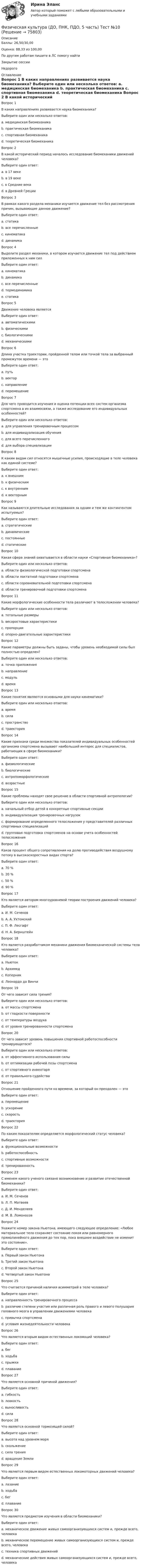      
            Описание
            Баллы: 26,50/30,00Оценка: 88,33 из 100,00По другим работам пишите в ЛС помогу найтиЗакрытие сессииНедорого 
            Оглавление
            Вопрос 1
В каких направлениях развивается наука биомеханика?
Выберите один или несколько ответов:
a. медицинская биомеханика 
b. практическая биомеханика
c. спортивная биомеханика 
d. теоретическая биомеханика 
Вопрос 2
В какой исторический период началось исследование биомеханики движений человека?
Выберите один ответ:
a. в 17 веке
b. в 19 веке
c. в Средние века
d. в Древней Греции 
Вопрос 3
В рамках какого раздела механики изучается движение тел без рассмотрения причин, вызывающие данное движение?
Выберите один ответ:
a. статика
b. все перечисленные
c. кинематика 
d. динамика
Вопрос 4
Выделите раздел механики, в котором изучается движение тел под действием приложенных к ним сил
Выберите один ответ:
a. кинематика
b. динамика 
c. все перечисленные
d. термодинамика
e. статика
Вопрос 5
Движение человека является
Выберите один ответ:
a. автоматическими
b. физическими
c. биологическими
d. механическими 
Вопрос 6
Длина участка траектории, пройденной телом или точкой тела за выбранный промежуток времени — это
Выберите один ответ:
a. путь 
b. вектор
c. направление
d. перемещение
Вопрос 7
Для чего проводится изучения и оценка потенции всех систем организма спортсмена в их взаимосвязи, а также исследование его индивидуальных особенностей?
Выберите один или несколько ответов:
a. для управления тренировочным процессом 
b. для индивидуализация обучения 
c. для всего перечисленного
d. для выбора специализации 
Вопрос 8
К каким видам сил относятся мышечные усилия, происходящие в теле человека как единой системе?
Выберите один ответ:
a. к внешним  
b. к физическим
c. к внутренним
d. к векторным
Вопрос 9
Как называются длительные исследования за одним и тем же контингентом испытуемых?
Выберите один ответ:
a. стратегические
b. динамические 
c. постоянные
d. статические
Вопрос 10
Какая сфера знаний охватывается в области науки «Спортивная биомеханика»?
Выберите один или несколько ответов:
a. области физиологической подготовки спортсмена
b. области лактатной подготовки спортсмена
c. области соревновательной подготовки спортсмена 
d. области тренировочной подготовки спортсмена 
Вопрос 11
Какие морфологические особенности тела различают в телосложении человека?
Выберите один или несколько ответов:
a. тотальные размеры 
b. весоростовые характеристики
c. пропорции 
d. опорно-двигательные характеристики
Вопрос 12
Какие параметры должны быть заданы, чтобы уровень необходимой силы был полностью определен?
Выберите один или несколько ответов:
a. точка приложения 
b. направление 
c. модуль 
d. время
Вопрос 13
Какие понятия являются основными для науки кинематики? 
Выберите один или несколько ответов:
a. время 
b. сила
c. пространство
d. траектория 
Вопрос 14
Какие признаки среди множества показателей индивидуальных особенностей организма спортсмена вызывают наибольший интерес для специалистов, работающих в сфере биомеханики?
Выберите один ответ:
a. физиологические
b. биологические
c. антропоморфологические 
d. возрастные
Вопрос 15
Какие проблемы находят свое решение в области спортивной антропологии?
Выберите один или несколько ответов:
a. начальный отбор детей в конкретные спортивные секции 
b. индивидуализация тренировочных нагрузок
c. формирование определенного телосложения у представителей различных спортивных специализаций 
d. групповая подготовка спортсменов на основе учета особенностей телосложения
Вопрос 16
Каков процент общего сопротивления на долю противодействия воздушному потоку в высокоскоростных видах спорта?
Выберите один ответ:
a. 70 %
b. 20 %
c. 50 %
d. 90 % 
Вопрос 17
Кто является автором многоуровневой теории построения движений человека?
Выберите один ответ:
a. И. М. Сеченов
b. А. А. Ухтомский
c. П. Ф. Лесгафт  
d. Н. А. Бернштейн
Вопрос 18
Кто является разработчиком механики движения биомеханической системы тела человека?
Выберите один ответ:
a. Ньютон 
b. Архимед
c. Коперник
d. Леонардо да Винчи
Вопрос 19
От чего зависит сила трения?
Выберите один или несколько ответов:
a. от массы спортсмена 
b. от гладкости поверхности 
c. от температуры воздуха
d. от уровня тренированности спортсмена
Вопрос 20
От чего зависит уровень повышения спортивной работоспособности тренирующегося?
Выберите один или несколько ответов:
a. от эффективного использования силы 
b. от оптимизации рабочей позы спортсмена 
c. от спортивного инвентаря
d. от правильного судейства 
Вопрос 21
Отношение пройденного пути ко времени, за который он преодолен — это
Выберите один ответ:
a. перемещение
b. ускорение
c. скорость 
d. траектория
Вопрос 22
По каким показателям определяется морфологический статус человека?
Выберите один ответ:
a. функциональные возможности
b. работоспособность  
c. спортивные возможности
d. тренированность
Вопрос 23
С именем какого ученого связано возникновение и развитие отечественной биомеханики?
Выберите один ответ:
a. И. М. Сеченов 
b. Л. П. Матвеев
c. Д. И. Менделеев
d. М. В. Ломоносов
Вопрос 24
Укажите номер закона Ньютона, имеющего следующее определение: «Любое материальное тело сохраняет состояние покоя или равномерного прямолинейного движения до тех пор, пока внешнее воздействие не изменит это состояние».
Выберите один ответ:
a. Первый закон Ньютона 
b. Третий закон Ньютона
c. Второй закон Ньютона
d. Четвертый закон Ньютона
Вопрос 25
Что считается причиной наличия асимметрий в теле человека?
Выберите один ответ:
a. направленность тренировочного процесса
b. различие степени участия или различная роль правого и левого полушария головного мозга в управлении движениями человека 
c. привычка спортсмена
d. условия жизнедеятельности человека
Вопрос 26
Что является вторым видом естественных локомоций человека?
Выберите один ответ:
a. бег 
b. ходьба
c. прыжки
d. плавание
Вопрос 27
Что является основной причиной движения?
Выберите один ответ:
a. гибкость
b. ловкость
c. выносливость
d. сила 
Вопрос 28
Что является основной тормозящей силой?
Выберите один ответ:
a. высота над уровнем моря
b. скольжение
c. сила трения 
d. вращение Земли
Вопрос 29
Что является первым видом естественных локомоторных движений человека?
Выберите один ответ:
a. лазание
b. ходьба 
c. бег
d. плавание
Вопрос 30
Что является предметом изучения в области биомеханики?
Выберите один ответ:
a. механическое движение живых самоорганизующихся систем и, прежде всего, человека 
b. механическое перемещение живых самоорганизующихся систем и, прежде всего, человека
c. техника спортивных движений
d. механические действия живых самоорганизующихся систем и, прежде всего, человека



  
            
            
            Физическая культура (ДО, ПНК, ПДО, 5 часть). Тест 9Физическая культура (ДО, ПНК, ПДО, 5 часть) Тест №10Физическая культура (ДО, ПНК, ПДО, 5 часть) Тест №9Физическая культура (ДО, ПНК, ПДО, 6 часть)Физическая культура (ДО, ПНК, ПДО, 6 часть)Физическая культура (ДО, ПНК, ПДО, 6 часть)Физическая культура (ДО, ПНК, ПДО, 6 часть)Физическая культура (ДО, ПНК, ПДО, 5 часть) Практическое занятие 5. Задание 8Физическая культура (ДО, ПНК, ПДО, 5 часть). Практическое занятие 5. Задание 8Физическая культура (ДО, ПНК, ПДО, 5 часть) Практическое занятие 5. Задания 1-3, 5,6,9Физическая культура (ДО, ПНК, ПДО, 5 часть) Практическое занятие 5. Задания 1-3, 5,6,9 Физическая культура (ДО, ПНК, ПДО, 5 часть). Практическое занятие 5. Задания 1-3, 5,6,9Физическая культура (ДО, ПНК, ПДО, 5 часть) Практическое занятие 5. Задания 1-3, 5,6,9   НСПКФизическая культура (ДО, ПНК, ПДО, 5 часть) тест1