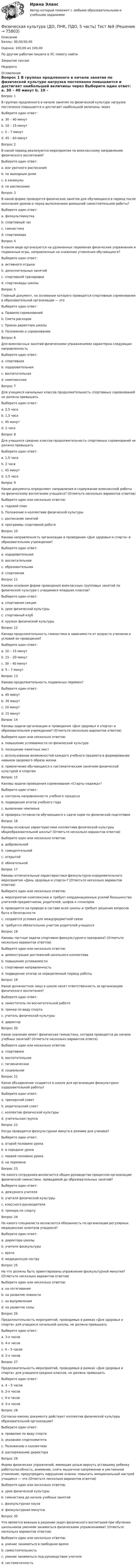      
            Описание
            Баллы: 30,00/30,00Оценка: 100,00 из 100,00По другим работам пишите в ЛС помогу найтиЗакрытие сессииНедорого  
            Оглавление
            Вопрос 1
В группах продленного в начале занятия по физической культуре нагрузка постепенно повышается и достигает наибольшей величины через
Выберите один ответ:
a. 30 – 40 минут 
b. 10 – 15 минут
c. 5 – 7 минут
d. 45 – 60 минут
Вопрос 2
В какой период реализуются мероприятия по внеклассному направлению физического воспитания?
Выберите один ответ:
a. вне урочного расписания 
b. по выходным дням
c. в каникулы
d. по расписанию
Вопрос 3
В какой форме проводятся физические занятия для обучающихся в период после окончания уроков и перед выполнением домашней самостоятельной работы?
Выберите один ответ:
a. физкультминутка
b. спортивный час 
c. гимнастика
d. спартакиада
Вопрос 4
В каком виде организуются на удлиненных переменах физические упражнения и подвижные игры, направленные на снижение утомления обучающихся?
Выберите один ответ:
a. активного отдыха 
b. дополнительных занятий
c. спортивной тренировки
d. спартакиады школы
Вопрос 5
Главный документ, на основании которого проводятся спортивные соревнования в образовательной организации — это
Выберите один ответ:
a. Правила соревнований
b. Смета расходов
c. Приказ директора школы
d. Положение о соревновании 
Вопрос 6
Для внеклассных занятий физическими упражнениями характерна следующая направленность
Выберите один ответ:
a. спортивная 
b. оздоровительная
c. воспитательная
d. комплексная
Вопрос 7
Для учащихся начальных классов продолжительность спортивных соревнований не должна превышать
Выберите один ответ:
a. 2,5 часа
b. 1,5 часа 
c. 45 минут
d. 2 часа
Вопрос 8
Для учащихся средних классов продолжительность спортивных соревнований не должна превышать
Выберите один ответ:
a. 1,5 часа
b. 2 часа 
c. 45 минут
d. 2,5 часа
Вопрос 9
Какие документы определяют направления и содержание внеклассной работы по физическому воспитанию учащихся? (Отметьте несколько вариантов ответов)
Выберите один или несколько ответов:
a. годовой план
b. Положение о коллективе физической культуры 
c. расписание занятий
d. программы спортивной работе 
Вопрос 10
Какова направленность организации и проведения «Дня здоровья и спорта» в образовательном учреждении?
Выберите один ответ:
a. оздоровительная 
b. воспитательная
c. образовательная
d. спортивная
Вопрос 11
Какова основная форма проведения внеклассных групповых занятий по физической культуре с учащимися младших классов?
Выберите один ответ:
a. спортивная секция
b. урок физической культуры
c. спортивный клуб
d. кружок физической культуры 
Вопрос 12
Какова продолжительность гимнастики в зависимости от возраста учеников и условий ее проведения?
Выберите один ответ:
a. 10 – 15 минут 
b. 15 – 20 минут
c. 30 – 40 минут
d. 5 – 7 минут
Вопрос 13
Какова продолжительность подвижных перемен?
Выберите один ответ:
a. 45 минут
b. 30 минут 
c. 10 минут
d. 15 минут
Вопрос 14
Каковы задачи организации и проведения «Дня здоровья и спорта» в образовательном учреждении? (Отметьте несколько вариантов ответов)
Выберите один или несколько ответов:
a. повышение успеваемости по физической культуре
b. посещение памятных мест
c. использование возможностей каждого учебного предмета в формировании навыков здорового образа жизни 
d. привлечение обучающихся к систематическим занятиям физической культурой и спортом 
Вопрос 15
Каковы задачи проведения соревнования «Старты надежд»?
Выберите один ответ:
a. контроль направленности учебного процесса
b. подведения итогов учебного года
c. выявление чемпиона 
d. проверка готовности обучающихся к сдаче норм по физической подготовке
Вопрос 16
Каковы основные характеристики коллектива физической культуры общеобразовательной школы? (Отметьте несколько вариантов ответов)
Выберите один или несколько ответов:
a. добровольной 
b. самодеятельной 
c. открытой
d. обязательной
Вопрос 17
Каковы отличительные характеристики физкультурно-оздоровительного мероприятия «День здоровья и спорта»? (Отметьте несколько вариантов ответов)
Выберите один или несколько ответов:
a. мероприятие комплексное и требует координационных усилий большинства учителей-предметников, родителей, шефов и спонсоров 
b. проводится на природе в составе всей школы и требует решения вопросов быта и безопасности 
c. создаются условия для междпредметной связи 
d. требуется обязательное участие родителей учащихся
Вопрос 18
Каковы частные задачи спортивно-физкультурного праздника? (Отметьте несколько вариантов ответов)
Выберите один или несколько ответов:
a. демонстрация достижений школьного коллектива 
b. повышение успеваемости
c. спортивная направленность
d. подведение итогов за определенный период работы 
Вопрос 19
Какое должностное лицо в школе несет ответственность за организацию физического воспитания?
Выберите один ответ:
a. заместитель по воспитательной работе
b. тренер по виду спорта
c. учитель физической культуры
d. директор 
Вопрос 20
Какое значение имеет физическая гимнастика, которая проводится до начала учебных занятий? (Отметьте несколько вариантов ответа)
Выберите один или несколько ответов:
a. спортивное
b. воспитательное 
c. гигиеническое 
d. социальное
Вопрос 21
Какое объединение создается в школе для организации физкультурно-оздоровительной работы?
Выберите один ответ:
a. тренерский совет
b. родительский совет
c. коллектив физической культуры 
d. учительская группа
Вопрос 22
Когда проводится физкультурная минута в режиме дня ученика?
Выберите один ответ:
a. второй половине урока 
b. в середине урока
c. первой половине урока
d. на перемене
Вопрос 23
На какого сотрудника возлагается общее руководство процессом организации физической гимнастики, проводимой до образовательных занятий?
Выберите один ответ:
a. дежурного учителя
b. учителя физической культуры 
c. классного руководителя
d. тренера по спорту
Вопрос 24
На какого специалиста возлагается обязанность по организации регулярных медицинских осмотров учащихся?
Выберите один ответ:
a. директора школы 
b. учителя физкультуры
c. врача
d. медицинскую сестру
Вопрос 25
На что должны быть ориентированы упражнения физкультурной минутки? (Отметьте несколько вариантов ответов)
Выберите один или несколько ответов:
a. на потягивания 
b. на развитие ловкости
c. на выпрямления 
d. на развитие силы
Вопрос 26
Продолжительность мероприятий, проводимых в рамках «Дня здоровья и спорта» для учащихся начальной школы, не должна превышать
Выберите один ответ:
a. 3-х часов 
b. 4-х часов
c. 4 – 5 часов
d. 2-х часов
Вопрос 27
Продолжительность мероприятий, проводимых в рамках «Дня здоровья и спорта» для учащихся средних классов, не должна превышать
Выберите один ответ:
a. 4 – 5 часов
b. 2-х часов
c. 4-х часов 
d. 3-х часов
Вопрос 28
Согласно какому документу действует коллектив физической культуры образовательной организации?
Выберите один ответ:
a. правилам по виду спорта
b. указанию спорткомитета
c. Положению о коллективе 
d. распоряжению директора
Вопрос 29
Форма физических упражнений, имеющая целью вернуть уставшему ребенку работоспособность, внимание, снять мышечное напряжение и умственное утомление, предупредить нарушение осанки, повысить эмоциональный настрой учащихся — это (Отметьте несколько вариантов ответов)
Выберите один или несколько ответов:
a. урок физической культуры
b. гимнастика до начала учебных занятий
c. физкультурная пауза 
d. физкультурная минутка 
Вопрос 30
Что является важным в решении задач физического воспитания при обучении школьников умениям заниматься физическими упражнениями? (Отметьте несколько вариантов ответов)
Выберите один или несколько ответов:
a. умение заниматься в свободное время
b. самостоятельность 
c. умение заниматься под руководством учителя
d. систематичность 



  
            
            
            Физическая культура (ДО, ПНК, ПДО, 5 часть) Тест №10Физическая культура (ДО, ПНК, ПДО, 5 часть) Тест №9Физическая культура (ДО, ПНК, ПДО, 6 часть)Физическая культура (ДО, ПНК, ПДО, 6 часть)Физическая культура (ДО, ПНК, ПДО, 6 часть)Физическая культура (ДО, ПНК, ПДО, 6 часть)Физическая культура (ДО, ПНК, ПДО, 6 часть)Физическая культура (ДО, ПНК, ПДО, 5 часть). Практическое занятие 5. Задание 8Физическая культура (ДО, ПНК, ПДО, 5 часть) Практическое занятие 5. Задания 1-3, 5,6,9Физическая культура (ДО, ПНК, ПДО, 5 часть) Практическое занятие 5. Задания 1-3, 5,6,9 Физическая культура (ДО, ПНК, ПДО, 5 часть). Практическое занятие 5. Задания 1-3, 5,6,9Физическая культура (ДО, ПНК, ПДО, 5 часть) Практическое занятие 5. Задания 1-3, 5,6,9   НСПКФизическая культура (ДО, ПНК, ПДО, 5 часть) тест1Физическая культура (ДО, ПНК, ПДО, 5 часть). Тест 10