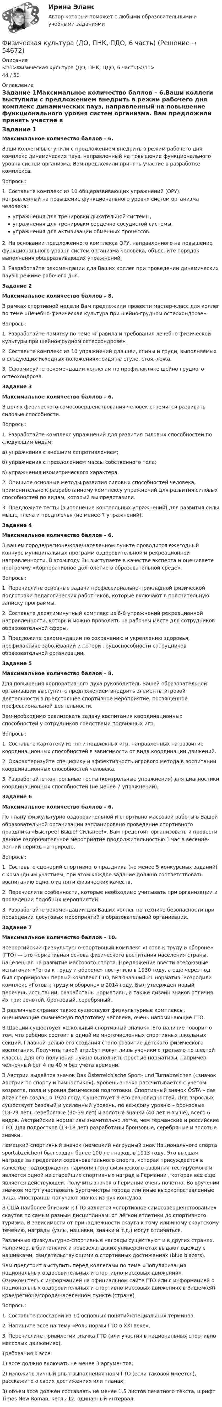      
            Описание
            <h1>Физическая культура (ДО, ПНК, ПДО, 6 часть)</h1>44 / 50 
            Оглавление
            Задание 1Максимальное количество баллов – 6.Ваши коллеги выступили с предложением внедрить в режим рабочего дня комплекс динамических пауз, направленный на повышение функционального уровня систем организма. Вам предложили принять участие в разработке комплекса.Вопросы:1.         Составьте комплекс из 10 общеразвивающих упражнений (ОРУ), направленный на повышение функционального уровня систем организма человека:упражнения для тренировки дыхательной системы,упражнения для тренировки сердечно-сосудистой системы,упражнения для активизации обменных процессов.2.         На основании предложенного комплекса ОРУ, направленного на повышение функционального уровня систем организма человека, объясните порядок выполнения общеразвивающих упражнений.3.         Разработайте рекомендации для Ваших коллег при проведении динамических пауз в режиме рабочего дня. Задание 2Максимальное количество баллов – 8.В рамках спортивной недели Вам предложили провести мастер-класс для коллег по теме «Лечебно-физическая культура при шейно-грудном остеохондрозе».Вопросы:1.         Разработайте памятку по теме «Правила и требования лечебно-физической культуры при шейно-грудном остеохондрозе».2.         Составьте комплекс из 10 упражнений для шеи, спины и груди, выполняемых в следующих исходных положениях: сидя на стуле, стоя, лежа.3.         Сформируйте рекомендации коллегам по профилактике шейно-грудного остеохондроза. Задание 3Максимальное количество баллов – 6.В целях физического самосовершенствования человек стремится развивать силовые способности.Вопросы:1.         Разработайте комплекс упражнений для развития силовых способностей по следующим видам:а) упражнения с внешним сопротивлением;б) упражнения с преодолением массы собственного тела;в) упражнения изометрического характера.2.         Опишите основные методы развития силовых способностей человека, применительно к разработанному комплексу упражнений для развития силовых способностей по видам, который вы представили.3.         Предложите тесты (выполнение контрольных упражнений) для развития силы мышц плеча и предплечья (не менее 7 упражнений). Задание 4Максимальное количество баллов – 6. В вашем городе/регионе/крае/населенном пункте проводится ежегодный конкурс муниципальных программ оздоровительной и рекреационной направленности. В этом году Вы выступаете в качестве эксперта и оцениваете программу «Корпоративное долголетие в образовательной среде».Вопросы:1.         Перечислите основные задачи профессионально-прикладной физической подготовки педагогических работников, которые включают в пояснительную записку программы.2.         Составьте десятиминутный комплекс из 6-8 упражнений рекреационной направленности, который можно проводить на рабочем месте для сотрудников образовательной сферы.3.         Предложите рекомендации по сохранению и укреплению здоровья, профилактике заболеваний и потери трудоспособности сотрудников образовательной организации. Задание 5Максимальное количество баллов – 8.Для повышения корпоративного духа руководитель Вашей образовательной организации выступил с предложением внедрить элементы игровой деятельности в предстоящее спортивное мероприятие, посвященное профессиональной деятельности.Вам необходимо реализовать задачу воспитания координационных способностей у сотрудников средствами подвижных игр.Вопросы:1.         Составьте картотеку из пяти подвижных игр, направленных на развитие координационных способностей в зависимости от вида координации движений.2.         Охарактеризуйте специфику и эффективность игрового метода в воспитании координационных способностей человека.3.         Разработайте контрольные тесты (контрольные упражнения) для диагностики координационных способностей (не менее 7 упражнений). Задание 6Максимальное количество баллов – 6.По плану физкультурно-оздоровительной и спортивно-массовой работы в Вашей образовательной организации запланировано проведение спортивного праздника «Быстрее! Выше! Сильнее!». Вам предстоит организовать и провести данное оздоровительное мероприятие продолжительностью 1 час в весенне-летний период на природе.Вопросы:1.         Составьте сценарий спортивного праздника (не менее 5 конкурсных заданий) с командным участием, при этом каждое задание должно соответствовать воспитанию одного из пяти физических качеств.2.         Перечислите особенности, которые необходимо учитывать при организации и проведении подобных мероприятий.3.         Разработайте рекомендации для Ваших коллег по технике безопасности при проведении досуговых мероприятий в образовательной организации. Задание 7Максимальное количество баллов – 10.Всероссийский физкультурно-спортивный комплекс «Готов к труду и обороне» (ГТО) — это нормативная основа физического воспитания населения страны, нацеленная на развитие массового спорта. Предложение ввести всесоюзные испытания «Готов к труду и обороне» поступило в 1930 году, а ещё через год был сформирован первый комплекс ГТО, включавший 21 норматив. Возродили комплекс «Готов к труду и обороне» в 2014 году. Был утвержден новый перечень испытаний, разработаны нормативы, а также дизайн знаков отличия. Их три: золотой, бронзовый, серебряный.В различных странах также существуют физкультурные комплексы, оценивающие физическую подготовку человека, очень напоминающие ГТО.В Швеции существует «Школьный спортивный значок». Его наличие говорит о том, что ребёнок состоит в одной из многочисленных спортивных школьных секций. Главной целью его создания стало развитие детского физического воспитания. Получить такой атрибут могут лишь ученики с третьего по шестой классы. Для его получения нужно выполнить простые нормативы, например, челночный бег 4 по 40 м без учёта времени.В Австрии выдаётся значок Das Österreichische Sport- und Turnabzeichen («значок Австрии по спорту и гимнастике»). Уровень значка рассчитывается с учетом возраста, пола и уровня физической подготовки. Спортивный значок ÖSTA – das Abzeichen создан в 1920 году. Существует 9 его разновидностей. Для взрослых существует базовый и усиленный уровень, по каждому уровню – бронзовые (18-29 лет), серебряные (30-39 лет) и золотые значки (40 лет и выше), всего 6 видов. Австрийские нормативы значительно легче, чем германские и российские ГТО. Для подростков (13-18 лет) разработаны бронзовые, серебряные и золотые значки.Немецкий спортивный значок (немецкий нагрудный знак Национального спорта sportabzeichen) был создан более 100 лет назад, в 1913 году. Это высшая награда за пределами соревновательного спорта, которая присуждается в качестве подтверждения гармоничного физического развития тестируемого и является одной из старейших спортивных наград в Германии , которая всё еще является действующей. Получить значок в Германии очень почетно. Во вручении значков могут участвовать бургомистры города или иные высокопоставленные лица. Иностранцы получают значок из рук консулов.В США наиболее близким к ГТО является «спортивное самосовершенствование» скаутов по самым разным дисциплинам: от лёгкой атлетики до спортивного туризма. В зависимости от принадлежности скаута к тому или иному скаутскому течению, награды (узлы, нашивки, значки и т.д.) могут отличаться.Различные физкультурно-спортивные награды существуют и в других странах. Например, в британских и новозеландских университетах выдают одежду с нашивками, свидетельствующими о спортивных достижениях (blue blazers). Вам предстоит выступить перед коллегами по теме «Популяризация национальных оздоровительных и спортивно-массовых движений». Ознакомьтесь с информацией на официальном сайте ГТО  или с информацией о национальных оздоровительных и спортивно-массовых движениях в Вашем(ей) крае/регионе/городе/населенном пункте (стране).Вопросы:1.         Составьте глоссарий из 10 основных понятий/специальных терминов.2.         Напишите эссе на тему «Роль нормы ГТО в XXI веке».3.         Перечислите привилегии значка ГТО (или участия в национальных спортивно-массовых движениях). Требования к эссе:1)        эссе должно включать не менее 3 аргументов;2)        изложите личный опыт выполнения норм ГТО (если таковой имеется), расскажите о своих достижениях или планах;3)        объем эссе должен составлять не менее 1,5 листов печатного текста, шрифт Times New Roman, кегль 12, одинарный интервал.  
            
            
            Физическая культура (ДО, ПНК, ПДО, 6 часть)Физическая культура (ДО, ПНК, ПДО, 6 часть)Физическая культура (ДО, ПНК, ПДО, 6 часть)ФИЗИЧЕСКАЯ КУЛЬТУРА (ДО, ПНК, ПДО, 6 ЧАСТЬ)ФИЗИЧЕСКАЯ КУЛЬТУРА (ДО, ПНК, ПДО, 6 ЧАСТЬ)  Физическая культура (ДО, ПНК, ПДО, 6 часть) Комплексное заданиеФизическая культура (ДО, ПНК, ПДО, 6 часть) Комплексное заданиеФизическая культура (ДО, ПНК, ПДО, 5 часть) Практическое занятие 5. Задания 1-3, 5,6,9   НСПКФизическая культура (ДО, ПНК, ПДО, 5 часть) тест1Физическая культура (ДО, ПНК, ПДО, 5 часть). Тест 10Физическая культура (ДО, ПНК, ПДО, 5 часть). Тест 9Физическая культура (ДО, ПНК, ПДО, 5 часть) Тест №10Физическая культура (ДО, ПНК, ПДО, 5 часть) Тест №9Физическая культура (ДО, ПНК, ПДО, 6 часть)