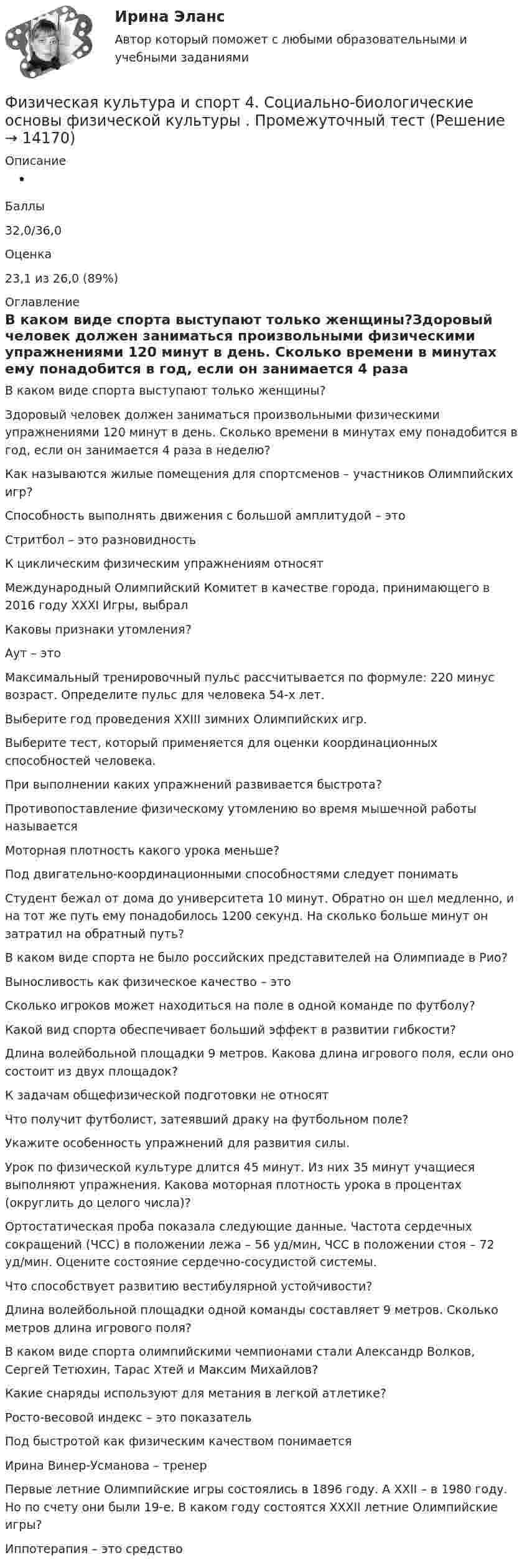      
          Описание
           Баллы32,0/36,0Оценка23,1 из 26,0 (89%) 
          Оглавление
          В каком виде спорта выступают только женщины?Здоровый человек должен заниматься произвольными физическими упражнениями 120 минут в день. Сколько времени в минутах ему понадобится в год, если он занимается 4 раза в неделю?Как называются жилые помещения для спортсменов – участников Олимпийских игр?Способность выполнять движения с большой амплитудой – этоСтритбол – это разновидностьК циклическим физическим упражнениям относятМеждународный Олимпийский Комитет в качестве города, принимающего в 2016 году XXXI Игры, выбралКаковы признаки утомления?Аут – этоМаксимальный тренировочный пульс рассчитывается по формуле: 220 минус возраст. Определите пульс для человека 54-х лет.Выберите год проведения ХХIII зимних Олимпийских игр.Выберите тест, который применяется для оценки координационных способностей человека.При выполнении каких упражнений развивается быстрота?Противопоставление физическому утомлению во время мышечной работы называетсяМоторная плотность какого урока меньше?Под двигательно-координационными способностями следует пониматьСтудент бежал от дома до университета 10 минут. Обратно он шел медленно, и на тот же путь ему понадобилось 1200 секунд. На сколько больше минут он затратил на обратный путь? В каком виде спорта не было российских представителей на Олимпиаде в Рио?Выносливость как физическое качество – этоСколько игроков может находиться на поле в одной команде по футболу?Какой вид спорта обеспечивает больший эффект в развитии гибкости?Длина волейбольной площадки 9 метров. Какова длина игрового поля, если оно состоит из двух площадок?К задачам общефизической подготовки не относятЧто получит футболист, затеявший драку на футбольном поле?Укажите особенность упражнений для развития силы.Урок по физической культуре длится 45 минут. Из них 35 минут учащиеся выполняют упражнения. Какова моторная плотность урока в процентах (округлить до целого числа)?Ортостатическая проба показала следующие данные. Частота сердечных сокращений (ЧСС) в положении лежа – 56 уд/мин, ЧСС в положении стоя – 72 уд/мин. Оцените состояние сердечно-сосудистой системы.Что способствует развитию вестибулярной устойчивости?Длина волейбольной площадки одной команды составляет 9 метров. Сколько метров длина игрового поля?В каком виде спорта олимпийскими чемпионами стали Александр Волков, Сергей Тетюхин, Тарас Хтей и Максим Михайлов?Какие снаряды используют для метания в легкой атлетике?Росто-весовой индекс – это показательПод быстротой как физическим качеством понимаетсяИрина Винер-Усманова – тренерПервые летние Олимпийские игры состоялись в 1896 году. А XXII – в 1980 году. Но по счету они были 19-е. В каком году состоятся XXXII летние Олимпийские игры?Иппотерапия – это средство 
            
            
            Физическая культура и спорт 4 семестр. Синергия. Тест. Физическая культура и спорт 4. Социально-биологические основы физической культуры . Промежуточный тестФизическая культура и спорт / 63 вопросаФизическая культура и спорт.dor_БАК (тест с ответами Синергия/МОИ/ МТИ /МОСАП)Физическая культура и спорт (заочное, очно-заочное обучение) тест с ответами 78,25%Физическая культура и спорт [Зачет]//МФЮАФизическая культура и спорт (ИТОГОВЫЙ ТЕСТ, ТГУ Росдистант)Физическая культура и спорт 1 (ответы на тест Синергия / МТИ / МОИ / МосАП)Физическая культура и спорт 1 семестр Синергия Физическая культура и спорт / 227 вопросовФизическая культура и спорт 2 курс Синергия физическая культура и спорт 2 семестр 2022 готовые ответы синергия✅ Физическая культура и спорт 37 вопросов СИНЕРГИЯ МТИ 2022✅ Физическая культура и спорт 40 вопросов СИНЕРГИЯ МТИ 2022