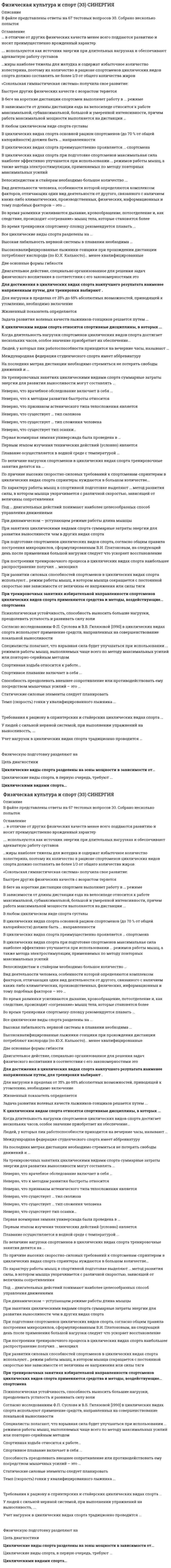    
          Описание
          Регистрируйтесь по ссылке   и скачивайте мои готовые работы.38 вопросов в алфавитном порядке, ответы выделены в документе.Последний раз тест сдан в 2021 году на 97 баллов.Убедительная просьба! Ознакомьтесь с вопросами! После покупки Вы получите файл с ответами на вопросы, которые указаны ниже… 
          Оглавление
          1. В беге на короткие дистанции спортсмен выполняет работу в … режиме♦ Анаэробном♦ Смешанном♦ Аэробном 2. Велосипедистам и стайерам необходимо большое количество …♦ Только легкоусваиваемых углеводов♦ Только «медленных» углеводов♦ Как легкоусваиваемых, так и «медленных» углеводов, с низким гликемическим индексом 3. В любом циклическом виде спорта суставы …♦ Подвергаются сильному износу♦ Укрепляются♦ Подвергаются незначительному износу 4. В зависимости от длины дистанции езда на велосипеде относится к работе максимальной, субмаксимальной, большой и умеренной интенсивности, причем работа максимальной мощности выполняется на дистанции …♦ 200 и 500 м велосипедистом на треке♦ 1 000 м♦ 5 000, 10 000 и 20 000 м♦ 100 км и более на шоссе 5. Во время тренировки спортсмену-пловцу рекомендуется плавать …♦ Все время на одной и той же дорожке одного и того же бассейна♦ Все время на одной и той же дорожке (желательно центральной), но в разных бассейнах♦ В одном и том же бассейне, но на разных дорожках♦ В различных бассейнах и на разных дорожках 6. Все циклические виды спорта разделены на …♦ 4 зоны мощности (максимальная, субмаксимальная, большая и умеренная)♦ 2 зоны мощности (максимальная и минимальная)♦ 3 зоны мощности (большая, средняя и малая) 7. В циклических видах спорта основной рацион спортсменов (до 70 % от общей калорийности) должен быть … направленности♦ Жировой♦ Белковой♦ Углеводной 8. В циклических видах спорта преимущественно проявляется … спортсмена♦ Сила♦ Ловкость♦ Выносливость♦ Сообразительность 9. В циклических видах спорта при подготовке спортсменов максимальная сила наиболее эффективно улучшается при использовании … режимов работы мышц, а также метода электростимуляции, применяемых по методу повторных максимальных усилий♦ Изометрического♦ Концентрического♦ Плиометрического♦ Изокинетический♦ Эксцентрического 10. Высокая лабильность нервной системы в плавании необходима …♦ Как спринтеру, так и стайеру♦ Только спринтеру♦ Только стайеру 11. Высококвалифицированные лыжники-гонщики при прохождении дистанции потребляют кислорода (по Ю.Х. Кальюсто) … менее квалифицированные♦ На 15–20 % меньше, чем♦ На 5–10 % больше, чем♦ Примерно столько же, что и 12. Для достижения в циклических видах спорта наилучшего результата наименее напряженным путем, для тренировки выбирают …♦ Традиционные общефизические гимнастические упражнения♦ Упражнения, требующие непрерывной работы мышц♦ Упражнения, в которых задействованы большие группы мышц 13. … жиры наиболее тяжелы для желудка и содержат избыточное количество холестерина, поэтому их количество в рационе спортсменов циклических видов спорта должно составлять не более 1/3 от общего количества жиров♦ Ненасыщенные♦ Насыщенные♦ Мононенасыщенные♦ Полиненасыщенные 14. Задача развития волевых качеств лыжников-гонщиков решается путем …♦ Проведения регулярных разъяснительных бесед♦ Чтения специальной литературы♦ Приближения условий тренировочных занятий к условиям деятельности лыжника-гонщика на соревнованиях♦ Создания максимально комфортных условий для тренировок 15. … используются как источник энергии при длительных нагрузках и обеспечивают адекватную работу суставов♦ Жиры (особенно ненасыщенные)♦ Белки♦ Жиры (особенно насыщенные)♦ Жиры, белки и углеводы 16. Когда длительность нагрузки спортсменов циклических видов спорта достигает нескольких часов, особое значение приобретает их обеспечение …♦ Белковой пищей♦ Свежим воздухом♦ Жирной пищей♦ Водой 17. К циклическим видам спорта относятся спортивные дисциплины, в которых …♦ Происходит соревнование спортсменов на скорость♦ Спортсмены демонстрируют уровень развития своих силовых возможностей♦ Движение спортсменов происходит по замкнутому кругу♦ Спортсмены соревнуются в различных видах, которые позволяют выявить самого разностороннего атлета 18. На тренировочных занятиях циклическими видами спорта суммарные затраты энергии для развития выносливости могут составлять …♦ 4000–6000 ккал♦ 7000–9000 ккал♦ 10000–12000 ккал 19. Плавание осуществляется в водной среде с температурой …♦ 20,5–22,5 °С♦ 23,5–24,5 °С♦ 25,5–28,5 °С♦ 29,5–30 °С 20. По величине нагрузки спортсменов в циклических видах спорта тренировочные занятия делятся на …♦ Основные и дополнительные♦ Интенсивные и экстенсивные♦ Взрослые и детские♦ Вводно-подготовительные, основные и заключительные 21. По причине высоких скоростно-силовых требований к спортсменам-спринтерам в циклических видах спорта спринтеры нуждаются в большом количестве …♦ Углеводов♦ Белков♦ Жиров 22. По характеру работы мышц в спортивной подготовке выделяют … метод развития силы, в котором мышца укорачивается с различной скоростью, зависящей от величины сопротивления♦ Концентрический♦ Изокинетический♦ Плиометрический♦ Эксцентрический 23. При занятиях циклическими видами спорта суммарные затраты энергии для развития выносливости …, чем в других видах спорта♦ Немного больше♦ Значительно больше♦ Значительно меньше♦ Немного меньше 24. При подготовке спортсменов циклических видов спорта, согласно общим правилам построения микроциклов, сформулированным В.Н. Платоновым, на следующий день после применения большой нагрузки следует …, что ускоряет восстановление♦ Использовать дополнительное занятие той же направленности♦ Полностью воздержаться от тренировок♦ Использовать дополнительное занятие принципиально другой направленности♦ Использовать дополнительное занятие смежной направленности 25. При построении тренировочного процесса в циклических видах спорта наибольшее распространение получил … мезоцикл♦ 3-недельный♦ 4-недельный♦ 5-недельный♦ 6-недельный 26. При развитии силовых способностей спортсменов в циклических видах спорта используют … режим работы мышц, в котором мышца сокращается с постоянной скоростью вне зависимости от величины ее напряжения или силы тяги♦ Изометрический♦ Изокинетический♦ Плиометрический♦ Эксцентрический 27. При тренировочных занятиях избирательной направленности спортсменов циклических видов спорта применяются средства и методы, воздействующие … спортсмена♦ На весь комплекс способностей♦ Только на какую-то одну способность♦ Всегда на несколько смежных способностей♦ На какую-то одну или на смежные способности 28. Психологическая устойчивость, способность выносить большие нагрузки, преодолевать усталость и развивать силу воли …♦ Имеют значение только в некоторых циклических видах спорта♦ В циклических видах спорта имеют немалое значение ♦ Не являются приоритетными качествами спортсменов в циклических видах спорта 29. Согласно исследованиям Ф.П. Суслова и В.Б. Гилязовой [1990] в циклических видах спорта используют …, применение средств, направленных на совершенствование локальной выносливости♦ Как концентрированное, так и распределенное♦ Только концентрированное♦ Только распределенное 30. Специалисты полагают, что взрывная сила будет улучшаться при использовании … режимов работы мышц, выполняемых чаще всего по методу максимальных усилий или повторно-серийным методом♦ Плиометрического♦ Эксцентрического♦ Скоростного♦ Контрастного♦ Статодинамического♦ Изометрического♦ Интермедиарного 31. Спортивная ходьба относится к работе…♦ Повышенной интенсивности и максимально возможной скорости♦ Средней интенсивности и большой скорости♦ Умеренной интенсивности и сравнительно небольшой скорости♦ Минимальной интенсивности и небольшой скорости 32. Спортивное плавание включает в себя …♦ Четыре вида: вольный стиль (кроль), плавание на спине, брасс, баттерфляй.♦ Два вида: плавание на спине и брасс♦ Два вида: брасс и кроль♦ Три вида: брасс и кроль и баттерфляй 33. Темп (скорость) гонки у квалифицированного лыжника …♦ Зависит от профиля дистанции и температуры воздуха и снега♦ Зависит от смазки лыж и тренированности (функционального состояния) лыжника-гонщика♦ Существенно зависит, прежде всего, от длины пробегаемой дистанции 34. Требования к рациону в спринтерских и стайерских циклических видах спорта …♦ Не имеют существенных различий♦ Различаются, т.к. Стайерам требуется меньше гликогена♦ Существенно различаются, т.к. при сравнительно небольшом и постоянном весе стайерам требуется большие запасы гликогена 35. Циклические виды спорта, в первую очередь, требуют …♦ Большого расходования энергии♦ Наличия профессионального спортинвентаря♦ Умения распределять силы♦ Способности надолго задерживать дыхание♦ Наличия предрасположенности к риску 36. Циклические виды спорта разделены на зоны мощности в зависимости от …♦ Сезонов года (зима, лето)♦ Скорости преодоления дистанции♦ Развиваемой мощности♦ Специфики соревновательного спортинвентаря 37. Циклическими видами спорта …♦ Обычно занимаются только профессиональные спортсмены, получившие серьезную подготовку♦ Чаще занимаются люди, не являющиеся профессиональными спортсменами♦ Занимаются как профессиональные спортсмены, так и обычные горожане, стремящиеся вести активный образ жизни 38. Учет нагрузок в циклических видах спорта традиционно проводится …♦ Или по километражу, преодоленному спортсменом, или по времени (в часах), которое он затратил на тот или иной вид тренировочной работы♦ Только по километражу, преодоленному спортсменом♦ Только по времени (в часах), которое он затратил на тот или иной вид тренировочной работы♦ И по километражу, преодоленному спортсменом, и по времени (в часах), которое он затратил на тот или иной вид тренировочной работы 
            
            
            Физическая культура и спорт Э3. Синергия. Ответы на тест.Физическая культура и спорт Э3 тест с ответами СинергияФизическая культура и спорт Э3 (тест с ответами Синергия)Физическая культура и спорт Э4 ответы на тест МФПУ 4 семестрФизическая культура и спорт Э4 ОТВЕТЫ (тест Синергия) 93 баллаФизическая культура и спорт Э4. Синергия. Ответы на тест.Физическая культура и спорт Э4.Скоростно-силовые виды спорта. ТЕСТ. СИНЕРГИЯ.Физическая культура и спорт Э2 Синергия (элективные дисциплины по физре и спорту)Физическая культура и спорт Э2 тест с ответами СинергияФизическая культура и спорт Э2 (тест с ответами Синергия)Физическая культура и спорт Э2 (тест с ответами Синергия). 2 Физическая культура и спорт Э3Физическая культура и спорт Э3 ответы на тест МФПУ 3 семестрФизическая культура и спорт Э3. Синергия