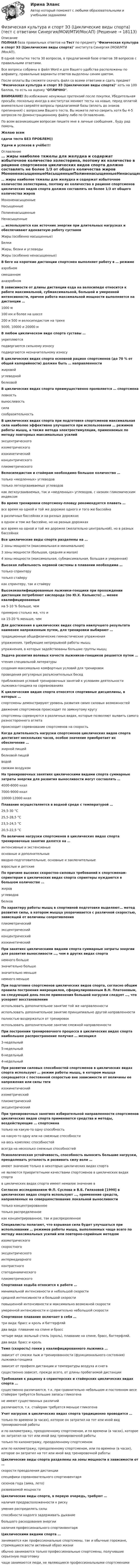     
          Описание
          ПОЛНАЯ база правильных ответов на Тест по предмету Физическая культура и спорт Э3 (Циклические виды спорта) института Синергия (МОИ/МТИ/МосАП).В одной попытке теста 30 вопросов, в предлагаемой базе ответов 38 вопросов с правильными ответами.Все вопросы собраны в файл Word и для Вашего удобства расположены по алфавиту, правильные варианты ответов выделены синим цветом.После оплаты Вы сможете скачать файл со всеми ответами и сдать предмет Физическая культура и спорт Э3 (Циклические виды спорта) хоть на 100 баллов, то есть на оценку ОТЛИЧНО.ВНИМАНИЕ! Во избежание ненужных претензий после покупки, Убедительная просьба: поскольку иногда в институтах меняют тесты на новые, перед оплатой внимательно сверяйте вопросы предлагаемой базы (вплоть до знаков препинания) с вопросами Вашего теста. Вы можете легко сверить хотя бы 4-5 вопросов по Демонстрационному файлу либо по Оглавлению.По всем возникающим вопросам пишите мне в личные сообщения , буду рад помочь.Желаю всемсдачи теста БЕЗ ПРОБЛЕМ))Удачи и успехов в учёбе!!! 
          Оглавление
           … жиры наиболее тяжелы для желудка и содержат избыточное количество холестерина, поэтому их количество в рационе спортсменов циклических видов спорта должно составлять не более 1/3 от общего количества жиров МононенасыщенныеНасыщенныеПолиненасыщенныеНенасыщенные … используются как источник энергии при длительных нагрузках и обеспечивают адекватную работу суставов Жиры (особенно насыщенные)БелкиЖиры, белки и углеводыЖиры (особенно ненасыщенные) В беге на короткие дистанции спортсмен выполняет работу в … режиме аэробномсмешанноманаэробном В зависимости от длины дистанции езда на велосипеде относится к работе максимальной, субмаксимальной, большой и умеренной интенсивности, причем работа максимальной мощности выполняется на дистанции … 1000 м100 км и более на шоссе200 и 500 м велосипедистом на треке5000, 10000 и 20000 м В любом циклическом виде спорта суставы … укрепляютсяподвергаются сильному износуподвергаются незначительному износу В циклических видах спорта основной рацион спортсменов (до 70 % от общей калорийности) должен быть … направленности жировойуглеводнойбелковой В циклических видах спорта преимущественно проявляется … спортсмена ловкостьвыносливостьсиласообразительность В циклических видах спорта при подготовке спортсменов максимальная сила наиболее эффективно улучшается при использовании … режимов работы мышц, а также метода электростимуляции, применяемых по методу повторных максимальных усилий эксцентрическогоизометрическогоизокинетическийконцентрическогоплиометрического Велосипедистам и стайерам необходимо большое количество … только «медленных» углеводовтолько легкоусваиваемых углеводовкак легкоусваиваемых, так и «медленных» углеводов, с низким гликемическим индексом Во время тренировки спортсмену-пловцу рекомендуется плавать … все время на одной и той же дорожке одного и того же бассейнав различных бассейнах и на разных дорожкахв одном и том же бассейне, но на разных дорожкахвсе время на одной и той же дорожке (желательно центральной), но в разных бассейнах Все циклические виды спорта разделены на … 2 зоны мощности (максимальная и минимальная)3 зоны мощности (большая, средняя и малая)4 зоны мощности (максимальная, субмаксимальная, большая и умеренная) Высокая лабильность нервной системы в плавании необходима … только спринтерутолько стайерукак спринтеру, так и стайеру Высококвалифицированные лыжники-гонщики при прохождении дистанции потребляют кислорода (по Ю.Х. Кальюсто) … менее квалифицированные на 5-10 % больше, чемпримерно столько же, что ина 15-20 % меньше, чем Для достижения в циклических видах спорта наилучшего результата наименее напряженным путем, для тренировки выбирают … традиционные общефизические гимнастические упражненияупражнения, требующие непрерывной работы мышцупражнения, в которых задействованы большие группы мышц Задача развития волевых качеств лыжников-гонщиков решается путем … чтения специальной литературысоздания максимально комфортных условий для тренировокпроведения регулярных разъяснительных беседприближения условий тренировочных занятий к условиям деятельности лыжника-гонщика на соревнованиях К циклическим видам спорта относятся спортивные дисциплины, в которых … спортсмены демонстрируют уровень развития своих силовых возможностейдвижение спортсменов происходит по замкнутому кругуспортсмены соревнуются в различных видах, которые позволяют выявить самого разностороннего атлетапроисходит соревнование спортсменов на скорость Когда длительность нагрузки спортсменов циклических видов спорта достигает нескольких часов, особое значение приобретает их обеспечение … жирной пищейбелковой пищейводойсвежим воздухом На тренировочных занятиях циклическими видами спорта суммарные затраты энергии для развития выносливости могут составлять … 4000-6000 ккал7000-9000 ккал10000-12000 ккал Плавание осуществляется в водной среде с температурой … 29,5-30 °С25,5-28,5 °С23,5-24,5 °С20,5-22,5 °С По величине нагрузки спортсменов в циклических видах спорта тренировочные занятия делятся на … интенсивные и экстенсивныеосновные и дополнительныевводно-подготовительные, основные и заключительныевзрослые и детские По причине высоких скоростно-силовых требований к спортсменам-спринтерам в циклических видах спорта спринтеры нуждаются в большом количестве … жировуглеводовбелков По характеру работы мышц в спортивной подготовке выделяют… метод развития силы, в котором мышца укорачивается с различной скоростью, зависящей от величины сопротивления плиометрическийэксцентрическийконцентрическийизокинетический При занятиях циклическими видами спорта суммарные затраты энергии для развития выносливости …, чем в других видах спорта немного большезначительно большезначительно меньшенемного меньше При подготовке спортсменов циклических видов спорта, согласно общим правила построения микроциклов, сформулированным В.Н. Платоновым, на следующий день после применения большой нагрузки следует …, что ускоряет восстановление использовать дополнительное занятие той же направленностииспользовать дополнительное занятие принципиально другой направленностиполностью воздержаться от тренировокиспользовать дополнительное занятие смежной направленности При построении тренировочного процесса в циклических видах спорта наибольшее распространение получил … мезоцикл 3-недельный5-недельный6-недельный4-недельный При развитии силовых способностей спортсменов в циклических видах спорта используют … режим работы мышц, в котором мышца сокращается с постоянной скоростью вне зависимости от величины ее напряжения или силы тяги изокинетическийизометрическийплиометрическийэксцентрический При тренировочных занятиях избирательной направленности спортсменов циклических видов спорта применяются средства и методы, воздействующие … спортсмена только на какую-то одну способностьна какую-то одну или на смежные способностина весь комплекс способностейвсегда на несколько смежных способностей Психологическая устойчивость, способность выносить большие нагрузки, преодолевать усталость и развивать силу воли … имеют значение только в некоторых циклических видах спортане являются приоритетными качествами спортсменов в циклических видах спортав циклических видах спорта имеют немалое значение в Согласно исследованиям Ф.П. Суслова и В.Б. Гилязовой [1990] в циклических видах спорта используют …, применение средств, направленных на совершенствование локальной выносливости только концентрированноетолько распределенноекак концентрированное, так и распределенное Специалисты полагают, что взрывная сила будет улучшаться при использовании … режимов работы мышц, выполняемых чаще всего по методу максимальных усилий или повторно-серийным методом изометрическогоскоростногоэксцентрическогоинтермедиарногоконтрастногостатодинамическогоплиометрического Спортивная ходьба относится к работе … минимальной интенсивности и небольшой скоростисредней интенсивности и большой скоростиповышенной интенсивности и максимально возможной скоростиумеренной интенсивности и сравнительно небольшой скорости Спортивное плавание включает в себя … три вида: брасс и кроль и баттерфляйдва вида: плавание на спине и брассчетыре вида: вольный стиль (кроль), плавание на спине, брасс, баттерфляй.два вида: брасс и кроль Темп (скорость) гонки у квалифицированного лыжника … зависит от смазки лыж и тренированности (функционального состояния) лыжника-гонщиказависит от профиля дистанции и температуры воздуха и снегасущественно зависит, прежде всего, от длины пробегаемой дистанции Требования к рациону в спринтерских и стайерских циклических видах спорта … существенно различаются, т.к. при сравнительно небольшом и постоянном весе стайерам требуется большие запасы гликогенане имеют существенных различийразличаются, т.к. стайерам требуется меньше гликогена Учет нагрузок в циклических видах спорта традиционно проводится … только по времени (в часах), которое он затратил на тот или иной вид тренировочной работыи по километражу, преодоленному спортсменом, и по времени (в часах), которое он затратил на тот или иной вид тренировочной работытолько по километражу, преодоленному спортсменомили по километражу, преодоленному спортсменом, или по времени (в часах), которое он затратил на тот или иной вид тренировочной работы Циклические виды спорта разделены на зоны мощности в зависимости от … скорости преодоления дистанцииспецифики соревновательного спортинвентарясезонов года (зима, лето)развиваемой мощности Циклические виды спорта, в первую очередь, требуют … наличия предрасположенности к рискуумения распределять силыспособности надолго задерживать дыханиебольшого расходования энергииналичия профессионального спортинвентаря Циклическими видами спорта … занимаются как профессиональные спортсмены, так и обычные горожане, стремящиеся вести активный образ жизниобычно занимаются только профессиональные спортсмены, получившие серьезную подготовкучаще занимаются люди, не являющиеся профессиональными спортсменами   
            
            
            Физическая культура и спорт Э3. Синергия. Тест. Физическая культура и спорт Э3 (Циклические виды спорта) (тест с ответами Синергия/МОИ/МТИ/МосАП)Физическая культура и спорт Э4 (Обучение)Физическая культура и спорт Э4 (Обучение)Физическая культура и спорт Э4 Ответы 2022Физическая культура и спорт Э4 ОТВЕТЫ 2 курс 4 семестрФизическая культура и спорт Э4. Синергия. Тест.Физическая культура и спорт (Физическая культура) (тест с ответами Синергия/МОИ/МТИ/МосАП)Физическая культура и спорт Э1 (История физической культуры и спорта) (тест с ответами Синергия/МОИ/МТИ/МосАП)Физическая культура и спорт Э1. Синергия. Тест.  Физическая культура и спорт Э2Физическая культура и спорт Э2 (Основы оздоровительной гимнастики) (тест с ответами Синергия/МОИ/МТИ/МосАП)Физическая культура и спорт Э2. Синергия. Тест. Физическая культура и спорт Э2 тест Синергия