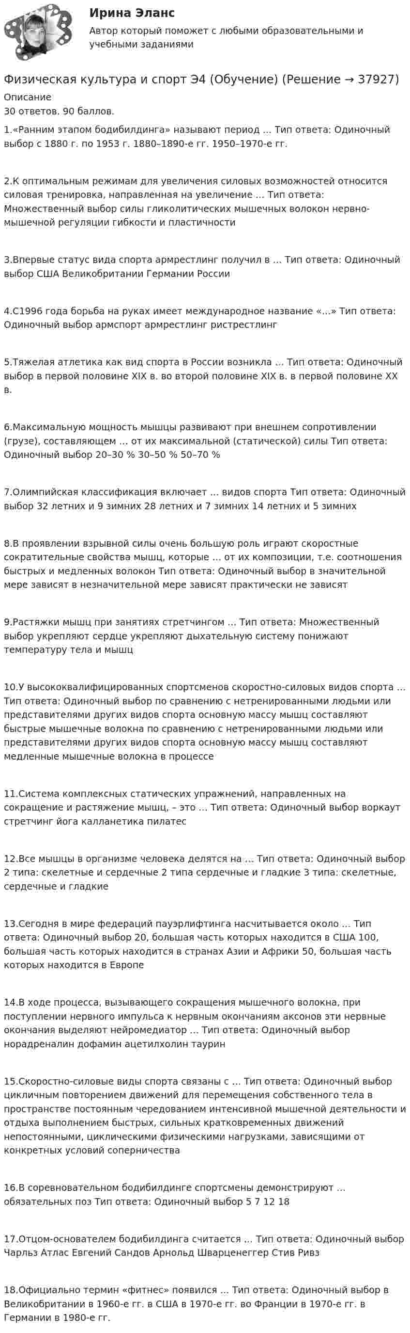     
          Описание
          30 ответов. 90 баллов. 1.«Ранним этапом бодибилдинга» называют период … Тип ответа: Одиночный выбор  с 1880 г. по 1953 г.  1880–1890-е гг.  1950–1970-е гг.2.К оптимальным режимам для увеличения силовых возможностей относится силовая тренировка, направленная на увеличение … Тип ответа: Множественный выбор  силы гликолитических мышечных волокон  нервно-мышечной регуляции  гибкости и пластичности3.Впервые статус вида спорта армрестлинг получил в … Тип ответа: Одиночный выбор  США  Великобритании  Германии  России4.С1996 года борьба на руках имеет международное название «…» Тип ответа: Одиночный выбор  армспорт  армрестлинг  ристрестлинг5.Тяжелая атлетика как вид спорта в России возникла … Тип ответа: Одиночный выбор  в первой половине XIX в.  во второй половине XIX в.  в первой половине XX в.6.Максимальную мощность мышцы развивают при внешнем сопротивлении (грузе), составляющем … от их максимальной (статической) силы Тип ответа: Одиночный выбор  20–30 %  30–50 %  50–70 %7.Олимпийская классификация включает … видов спорта Тип ответа: Одиночный выбор  32 летних и 9 зимних  28 летних и 7 зимних  14 летних и 5 зимних8.В проявлении взрывной силы очень большую роль играют скоростные сократительные свойства мышц, которые … от их композиции, т.е. соотношения быстрых и медленных волокон Тип ответа: Одиночный выбор  в значительной мере зависят  в незначительной мере зависят  практически не зависят9.Растяжки мышц при занятиях стретчингом … Тип ответа: Множественный выбор  укрепляют сердце  укрепляют дыхательную систему  понижают температуру тела и мышц10.У высококвалифицированных спортсменов скоростно-силовых видов спорта … Тип ответа: Одиночный выбор  по сравнению с нетренированными людьми или представителями других видов спорта основную массу мышц составляют быстрые мышечные волокна  по сравнению с нетренированными людьми или представителями других видов спорта основную массу мышц составляют медленные мышечные волокна  в процессе11.Система комплексных статических упражнений, направленных на сокращение и растяжение мышц, – это … Тип ответа: Одиночный выбор  воркаут  стретчинг  йога  калланетика  пилатес12.Все мышцы в организме человека делятся на … Тип ответа: Одиночный выбор  2 типа: скелетные и сердечные  2 типа сердечные и гладкие  3 типа: скелетные, сердечные и гладкие13.Сегодня в мире федераций пауэрлифтинга насчитывается около … Тип ответа: Одиночный выбор  20, большая часть которых находится в США  100, большая часть которых находится в странах Азии и Африки  50, большая часть которых находится в Европе14.В ходе процесса, вызывающего сокращения мышечного волокна, при поступлении нервного импульса к нервным окончаниям аксонов эти нервные окончания выделяют нейромедиатор … Тип ответа: Одиночный выбор норадреналин дофамин ацетилхолин таурин15.Скоростно-силовые виды спорта связаны с … Тип ответа: Одиночный выбор  цикличным повторением движений для перемещения собственного тела в пространстве  постоянным чередованием интенсивной мышечной деятельности и отдыха  выполнением быстрых, сильных кратковременных движений  непостоянными, циклическими физическими нагрузками, зависящими от конкретных условий соперничества16.В соревновательном бодибилдинге спортсмены демонстрируют … обязательных поз Тип ответа: Одиночный выбор  5  7  12  1817.Отцом-основателем бодибилдинга считается … Тип ответа: Одиночный выбор  Чарльз Атлас  Евгений Сандов  Арнольд Шварценеггер  Стив Ривз18.Официально термин «фитнес» появился … Тип ответа: Одиночный выбор  в Великобритании в 1960-е гг.  в США в 1970-е гг.  во Франции в 1970-е гг.  в Германии в 1980-е гг.  
            
            
            Физическая культура и спорт Э3 (Циклические виды спорта) (тест с ответами Синергия/МОИ/МТИ/МосАП)Физическая культура и спорт Э4 (Обучение)Физическая культура и спорт Э4 (Обучение)Физическая культура и спорт Э4 Ответы 2022Физическая культура и спорт Э4 ОТВЕТЫ 2 курс 4 семестрФизическая культура и спорт Э4. Синергия. Тест.Физическая культура и спорт Э4 (Скоростно-силовые виды спорта) (тест с ответами Синергия/МОИ/МТИ/МосАП)Физическая культура и спорт Э1 (История физической культуры и спорта) (тест с ответами Синергия/МОИ/МТИ/МосАП)Физическая культура и спорт Э1. Синергия. Тест.  Физическая культура и спорт Э2Физическая культура и спорт Э2 (Основы оздоровительной гимнастики) (тест с ответами Синергия/МОИ/МТИ/МосАП)Физическая культура и спорт Э2. Синергия. Тест. Физическая культура и спорт Э2 тест СинергияФизическая культура и спорт Э3! ОТВЕТЫ СИНЕРГИЯ