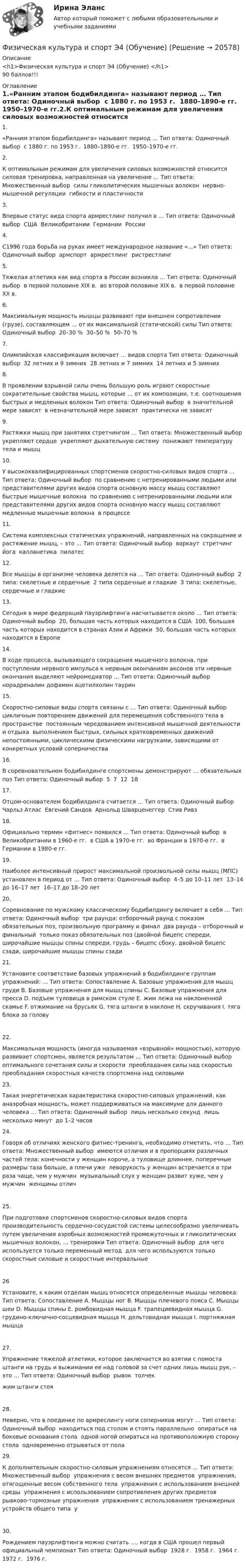      
          Описание
          <h1>Физическая культура и спорт Э4 (Обучение) </h1>90 баллов!!! 
          Оглавление
          1.«Ранним этапом бодибилдинга» называют период … Тип ответа: Одиночный выбор ￼ с 1880 г. по 1953 г. ￼ 1880–1890-е гг. ￼ 1950–1970-е гг.2.К оптимальным режимам для увеличения силовых возможностей относится силовая тренировка, направленная на увеличение … Тип ответа: Множественный выбор ￼ силы гликолитических мышечных волокон ￼ нервно-мышечной регуляции ￼ гибкости и пластичности3.Впервые статус вида спорта армрестлинг получил в … Тип ответа: Одиночный выбор ￼ США ￼ Великобритании ￼ Германии ￼ России4.С1996 года борьба на руках имеет международное название «…» Тип ответа: Одиночный выбор ￼ армспорт ￼ армрестлинг ￼ ристрестлинг5.Тяжелая атлетика как вид спорта в России возникла … Тип ответа: Одиночный выбор ￼ в первой половине XIX в. ￼ во второй половине XIX в. ￼ в первой половине XX в.6.Максимальную мощность мышцы развивают при внешнем сопротивлении (грузе), составляющем … от их максимальной (статической) силы Тип ответа: Одиночный выбор ￼ 20–30 % ￼ 30–50 % ￼ 50–70 %7.Олимпийская классификация включает … видов спорта Тип ответа: Одиночный выбор ￼ 32 летних и 9 зимних ￼ 28 летних и 7 зимних ￼ 14 летних и 5 зимних8.В проявлении взрывной силы очень большую роль играют скоростные сократительные свойства мышц, которые … от их композиции, т.е. соотношения быстрых и медленных волокон Тип ответа: Одиночный выбор ￼ в значительной мере зависят ￼ в незначительной мере зависят ￼ практически не зависят9.Растяжки мышц при занятиях стретчингом … Тип ответа: Множественный выбор ￼ укрепляют сердце ￼ укрепляют дыхательную систему ￼ понижают температуру тела и мышц10.У высококвалифицированных спортсменов скоростно-силовых видов спорта … Тип ответа: Одиночный выбор ￼ по сравнению с нетренированными людьми или представителями других видов спорта основную массу мышц составляют быстрые мышечные волокна ￼ по сравнению с нетренированными людьми или представителями других видов спорта основную массу мышц составляют медленные мышечные волокна ￼ в процессе11.Система комплексных статических упражнений, направленных на сокращение и растяжение мышц, – это … Тип ответа: Одиночный выбор ￼ воркаут ￼ стретчинг ￼ йога ￼ калланетика ￼ пилатес12.Все мышцы в организме человека делятся на … Тип ответа: Одиночный выбор ￼ 2 типа: скелетные и сердечные ￼ 2 типа сердечные и гладкие ￼ 3 типа: скелетные, сердечные и гладкие13.Сегодня в мире федераций пауэрлифтинга насчитывается около … Тип ответа: Одиночный выбор ￼ 20, большая часть которых находится в США ￼ 100, большая часть которых находится в странах Азии и Африки ￼ 50, большая часть которых находится в Европе14.В ходе процесса, вызывающего сокращения мышечного волокна, при поступлении нервного импульса к нервным окончаниям аксонов эти нервные окончания выделяют нейромедиатор … Тип ответа: Одиночный выбор норадреналин дофамин ацетилхолин таурин15.Скоростно-силовые виды спорта связаны с … Тип ответа: Одиночный выбор ￼ цикличным повторением движений для перемещения собственного тела в пространстве ￼ постоянным чередованием интенсивной мышечной деятельности и отдыха ￼ выполнением быстрых, сильных кратковременных движений ￼ непостоянными, циклическими физическими нагрузками, зависящими от конкретных условий соперничества16.В соревновательном бодибилдинге спортсмены демонстрируют … обязательных поз Тип ответа: Одиночный выбор ￼ 5 ￼ 7 ￼ 12 ￼ 1817.Отцом-основателем бодибилдинга считается … Тип ответа: Одиночный выбор ￼ Чарльз Атлас ￼ Евгений Сандов ￼ Арнольд Шварценеггер ￼ Стив Ривз18.Официально термин «фитнес» появился … Тип ответа: Одиночный выбор ￼ в Великобритании в 1960-е гг. ￼ в США в 1970-е гг. ￼ во Франции в 1970-е гг. ￼ в Германии в 1980-е гг.19.Наиболее интенсивный прирост максимальной произвольной силы мышц (МПС) установлен в период от … Тип ответа: Одиночный выбор ￼ 4–5 до 10–11 лет ￼ 13–14 до 16–17 лет ￼ 16–17 до 18–20 лет20.Соревнование по мужскому классическому бодибилдингу включает в себя … Тип ответа: Одиночный выбор ￼ три раунда: отборочный раунд с показом обязательных поз, произвольную программу и финал ￼ два раунда – отборочный и финальный ￼ только показ обязательных поз (двойной бицепс спереди, широчайшие мышцы спины спереди, грудь – бицепс сбоку, двойной бицепс сзади, широчайшие мышцы спины сзади21.Установите соответствие базовых упражнений в бодибилдинге группам упражнений: … Тип ответа: Сопоставление A. Базовые упражнения для мышц груди B. Базовые упражнения для мышц спины C. Базовые упражнения для пресса D. подъем туловища в римском стуле E. жим лежа на наклоненной скамье F. отжимание на брусьях G. тяга штанги в наклоне H. скручивания I. тяга блока за голову 22.Максимальная мощность (иногда называемая «взрывной» мощностью), которую развивает спортсмен, является результатом … Тип ответа: Одиночный выбор ￼ оптимального сочетания силы и скорости ￼ преобладания силы над скоростью ￼ преобладания скоростных качеств спортсмена над силовыми23.Такая энергетическая характеристика скоростно-силовых упражнений, как анаэробная мощность, может поддерживаться на максимуме для данного человека … Тип ответа: Одиночный выбор ￼ лишь несколько секунд ￼ лишь несколько минут ￼ до 1–2 часов24.Говоря об отличиях женского фитнес-тренинга, необходимо отметить, что … Тип ответа: Множественный выбор ￼ имеются отличия и в пропорциях различных частей тела: конечности у женщин короче, а туловище длиннее, поперечные размеры таза больше, а плечи уже ￼ леворукость у женщин встречается в три раза чаще, чем у мужчин ￼ музыкальный слух у женщин развит хуже, чем у мужчин ￼ женщины отлич25.При подготовке спортсменов скоростно-силовых видов спорта производительность сердечно-сосудистой системы целесообразно увеличивать путем увеличения аэробных возможностей промежуточных и гликолитических мышечных волокон, … тренировки Тип ответа: Одиночный выбор ￼ для чего используется только переменный метод ￼ для чего используются только скоростные силовые и скоростные интервальные ￼26Установите, к каким отделам мышц относятся определенные мышцы человека: Тип ответа: Сопоставление A. Мышцы ног B. Мышцы плечевого пояса C. Мышцы шеи D. Мышцы спины E. ромбовидная мышца F. трапециевидная мышца G. грудино-ключично-сосцевидная мышца H. дельтовидная мышца I. портняжная мышца27.Упражнение тяжелой атлетики, которое заключается во взятии с помоста штанги на грудь и выжимании ее над головой за счет одних лишь мышц рук, – это … Тип ответа: Одиночный выбор ￼ рывок ￼ толчек ￼ жим штанги стоя28.Неверно, что в поединке по армреслингу ноги соперников могут … Тип ответа: Одиночный выбор ￼ находиться под столом и стоять параллельно ￼ опираться на боковые основания стола ￼ одной ногой опираться на противоположную сторону стола ￼ одновременно отрываться от пола29.К дополнительным скоростно-силовым упражнениям относятся … Тип ответа: Множественный выбор ￼ упражнения с весом внешних предметов ￼ упражнения, отягощенные весом собственного тела ￼ упражнения с использованием внешней среды ￼ упражнения с использованием сопротивления других предметов ￼ рывково-тормозные упражнения ￼ упражнения с использованием тренажерных устройств общего типа ￼ у30.Рождением пауэрлифтинга можно считать …, когда в США прошел первый официальный чемпионат Тип ответа: Одиночный выбор ￼ 1928 г. ￼ 1958 г. ￼ 1964 г. ￼ 1972 г. ￼ 1976 г. 
            
            
            Физическая культура и спорт Э4 (Обучение)Физическая культура и спорт Э4 (Обучение)Физическая культура и спорт Э4 Ответы 2022Физическая культура и спорт Э4 ОТВЕТЫ 2 курс 4 семестрФизическая культура и спорт Э4. Синергия. Тест.Физическая культура и спорт Э4 (Скоростно-силовые виды спорта) (тест с ответами Синергия/МОИ/МТИ/МосАП)Физическая культура и спорт Э5Физическая культура и спорт Э1. Синергия. Тест.  Физическая культура и спорт Э2Физическая культура и спорт Э2 (Основы оздоровительной гимнастики) (тест с ответами Синергия/МОИ/МТИ/МосАП)Физическая культура и спорт Э2. Синергия. Тест. Физическая культура и спорт Э2 тест СинергияФизическая культура и спорт Э3! ОТВЕТЫ СИНЕРГИЯФизическая культура и спорт Э3. Синергия. Тест. 
