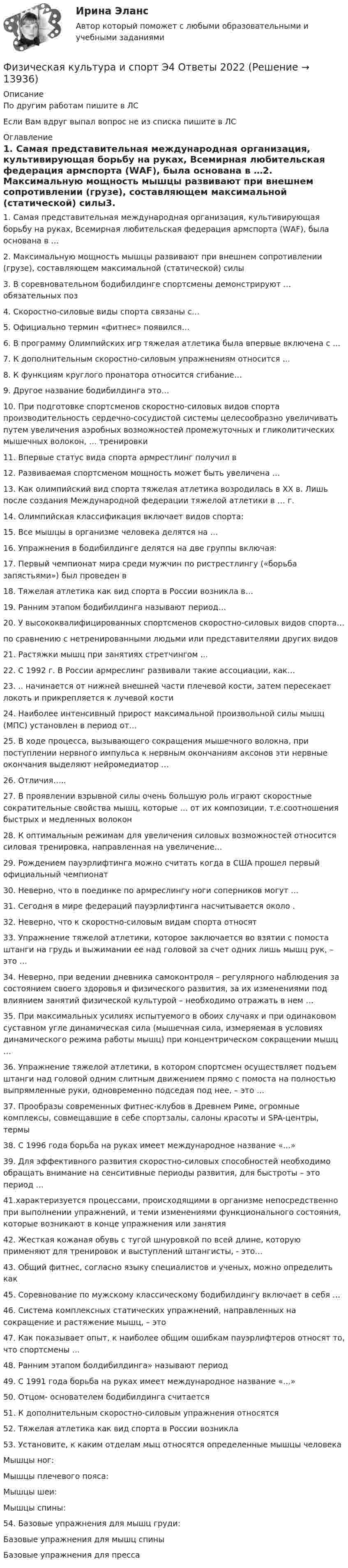     
          Описание
          По другим работам пишите в ЛСЕсли Вам вдруг выпал вопрос не из списка пишите в ЛС 
          Оглавление
          1.	Самая представительная международная организация, культивирующая борьбу на руках, Всемирная любительская федерация армспорта (WАF), была основана в …2.	Максимальную мощность мышцы развивают при внешнем сопротивлении (грузе), составляющем максимальной (статической) силы3.	В соревновательном бодибилдинге спортсмены демонстрируют … обязательных поз4.	Скоростно-силовые виды спорта связаны с…5.	Официально термин «фитнес» появился…6.	В программу Олимпийских игр тяжелая атлетика была впервые включена с …7.	К дополнительным скоростно-силовым упражнениям относится …8.	К функциям круглого пронатора относится сгибание…9.	Другое название бодибилдинга это… 10.	При подготовке спортсменов скоростно-силовых видов спорта производительность сердечно-сосудистой системы целесообразно увеличивать путем увеличения аэробных возможностей промежуточных и гликолитических мышечных волокон, … тренировки11.	Впервые статус вида спорта армрестлинг получил в12.	Развиваемая спортсменом мощность может быть увеличена …13.	Как олимпийский вид спорта тяжелая атлетика возродилась в XX в. Лишь после создания Международной федерации тяжелой атлетики в … г.14.	Олимпийская классификация включает видов спорта:15.	Все мышцы в организме человека делятся на …16.	Упражнения в бодибилдинге делятся на две группы включая:17.	Первый чемпионат мира среди мужчин по ристрестлингу («борьба запястьями») был проведен в 18.	Тяжелая атлетика как вид спорта в России возникла в…19.	Ранним этапом бодибилдинга называют период…20.	У высококвалифицированных спортсменов скоростно-силовых видов спорта…по сравнению с нетренированными людьми или представителями других видов 21.	Растяжки мышц при занятиях стретчингом …22.	С 1992 г. В России армреслинг развивали такие ассоциации, как…23.	.. начинается от нижней внешней части плечевой кости, затем пересекает локоть и прикрепляется к лучевой кости24.	Наиболее интенсивный прирост максимальной произвольной силы мышц (МПС) установлен в период от…25.	В ходе процесса, вызывающего сокращения мышечного волокна, при поступлении нервного импульса к нервным окончаниям аксонов эти нервные окончания выделяют нейромедиатор …26.	Отличия…..27.	В проявлении взрывной силы очень большую роль играют скоростные сократительные свойства мышц, которые … от их композиции, т.е.соотношения быстрых и медленных волокон28.	К оптимальным режимам для увеличения силовых возможностей относится силовая тренировка, направленная на увеличение…29.	Рождением пауэрлифтинга можно считать когда в США прошел первый официальный чемпионат30.	Неверно, что в поединке по армреслингу ноги соперников могут …31.	Сегодня в мире федераций пауэрлифтинга насчитывается около .32.	Неверно, что к скоростно-силовым видам спорта относят33.	Упражнение тяжелой атлетики, которое заключается во взятии с помоста штанги на грудь и выжимании ее над головой за счет одних лишь мышц рук, – это …34.	Неверно, при ведении дневника самоконтроля – регулярного наблюдения за состоянием своего здоровья и физического развития, за их изменениями под влиянием занятий физической культурой – необходимо отражать в нем …35.	При максимальных усилиях испытуемого в обоих случаях и при одинаковом суставном угле динамическая сила (мышечная сила, измеряемая в условиях динамического режима работы мышц) при концентрическом сокращении мышц …36.	Упражнение тяжелой атлетики, в котором спортсмен осуществляет подъем штанги над головой одним слитным движением прямо с помоста на полностью выпрямленные руки, одновременно подседая под нее, – это …37.	Прообразы современных фитнес-клубов в Древнем Риме, огромные комплексы, совмещавшие в себе спортзалы, салоны красоты и SPA-центры, термы38.	С 1996 года борьба на руках имеет международное название «…»39.	Для эффективного развития скоростно-силовых способностей необходимо обращать внимание на сенситивные периоды развития, для быстроты – это период …41.характеризуется процессами, происходящими в организме непосредственно при выполнении упражнений, и теми изменениями функционального состояния, которые возникают в конце упражнения или занятия42. Жесткая кожаная обувь с тугой шнуровкой по всей длине, которую применяют для тренировок и выстyплений штангисты, - это…43. Общий фитнес, согласно языку специалистов и ученых, можно определить как45. Соревнование по мужскому классическому бодибилдингy включает в себя …46. Система комплексных статических упражнений, направленных на сокращение и растяжение мышц, – это47. Как показывает опыт, к наиболее общим ошибкам пауэрлифтеров относят то, что спортсмены …48. Ранним этапом болдибилдинга» называют период49. С 1991 года борьба на руках имеет международное название «…»50. Отцом- основателем бодибилдинга считается51. К дополнительным скоростно-силовым упражнения относятся52. Тяжелая атлетика как вид спорта в России возникла53. Установите, к каким отделам мыц относятся определенные мышцы человекаМышцы ног: Мышцы плечевого пояса: Мышцы шеи: Мышцы спины:54. Базовые упражнения для мышц груди: Базовые упражнения для мышц спины Базовые упражнения для пресса 
            
            
            Физическая культура и спорт Э4 (Обучение)Физическая культура и спорт Э4 Ответы 2022Физическая культура и спорт Э4 ОТВЕТЫ 2 курс 4 семестрФизическая культура и спорт Э4. Синергия. Тест.Физическая культура и спорт Э4 (Скоростно-силовые виды спорта) (тест с ответами Синергия/МОИ/МТИ/МосАП)Физическая культура и спорт Э5Физическая культура и спорт Э5 (Ответы на тест СИНЕРГИЯ / МТИ / МОИ) Физическая культура и спорт Э2Физическая культура и спорт Э2 (Основы оздоровительной гимнастики) (тест с ответами Синергия/МОИ/МТИ/МосАП)Физическая культура и спорт Э2. Синергия. Тест. Физическая культура и спорт Э2 тест СинергияФизическая культура и спорт Э3! ОТВЕТЫ СИНЕРГИЯФизическая культура и спорт Э3. Синергия. Тест. Физическая культура и спорт Э3 (Циклические виды спорта) (тест с ответами Синергия/МОИ/МТИ/МосАП)