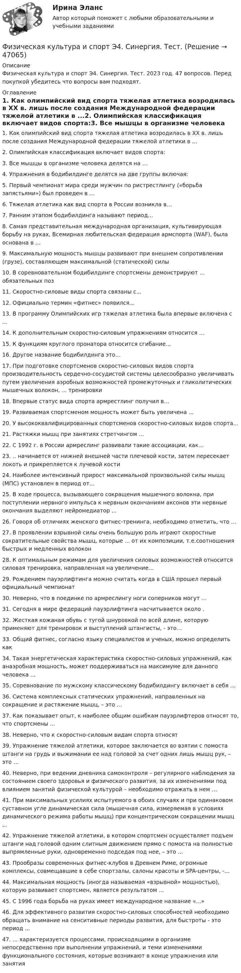      
            Описание
            Физическая культура и спорт Э4. Синергия. Тест. 2023 год. 47 вопросов. Перед покупкой убедитесь что вопросы вам подходят. 
            Оглавление
            1.     Как олимпийский вид спорта тяжелая атлетика возродилась в XX в. лишь после создания Международной федерации тяжелой атлетики в ...2.     Олимпийская классификация включает видов спорта:3.     Все мышцы в организме человека делятся на …4.     Упражнения в бодибилдинге делятся на две группы включая:5.     Первый чемпионат мира среди мужчин по ристрестлингу («борьба запястьями») был проведен в …6.     Тяжелая атлетика как вид спорта в России возникла в…7.     Ранним этапом бодибилдинга называют период…8.     Самая представительная международная организация, культивирующая борьбу на руках, Всемирная любительская федерация армспорта (WАF), была основана в ...9.     Максимальную мощность мышцы развивают при внешнем сопротивлении (грузе), составляющем максимальной (статической) силы10.  В соревновательном бодибилдинге спортсмены демонстрируют ... обязательных поз11.  Скоростно-силовые виды спорта связаны с...12.  Официально термин «фитнес» появился…13.  В программу Олимпийских игр тяжелая атлетика была впервые включена с ...14.  К дополнительным скоростно-силовым упражнениям относится …15.  К функциям круглого пронатора относится сгибание…16.  Другое название бодибилдинга это…17.  При подготовке спортсменов скоростно-силовых видов спорта производительность сердечно-сосудистой системы целесообразно увеличивать путем увеличения аэробных возможностей промежуточных и гликолитических мышечных волокон, ... тренировки18.  Впервые статус вида спорта армрестлинг получил в…19.  Развиваемая спортсменом мощность может быть увеличена ...20.  У высококвалифицированных спортсменов скоростно-силовых видов спорта...21.  Растяжки мышц при занятиях стретчингом ...22.  С 1992 г. в России армреслинг развивали такие ассоциации, как...23.  .. начинается от нижней внешней части плечевой кости, затем пересекает локоть и прикрепляется к лучевой кости24.  Наиболее интенсивный прирост максимальной произвольной силы мышц (МПС) установлен в период от...25.  В ходе процесса, вызывающего сокращения мышечного волокна, при поступлении нервного импульса к нервным окончаниям аксонов эти нервные окончания выделяют нейромедиатор ...26.  Говоря об отличиях женского фитнес-тренинга, необходимо отметить, что …27.  В проявлении взрывной силы очень большую роль играют скоростные сократительные свойства мышц, которые ... от их композиции, т.е.соотношения быстрых и медленных волокон28.  К оптимальным режимам для увеличения силовых возможностей относится силовая тренировка, направленная на увеличение…29.  Рождением пауэрлифтинга можно считать когда в США прошел первый официальный чемпионат30.  Неверно, что в поединке по армреслингу ноги соперников могут …31.  Сегодня в мире федераций пауэрлифтинга насчитывается около .32.  Жесткая кожаная обувь с тугой шнуровкой по всей длине, которую применяют для тренировок и выстyплений штангисты, - это…33.  Общий фитнес, согласно языку специалистов и ученых, можно определить как34.  Такая энергетическая характеристика скоростно-силовых упражнений, как анаэробная мощность, может поддерживаться на максимуме для данного человека ...35.  Соревнование по мужскому классическому бодибилдингy включает в себя …36.  Система комплексных статических упражнений, направленных на сокращение и растяжение мышц, – это …37.  Как показывает опыт, к наиболее общим ошибкам пауэрлифтеров относят то, что спортсмены …38.  Неверно, что к скоростно-силовым видам спорта относят39.  Упражнение тяжелой атлетики, которое заключается во взятии с помоста штанги на грудь и выжимании ее над головой за счет одних лишь мышц рук, – это …40.  Неверно, при ведении дневника самоконтроля – регулярного наблюдения за состоянием своего здоровья и физического развития, за их изменениями под влиянием занятий физической культурой – необходимо отражать в нем …41.  При максимальных усилиях испытуемого в обоих случаях и при одинаковом суставном угле динамическая сила (мышечная сила, измеряемая в условиях динамического режима работы мышц) при концентрическом сокращении мышц ...42.  Упражнение тяжелой атлетики, в котором спортсмен осуществляет подъем штанги над головой одним слитным движением прямо с помоста на полностью выпрямленные руки, одновременно подседая под нее, – это …43.  Прообразы современных фитнес-клубов в Древнем Риме, огромные комплексы, совмещавшие в себе спортзалы, салоны красоты и SPA-центры, -...44.  Максимальная мощность (иногда называемая «взрывной» мощностью), которую развивает спортсмен, является результатом ...45.  С 1996 года борьба на руках имеет международное название «...»46.  Для эффективного развития скоростно-силовых способностей необходимо обращать внимание на сенситивные периоды развития, для быстроты - это период ...47.  ... характеризуется процессами, происходящими в организме непосредственно при выполнении упражнений, и теми изменениями функционального состояния, которые возникают в конце упражнения или занятия  
            
            
            Физическая культура и спорт Э4 ОТВЕТЫ 2 курс 4 семестрФизическая культура и спорт Э4. Синергия. Тест.Физическая культура и спорт Э4 (Скоростно-силовые виды спорта) (тест с ответами Синергия/МОИ/МТИ/МосАП)Физическая культура и спорт Э5Физическая культура и спорт Э5 (Ответы на тест СИНЕРГИЯ / МТИ / МОИ)⚽️Физическая культура и спорт⚽️ Э5 ⚽️ Синергия ⚽️ Лучшая цена!!⚽️Физическая культура и спорт Э5. Синергия. Тест.Физическая культура и спорт Э2. Синергия. Тест. Физическая культура и спорт Э2 тест СинергияФизическая культура и спорт Э3! ОТВЕТЫ СИНЕРГИЯФизическая культура и спорт Э3. Синергия. Тест. Физическая культура и спорт Э3 (Циклические виды спорта) (тест с ответами Синергия/МОИ/МТИ/МосАП)Физическая культура и спорт Э4 (Обучение)Физическая культура и спорт Э4 (Обучение)