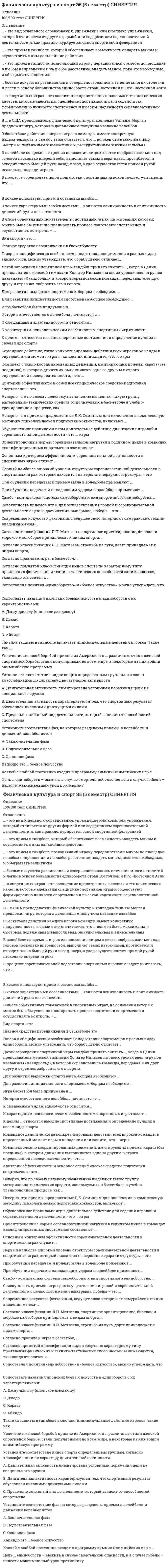     
          Описание
          Максимальная оценка 87 баллов +. Правильные ответы выделены цветом. 50 вопросов по алфавиту. 
          Оглавление
           1.    … боевые искусства развивались и совершенствовались в течение многих столетий и легли в основу большинства единоборств стран Восточной и ЮгоВосточной АзииТип ответа: Одиночный выборКорейскиеКитайскиеЯпонские 2.    ... в спортивных играх - это воспитание нравственных, волевых и тех психических качеств, которые адекватны специфике спортивной игры и содействуют формированию личности спортсменов и высокой надежности соревновательной деятельностиТип ответа: Одиночный выборСоревновательная нагрузкаТренировочная деятельностьПсихологическая подготовкаИнтегральная подготовкаТеоретическая подготовка 3.    … - это прием в гандболе, позволяющий игроку передвигаться с мячом по площадке в любом направлении и на любое расстояние, владеть мячом, пока это необходимо, и обыгрывать защитникаТип ответа: Одиночный выборВедение мячаБросокЛовляПередача мяча 4.    … - это вид отдельного соревнования, упражнение или комплекс упражнений, который отличается от других формой или содержанием соревновательной деятельности и, как правило, курируется одной спортивной федерацией Тип ответа: Одиночный выборСпортивная дисциплинаСоревновательная дисциплинаВид программы 5.    … - это прием в гандболе, который обеспечивает возможность овладеть мячом и осуществить с ним дальнейшие действияТип ответа: Одиночный выборБросокПередача мячаВедение мячаЛовля 6.    В волейболе во время ... игрок из положения лицом к сетке подбрасывает мяч над головой несколько впереди себя, выполняет замах вверх-назад, прогибается и отводит плечо бьющей руки назад-вверх, а удар осуществляется прямой рукой несколько впереди игрокаТип ответа: Одиночный выборВерхней боковой подачиВерхней прямой подачиПодачей в прыжкеНижней прямой подачи 7.    В баскетболе действия каждого игрока команды имеют конкретную направленность, в связи с этим считается, что ... должен быть максимально быстрым, подвижным и выносливым, рассудительным и внимательнымТип ответа: Одиночный выборЗащитникЦентровой игрокКрайний нападающий 8.    В хоккее используют прием и остановка шайбы …Тип ответа: Одиночный выбортолько клюшкой (крюком, рукояткой) и конькомклюшкой (крюком, рукояткой), рукой, ногой, коньком и туловищемтолько клюшкой (крюком, рукояткой), ногой и конькомтолько крюком клюшки 9.     В ... в США преподаватель физической культуры колледжа Уильям Морган предложил игру, которая в дальнейшем получила название волейболТип ответа: Одиночный выбор1895г1911 г1847 г 10.                       В хоккее характерными особенностями ... являются асинхронность и аритмичность движений рук и ног хоккеистаТип ответа: Одиночный выборкороткого «взрывного» ведения шайбыведение без отрыва крюка клюшки от шайбыширокого ведения 11.                       Вид спорта - это ...Тип ответа: Одиночный выборРазновидность соревновательной деятельности, в котором проводится состязание спортсменов, в результате которого осуществляется распределение мест и (или) медалей среди участников спортивного соревнования Отдельное соревнование, упражнение или комплекс упражнений, который отличается от других формой или содержанием соревновательной деятельности и, как правило, курируется одной спортивной федерациейИсторически сложившийся тип соревновательной деятельности, сформировавшийся как самостоятельная ее составляющая 12.                       В процессе соревновательной подготовки спортивных игроков следует учитывать, что ...Тип ответа: Множественный выборПривлекать к участию в соревнованиях следует всех спортсменов, независимо от наличия достаточной подготовленности к нимСостав участников и программа соревнований должны обеспечить необходимую конкуренцию и условия для максимальной реализации функциональных возможностейСоревнования по направленности и степени трудности должны строго соответствовать задачам и особенностям подготовки определенных контингентов спортсменов 13.                       В числе объективных показателей в спортивных играх, на основании которых можно было бы успешно планировать процесс подготовки спортсменов и осуществлять контроль, – …Тип ответа: Множественный выборСпециальные качества и способности, от которых зависит эффективностьнепосредственного выполнения действияЭнергетический режим работы спортсменаОсвещение спортивных событий в средствах массовой информации (СМИ)Чувственно-двигательный контрольЭлементный набор приемов игрыРеакция болельщиков на успехи любимой команды 14.                       Главное средство передвижения в баскетболе этоТип ответа: Одиночный выборБегХодьбаПоворотыПрыжки 15.                       Говоря о специфических особенностях подготовки спортсменов в разных видах единоборств, можно утверждать, что борьбу дзюдо отличает…Тип ответа: Одиночный выборИнтенсивная, напряженная «взрывная» деятельность, высокий темп ведения борьбы, а в ходе схватки борец должен быть целеустремленным, инициативным, иметь большое самообладание, выносливость и мгновенную реакциюУвеличение объема и широты оперативного мышления, расширение поля внимания, восприятия, обострение мышечного чувства Усложнение оперативного мышления, сужение объема внимания и увеличение нагрузки на эмоционально-волевую сферу 16.                       Датой зарождения спортивной игры гандбол принято считать ..., когда в Дании преподаватель женской гимназии Хольгер Нильсен на своих уроках ввел игру под названием «Хаандбольд», в которой соревновались команды, передавая мяч друг другу и стремясь забросить его в воротаТип ответа: Одиночный выбор1898 г.1876 г.1911 г. 17.                       Для развития инициативности спортсменам-борцам необходимо ...Тип ответа: Множественный выборИспользовать вольные бои с различными по манере ведения боя партнерамиПреодолевать неприятные чувства, появляющиеся при максимальных нагрузках и утомлении, при сгонке весаВести атакующий бойСдерживать себя от стихийных атак и беспорядочного обмена ударамиЧаще применять ложные действия (финты)Стойко переносить в боях болевые ощущения 18.                       Для развития выдержки спортсменам-борцам необходимо …Тип ответа: Множественный выборприбегать к вызовам на удары и к контратакампреодолевать неприятные чувства, появляющиеся при максимальных нагрузках и утомлении, при сгонке весастойко переносить в боях болевые ощущениявести атакующий бой 19.                       Игра баскетбол была придумана в ...Тип ответа: Одиночный выбор1891 г.1912 г.1901 г.1923 г. 20.                       История отечественного волейбола начинается с …Тип ответа: Одиночный выбор1938 г.1923 г.1911 г.1918 г. 21.                       К целям ... относятся высшие спортивные достижения и определение лучших в своем виде спортаТип ответа: Одиночный выборспортивных единоборствбоевых искусствбоевых единоборств 22.                       К характерным психологическим особенностям спортивных игр относят …Тип ответа: Множественный выборвысокую эмоциональность привычку подчинять свои действия интересам коллектива индивидуализм, свойственный действиям игроков стабильность и предсказуемость условий игры и неизменность игровой обстановки соревновательный характер игр 23.                       К смешанным видам единоборств относится…Тип ответа: Одиночный выборкендогрепплингсаватмуай-тай 24.                       Критерий эффективности и основное специфическое средство подготовки спортсменов - это ...Тип ответа: Одиночный выбормероприятия, направленные на формирование личности спортсменовсоревнования и соревновательная деятельностьтренировка и тренировочная деятельность 25.                       Командное действие, когда конкретизированы действия всех игроков команды в определенный момент игры в нападении или защите, -это ... игрыТип ответа: Одиночный выборприемтехникастильсистематактика 26.                       Комплекс сложно координированных движений, имитирующих приемы каратэ (без поединка), в котором движения выполняются одно за другим в строго определенной последовательности, - это ...Тип ответа: Одиночный выборКатаКихонКумитэ 27.                       Неверно, что приемы, предложенные Д.К. Семиным для включения в комплексную методику психологической подготовки хоккеистов, включают ...Тип ответа: Одиночный выборсамоубеждение и самоприказбеседы с игрокамивнушенный отдыхжесткий внешний контроль 28.                       Неверно, что по своему целевому назначению выделяют такую группу материально-технических средств, используемых в баскетболе в учебнотренировочном процессе, как ...Тип ответа: Одиночный выбордемонстрационная аппаратурарегистрационная аппаратураоборудование, инвентарь, тренажерыисследовательская аппаратура 29.                       Обусловленное правилами игры двигательное действие для ведения игровой и соревновательной деятельности - это ... игрыТип ответа: Одиночный выборПриемТехникаСистемаСтильТактика 30.                       Основным критерием эффективности соревновательной деятельности в спортивных играх служит ...Тип ответа: Одиночный выборполучение спортивного разряда и званияфизическая подготовка спортсменовпобеда над соперником 31.                       Ориентировочные нормы соревновательной нагрузки в годичном цикле в командах квалифицированных спортсменов составляют ...Тип ответа: Одиночный выбор40-60 игр80-90 игр60-70 игр100-110 игр 32.                       Первый наиболее широкий уровень структуры соревновательной деятельности в спортивных играх, который находится на вершине иерархии структуры, - этоТип ответа: Множественный выборфункциональные возможности и морфологические признаки организма спортсменовпсихические качества и свойства личности спортсменов индивидуальные тактические действия в нападении и защите командные тактические действия в нападении и оборонесистемно-целостное противоборство спортсменов двух команд, в котором представлены все компоненты структуры в их взаимосвязифизические способности (двигательный потенциал), обеспечивающие надежность приемов игры и тактических действий приемы игры, при помощи которых спортсмены осуществляют соревновательную деятельность групповые тактические действия в нападении и обороне 33.                       При обучении передачам и приему мяча в волейболе применяют ...Тип ответа: Множественный выбормяч на амортизаторахпружинящий мячдержатели мячаподвесные мячи 34.                       При обучении подачам и нападающим ударам в волейболе применяют ...Тип ответа: Множественный выборпружинящую сеткумишенитренировочный щитимитатор блока 35.                       Самбо - комплексная система самообороны и вид спортивного единоборства, ...Тип ответа: Одиночный выборназвание которого переводится с японского как «борьба вольного пиля»происхождение названия которого связывают с боксомназвание которого образовалось от словосочетания «самооборона без оружия» 36.                       Современное искусство фехтования, ведущее свою историю от самурайских техник владения мечом-…Тип ответа: Одиночный выборкэндосумокудо 37.                       Согласно принятой классификации видов спорта по характерному типу проявления физических и технико-тактических способностей занимающихся, тхэквандо относится к ...Тип ответа: Одиночный выборсложнокоординационным видам спортаединоборствамциклическим видам спортамногоборьямскоростно-силовым видам спортаспортивным играм 38.                       Согласно классификации Л.П. Матвеева, спортивное ориентирование, биатлон и морское многоборье принадлежат к видам спорта, ...Тип ответа: Одиночный выборВ основе которых лежит модельно-конструкторская деятельность спортсменаДля которых характерна активная двигательная деятельность с предельным проявлением физических и психических качеств занимающихсяОснову которых составляют двигательные действия, входящие в разные группы видов спорта Основа которых заключается в действиях по управлению специальными техническими средствами передвижения 39.                       Сопоставляя понятия «единоборство» и «боевое искусство», можно утверждать, что …Тип ответа: Одиночный выборэто синонимыне всякое боевое искусство является единоборством, так же как и не всякое единоборство может быть признано боевым искусствомлюбое боевое искусство является единоборствомлюбое единоборство может быть признано боевым искусством 40.                       Совокупность приемов игры для осуществления игровой и соревновательной деятельности с целью достижения выигрыша, победы – это … игрыТип ответа: Одиночный выбортактикастильтехникасистемаприем 41.                       Согласно классификации Л.П. Матвеева, стрельба из лука, дартс принадлежат к видам спорта, …Тип ответа: Одиночный выборДвигательная активность в которых лимитируется условиями регламентированного поражения цели из специального оружияОснову которых составляют двигательные действия, входящие в разные группы видов спорта Основа которых заключается в действиях по управлению специальнымитехническими средствами передвиженияДля которых характерна активная двигательная деятельность с предельным проявлением физических и психических качеств занимающихся 42.                       Сопоставьте названия японских боевых искусств и единоборств с их характеристиками:Тип ответа: СопоставлениеA. Джиу-джитсу (японское дзюдзюцу)B. ДзюдоC. КаратэD. АйкидоE. система рукопашного боя с использованием всех частей тела, которая сложилась на острове Окинава в XIV–XVI вв. на основе техники китайского боксаF. японское боевое искусство, созданное сэнсеем М. Уэсибой, в котором внимание акцентируется на слиянии с атакой противника и перенаправлении энергии атакующего (в противовес встречи силы с силой)G. искусство рукопашного боя, которое относят к наиболее древним видам японской борьбы, основным принципом которого является «мягкая», «податливая» техника движений («не идти на прямое противостояние, чтобы победить»)H. японское боевое искусство («путь гибкости»), философия и спортивное единоборство без оружия, созданное в конце XIX в., основой которого являются броски, болевые приемы, удержания и удушения 43.                       Согласно правилам игры в баскетбол, …Тип ответа: Множественный выборпродолжительность игры составляет 60 мин.продолжительность игры составляет 40 мин. (2 половины по 20 мин.)возможна продолжительность игры в 4 периода 4 x 12 мин. 44.                       Тактика защиты в гандболе включает индивидуальные действия игроков, такие как …Тип ответа: Множественный выборподстраховкапереключениефинтыперехватразборприменение выбиванияпроскальзывание 45.                       Увлечение женской борьбой пришло из Америки, и в ... различные стили женской спортивной борьбы стали популярными во всем мире, а некоторые из них вошли олимпийскую программуТип ответа: Одиночный выборконце ХХ вначале ХХ вначале ХХI в 46.                       Установите соответствие видов спорта определенным группам, согласно классификации по характеру двигательной активности:Тип ответа: СопоставлениеA. Двигательная активность лимитирована условиями поражения цели из специального оружияB. Двигательная активность характеризуется тем, что спортивный результат обусловлен внешними движущими силамиC. Предельно активный вид деятельности, который зависит от способностей спортсменаD. легкая атлетикаE. мотоциклетный спортF. автомобильный спортG. пулевая стрельбаH. борьбаI. плавание 47.                       Установите соответствие фаз, на которые разделены приемы в волейболе, и движений волейболистовТип ответа: СопоставлениеA. Заключительная фазаB. Подготовительная фазаC. Основная фазаD. выполнение технического приемаE. исходное положениеF. взаимодействие с мячом – отбивание 48.                       Хапкидо это … боевое исскуствоТип ответа: Одиночный выборКорейскоеКитайскоеЯпонскоеБразильскоеИзраильское 49.                       Хоккей с шайбой постоянно входит в программу зимних Олимпийских игр с …Тип ответа: Одиночный выбор1928 г.1936 г.1924 г.1932 г. 50.                       Цель … единоборств – выжить в случае смертельной опасности, и в случае гибели – нанести максимальный урон противникуТип ответа: Одиночный выборспортивныхсмешанныхбоевых  
          Список литературы
           1.    … боевые искусства развивались и совершенствовались в течение многих столетий и легли в основу большинства единоборств стран Восточной и ЮгоВосточной АзииТип ответа: Одиночный выборКорейскиеКитайскиеЯпонские 2.    ... в спортивных играх - это воспитание нравственных, волевых и тех психических качеств, которые адекватны специфике спортивной игры и содействуют формированию личности спортсменов и высокой надежности соревновательной деятельностиТип ответа: Одиночный выборСоревновательная нагрузкаТренировочная деятельностьПсихологическая подготовкаИнтегральная подготовкаТеоретическая подготовка 3.    … - это прием в гандболе, позволяющий игроку передвигаться с мячом по площадке в любом направлении и на любое расстояние, владеть мячом, пока это необходимо, и обыгрывать защитникаТип ответа: Одиночный выборВедение мячаБросокЛовляПередача мяча 4.    … - это вид отдельного соревнования, упражнение или комплекс упражнений, который отличается от других формой или содержанием соревновательной деятельности и, как правило, курируется одной спортивной федерацией Тип ответа: Одиночный выборСпортивная дисциплинаСоревновательная дисциплинаВид программы 5.    … - это прием в гандболе, который обеспечивает возможность овладеть мячом и осуществить с ним дальнейшие действияТип ответа: Одиночный выборБросокПередача мячаВедение мячаЛовля 6.    В волейболе во время ... игрок из положения лицом к сетке подбрасывает мяч над головой несколько впереди себя, выполняет замах вверх-назад, прогибается и отводит плечо бьющей руки назад-вверх, а удар осуществляется прямой рукой несколько впереди игрокаТип ответа: Одиночный выборВерхней боковой подачиВерхней прямой подачиПодачей в прыжкеНижней прямой подачи 7.    В баскетболе действия каждого игрока команды имеют конкретную направленность, в связи с этим считается, что ... должен быть максимально быстрым, подвижным и выносливым, рассудительным и внимательнымТип ответа: Одиночный выборЗащитникЦентровой игрокКрайний нападающий 8.    В хоккее используют прием и остановка шайбы …Тип ответа: Одиночный выбортолько клюшкой (крюком, рукояткой) и конькомклюшкой (крюком, рукояткой), рукой, ногой, коньком и туловищемтолько клюшкой (крюком, рукояткой), ногой и конькомтолько крюком клюшки 9.     В ... в США преподаватель физической культуры колледжа Уильям Морган предложил игру, которая в дальнейшем получила название волейболТип ответа: Одиночный выбор1895г1911 г1847 г 10.                       В хоккее характерными особенностями ... являются асинхронность и аритмичность движений рук и ног хоккеистаТип ответа: Одиночный выборкороткого «взрывного» ведения шайбыведение без отрыва крюка клюшки от шайбыширокого ведения 11.                       Вид спорта - это ...Тип ответа: Одиночный выборРазновидность соревновательной деятельности, в котором проводится состязание спортсменов, в результате которого осуществляется распределение мест и (или) медалей среди участников спортивного соревнования Отдельное соревнование, упражнение или комплекс упражнений, который отличается от других формой или содержанием соревновательной деятельности и, как правило, курируется одной спортивной федерациейИсторически сложившийся тип соревновательной деятельности, сформировавшийся как самостоятельная ее составляющая 12.                       В процессе соревновательной подготовки спортивных игроков следует учитывать, что ...Тип ответа: Множественный выборПривлекать к участию в соревнованиях следует всех спортсменов, независимо от наличия достаточной подготовленности к нимСостав участников и программа соревнований должны обеспечить необходимую конкуренцию и условия для максимальной реализации функциональных возможностейСоревнования по направленности и степени трудности должны строго соответствовать задачам и особенностям подготовки определенных контингентов спортсменов 13.                       В числе объективных показателей в спортивных играх, на основании которых можно было бы успешно планировать процесс подготовки спортсменов и осуществлять контроль, – …Тип ответа: Множественный выборСпециальные качества и способности, от которых зависит эффективностьнепосредственного выполнения действияЭнергетический режим работы спортсменаОсвещение спортивных событий в средствах массовой информации (СМИ)Чувственно-двигательный контрольЭлементный набор приемов игрыРеакция болельщиков на успехи любимой команды 14.                       Главное средство передвижения в баскетболе этоТип ответа: Одиночный выборБегХодьбаПоворотыПрыжки 15.                       Говоря о специфических особенностях подготовки спортсменов в разных видах единоборств, можно утверждать, что борьбу дзюдо отличает…Тип ответа: Одиночный выборИнтенсивная, напряженная «взрывная» деятельность, высокий темп ведения борьбы, а в ходе схватки борец должен быть целеустремленным, инициативным, иметь большое самообладание, выносливость и мгновенную реакциюУвеличение объема и широты оперативного мышления, расширение поля внимания, восприятия, обострение мышечного чувства Усложнение оперативного мышления, сужение объема внимания и увеличение нагрузки на эмоционально-волевую сферу 16.                       Датой зарождения спортивной игры гандбол принято считать ..., когда в Дании преподаватель женской гимназии Хольгер Нильсен на своих уроках ввел игру под названием «Хаандбольд», в которой соревновались команды, передавая мяч друг другу и стремясь забросить его в воротаТип ответа: Одиночный выбор1898 г.1876 г.1911 г. 17.                       Для развития инициативности спортсменам-борцам необходимо ...Тип ответа: Множественный выборИспользовать вольные бои с различными по манере ведения боя партнерамиПреодолевать неприятные чувства, появляющиеся при максимальных нагрузках и утомлении, при сгонке весаВести атакующий бойСдерживать себя от стихийных атак и беспорядочного обмена ударамиЧаще применять ложные действия (финты)Стойко переносить в боях болевые ощущения 18.                       Для развития выдержки спортсменам-борцам необходимо …Тип ответа: Множественный выборприбегать к вызовам на удары и к контратакампреодолевать неприятные чувства, появляющиеся при максимальных нагрузках и утомлении, при сгонке весастойко переносить в боях болевые ощущениявести атакующий бой 19.                       Игра баскетбол была придумана в ...Тип ответа: Одиночный выбор1891 г.1912 г.1901 г.1923 г. 20.                       История отечественного волейбола начинается с …Тип ответа: Одиночный выбор1938 г.1923 г.1911 г.1918 г. 21.                       К целям ... относятся высшие спортивные достижения и определение лучших в своем виде спортаТип ответа: Одиночный выборспортивных единоборствбоевых искусствбоевых единоборств 22.                       К характерным психологическим особенностям спортивных игр относят …Тип ответа: Множественный выборвысокую эмоциональность привычку подчинять свои действия интересам коллектива индивидуализм, свойственный действиям игроков стабильность и предсказуемость условий игры и неизменность игровой обстановки соревновательный характер игр 23.                       К смешанным видам единоборств относится…Тип ответа: Одиночный выборкендогрепплингсаватмуай-тай 24.                       Критерий эффективности и основное специфическое средство подготовки спортсменов - это ...Тип ответа: Одиночный выбормероприятия, направленные на формирование личности спортсменовсоревнования и соревновательная деятельностьтренировка и тренировочная деятельность 25.                       Командное действие, когда конкретизированы действия всех игроков команды в определенный момент игры в нападении или защите, -это ... игрыТип ответа: Одиночный выборприемтехникастильсистематактика 26.                       Комплекс сложно координированных движений, имитирующих приемы каратэ (без поединка), в котором движения выполняются одно за другим в строго определенной последовательности, - это ...Тип ответа: Одиночный выборКатаКихонКумитэ 27.                       Неверно, что приемы, предложенные Д.К. Семиным для включения в комплексную методику психологической подготовки хоккеистов, включают ...Тип ответа: Одиночный выборсамоубеждение и самоприказбеседы с игрокамивнушенный отдыхжесткий внешний контроль 28.                       Неверно, что по своему целевому назначению выделяют такую группу материально-технических средств, используемых в баскетболе в учебнотренировочном процессе, как ...Тип ответа: Одиночный выбордемонстрационная аппаратурарегистрационная аппаратураоборудование, инвентарь, тренажерыисследовательская аппаратура 29.                       Обусловленное правилами игры двигательное действие для ведения игровой и соревновательной деятельности - это ... игрыТип ответа: Одиночный выборПриемТехникаСистемаСтильТактика 30.                       Основным критерием эффективности соревновательной деятельности в спортивных играх служит ...Тип ответа: Одиночный выборполучение спортивного разряда и званияфизическая подготовка спортсменовпобеда над соперником 31.                       Ориентировочные нормы соревновательной нагрузки в годичном цикле в командах квалифицированных спортсменов составляют ...Тип ответа: Одиночный выбор40-60 игр80-90 игр60-70 игр100-110 игр 32.                       Первый наиболее широкий уровень структуры соревновательной деятельности в спортивных играх, который находится на вершине иерархии структуры, - этоТип ответа: Множественный выборфункциональные возможности и морфологические признаки организма спортсменовпсихические качества и свойства личности спортсменов индивидуальные тактические действия в нападении и защите командные тактические действия в нападении и оборонесистемно-целостное противоборство спортсменов двух команд, в котором представлены все компоненты структуры в их взаимосвязифизические способности (двигательный потенциал), обеспечивающие надежность приемов игры и тактических действий приемы игры, при помощи которых спортсмены осуществляют соревновательную деятельность групповые тактические действия в нападении и обороне 33.                       При обучении передачам и приему мяча в волейболе применяют ...Тип ответа: Множественный выбормяч на амортизаторахпружинящий мячдержатели мячаподвесные мячи 34.                       При обучении подачам и нападающим ударам в волейболе применяют ...Тип ответа: Множественный выборпружинящую сеткумишенитренировочный щитимитатор блока 35.                       Самбо - комплексная система самообороны и вид спортивного единоборства, ...Тип ответа: Одиночный выборназвание которого переводится с японского как «борьба вольного пиля»происхождение названия которого связывают с боксомназвание которого образовалось от словосочетания «самооборона без оружия» 36.                       Современное искусство фехтования, ведущее свою историю от самурайских техник владения мечом-…Тип ответа: Одиночный выборкэндосумокудо 37.                       Согласно принятой классификации видов спорта по характерному типу проявления физических и технико-тактических способностей занимающихся, тхэквандо относится к ...Тип ответа: Одиночный выборсложнокоординационным видам спортаединоборствамциклическим видам спортамногоборьямскоростно-силовым видам спортаспортивным играм 38.                       Согласно классификации Л.П. Матвеева, спортивное ориентирование, биатлон и морское многоборье принадлежат к видам спорта, ...Тип ответа: Одиночный выборВ основе которых лежит модельно-конструкторская деятельность спортсменаДля которых характерна активная двигательная деятельность с предельным проявлением физических и психических качеств занимающихсяОснову которых составляют двигательные действия, входящие в разные группы видов спорта Основа которых заключается в действиях по управлению специальными техническими средствами передвижения 39.                       Сопоставляя понятия «единоборство» и «боевое искусство», можно утверждать, что …Тип ответа: Одиночный выборэто синонимыне всякое боевое искусство является единоборством, так же как и не всякое единоборство может быть признано боевым искусствомлюбое боевое искусство является единоборствомлюбое единоборство может быть признано боевым искусством 40.                       Совокупность приемов игры для осуществления игровой и соревновательной деятельности с целью достижения выигрыша, победы – это … игрыТип ответа: Одиночный выбортактикастильтехникасистемаприем 41.                       Согласно классификации Л.П. Матвеева, стрельба из лука, дартс принадлежат к видам спорта, …Тип ответа: Одиночный выборДвигательная активность в которых лимитируется условиями регламентированного поражения цели из специального оружияОснову которых составляют двигательные действия, входящие в разные группы видов спорта Основа которых заключается в действиях по управлению специальнымитехническими средствами передвиженияДля которых характерна активная двигательная деятельность с предельным проявлением физических и психических качеств занимающихся 42.                       Сопоставьте названия японских боевых искусств и единоборств с их характеристиками:Тип ответа: СопоставлениеA. Джиу-джитсу (японское дзюдзюцу)B. ДзюдоC. КаратэD. АйкидоE. система рукопашного боя с использованием всех частей тела, которая сложилась на острове Окинава в XIV–XVI вв. на основе техники китайского боксаF. японское боевое искусство, созданное сэнсеем М. Уэсибой, в котором внимание акцентируется на слиянии с атакой противника и перенаправлении энергии атакующего (в противовес встречи силы с силой)G. искусство рукопашного боя, которое относят к наиболее древним видам японской борьбы, основным принципом которого является «мягкая», «податливая» техника движений («не идти на прямое противостояние, чтобы победить»)H. японское боевое искусство («путь гибкости»), философия и спортивное единоборство без оружия, созданное в конце XIX в., основой которого являются броски, болевые приемы, удержания и удушения 43.                       Согласно правилам игры в баскетбол, …Тип ответа: Множественный выборпродолжительность игры составляет 60 мин.продолжительность игры составляет 40 мин. (2 половины по 20 мин.)возможна продолжительность игры в 4 периода 4 x 12 мин. 44.                       Тактика защиты в гандболе включает индивидуальные действия игроков, такие как …Тип ответа: Множественный выборподстраховкапереключениефинтыперехватразборприменение выбиванияпроскальзывание 45.                       Увлечение женской борьбой пришло из Америки, и в ... различные стили женской спортивной борьбы стали популярными во всем мире, а некоторые из них вошли олимпийскую программуТип ответа: Одиночный выборконце ХХ вначале ХХ вначале ХХI в 46.                       Установите соответствие видов спорта определенным группам, согласно классификации по характеру двигательной активности:Тип ответа: СопоставлениеA. Двигательная активность лимитирована условиями поражения цели из специального оружияB. Двигательная активность характеризуется тем, что спортивный результат обусловлен внешними движущими силамиC. Предельно активный вид деятельности, который зависит от способностей спортсменаD. легкая атлетикаE. мотоциклетный спортF. автомобильный спортG. пулевая стрельбаH. борьбаI. плавание 47.                       Установите соответствие фаз, на которые разделены приемы в волейболе, и движений волейболистовТип ответа: СопоставлениеA. Заключительная фазаB. Подготовительная фазаC. Основная фазаD. выполнение технического приемаE. исходное положениеF. взаимодействие с мячом – отбивание 48.                       Хапкидо это … боевое исскуствоТип ответа: Одиночный выборКорейскоеКитайскоеЯпонскоеБразильскоеИзраильское 49.                       Хоккей с шайбой постоянно входит в программу зимних Олимпийских игр с …Тип ответа: Одиночный выбор1928 г.1936 г.1924 г.1932 г. 50.                       Цель … единоборств – выжить в случае смертельной опасности, и в случае гибели – нанести максимальный урон противникуТип ответа: Одиночный выборспортивныхсмешанныхбоевых 
            
            
            Физическая культура и спорт Э5 Ответы на тест СинергияФизическая культура и спорт Э5. Синергия. Ответы на тест.Физическая культура и спорт Э5.Тест Синергия 2020Физическая культура и спорт Э5 тест с ответами СинергияФизическая культура и спорт Э5 (тест с ответами Синергия)Физическая культура и спорт Э6 (ГТО). СинергияФизическая культура и спорт Э6. Синергия. Ответы на тест.Физическая культура и спорт Э4 ответы на тест МФПУ 4 семестрФизическая культура и спорт Э4 ОТВЕТЫ (тест Синергия) 93 баллаФизическая культура и спорт Э4. Синергия. Ответы на тест.Физическая культура и спорт Э4.Скоростно-силовые виды спорта. ТЕСТ. СИНЕРГИЯ.Физическая культура и спорт Э4.Тест Синергия 2021г (сборник 50 вопросов)Физическая культура и спорт Э4 (тест с ответами Синергия)Физическая культура и спорт(Э5)