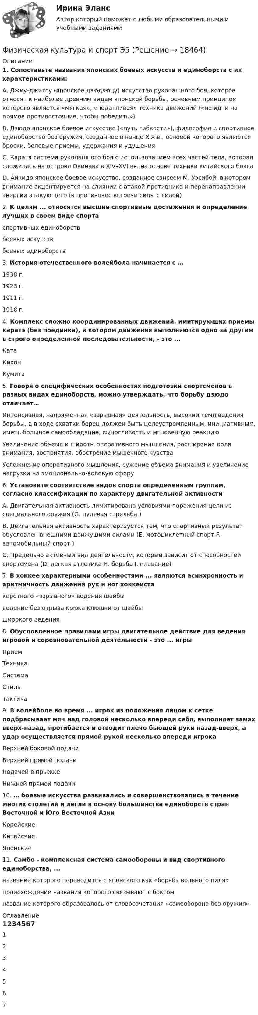      
          Описание
          1. Сопоставьте названия японских боевых искусств и единоборств с их характеристиками:A. Джиу-джитсу (японское дзюдзюцу)  искусство рукопашного боя, которое относят к наиболее древним видам японской борьбы, основным принципом которого является «мягкая», «податливая» техника движений («не идти на прямое противостояние, чтобы победить»)B. Дзюдо  японское боевое искусство («путь гибкости»), философия и спортивное единоборство без оружия, созданное в конце XIX в., основой которого являются броски, болевые приемы, удержания и удушенияC. Каратэ  система рукопашного боя с использованием всех частей тела, которая сложилась на острове Окинава в XIV–XVI вв. на основе техники китайского боксаD. Айкидо японское боевое искусство, созданное сэнсеем М. Уэсибой, в котором внимание акцентируется на слиянии с атакой противника и перенаправлении энергии атакующего (в противовес встречи силы с силой)2. К целям ... относятся высшие спортивные достижения и определение лучших в своем виде спортаспортивных единоборствбоевых искусствбоевых единоборств3. История отечественного волейбола начинается с …1938 г.1923 г.1911 г.1918 г.4. Комплекс сложно координированных движений, имитирующих приемы каратэ (без поединка), в котором движения выполняются одно за другим в строго определенной последовательности, - это ...КатаКихонКумитэ5. Говоря о специфических особенностях подготовки спортсменов в разных видах единоборств, можно утверждать, что борьбу дзюдо отличает…Интенсивная, напряженная «взрывная» деятельность, высокий темп ведения борьбы, а в ходе схватки борец должен быть целеустремленным, инициативным, иметь большое самообладание, выносливость и мгновенную реакциюУвеличение объема и широты оперативного мышления, расширение поля внимания, восприятия, обострение мышечного чувстваУсложнение оперативного мышления, сужение объема внимания и увеличение нагрузки на эмоционально-волевую сферу6. Установите соответствие видов спорта определенным группам, согласно классификации по характеру двигательной активностиA. Двигательная активность лимитирована условиями поражения цели из специального оружия (G. пулевая стрельба )B. Двигательная активность характеризуется тем, что спортивный результат обусловлен внешними движущими силами (E. мотоциклетный спорт F. автомобильный спорт )C. Предельно активный вид деятельности, который зависит от способностей спортсмена (D. легкая атлетика H. борьба I. плавание)7. В хоккее характерными особенностями ... являются асинхронность и аритмичность движений рук и ног хоккеистакороткого «взрывного» ведения шайбыведение без отрыва крюка клюшки от шайбыширокого ведения8. Обусловленное правилами игры двигательное действие для ведения игровой и соревновательной деятельности - это ... игрыПриемТехникаСистемаСтильТактика9. В волейболе во время ... игрок из положения лицом к сетке подбрасывает мяч над головой несколько впереди себя, выполняет замах вверх-назад, прогибается и отводит плечо бьющей руки назад-вверх, а удар осуществляется прямой рукой несколько впереди игрокаВерхней боковой подачиВерхней прямой подачиПодачей в прыжкеНижней прямой подачи10. … боевые искусства развивались и совершенствовались в течение многих столетий и легли в основу большинства единоборств стран Восточной и Юго Восточной АзииКорейскиеКитайскиеЯпонские11. Самбо - комплексная система самообороны и вид спортивного единоборства, ...название которого переводится с японского как «борьба вольного пиля»происхождение названия которого связывают с боксомназвание которого образовалось от словосочетания «самооборона без оружия» 
          Оглавление
          1234567 
            
            
            Физическая культура и спорт Э4 (Скоростно-силовые виды спорта) (тест с ответами Синергия/МОИ/МТИ/МосАП)Физическая культура и спорт Э5Физическая культура и спорт Э5 (Ответы на тест СИНЕРГИЯ / МТИ / МОИ)⚽️Физическая культура и спорт⚽️ Э5 ⚽️ Синергия ⚽️ Лучшая цена!!⚽️Физическая культура и спорт Э5. Синергия. Тест.Физическая культура и спорт Э5 - спортивные игры и единоборства МФПУ (5 семестр элективная)Физическая культура и спорт Э5 (Спортивные игры и единоборства) (тест с ответами Синергия/МОИ/МТИ/МосАП)Физическая культура и спорт Э3! ОТВЕТЫ СИНЕРГИЯФизическая культура и спорт Э3. Синергия. Тест. Физическая культура и спорт Э3 (Циклические виды спорта) (тест с ответами Синергия/МОИ/МТИ/МосАП)Физическая культура и спорт Э4 (Обучение)Физическая культура и спорт Э4 (Обучение)Физическая культура и спорт Э4 Ответы 2022Физическая культура и спорт Э4 ОТВЕТЫ 2 курс 4 семестр