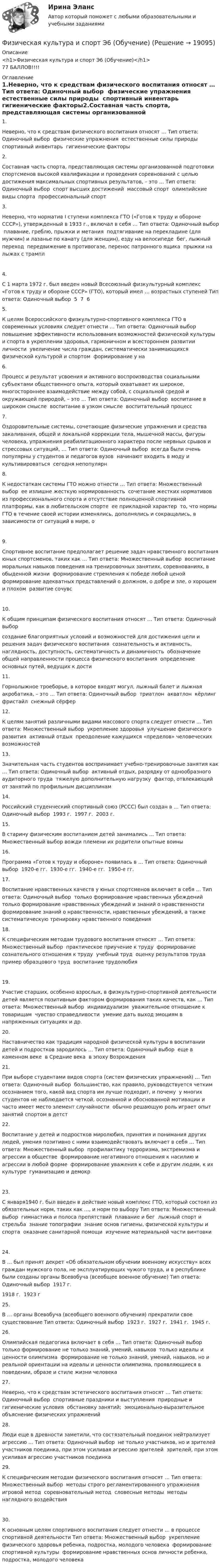     
          Описание
          <h1>Физическая культура и спорт Э6 (Обучение)</h1>77 БАЛЛОВ!!!! 
          Оглавление
          1.Неверно, что к средствам физического воспитания относят … Тип ответа: Одиночный выбор ￼ физические упражнения ￼ естественные силы природы ￼ спортивный инвентарь ￼ гигиенические факторы2.Составная часть спорта, представляющая системы организованной подготовки спортсменов высокой квалификации и проведения соревнований с целью достижения максимальных спортивных результатов, – это … Тип ответа: Одиночный выбор ￼ спорт высших достижений ￼ массовый спорт ￼ олимпийские виды спорта ￼ профессиональный спорт3.Неверно, что норматив I ступени комплекса ГТО («Готов к труду и обороне СССР»), утвержденный в 1933 г., включал в себя … Тип ответа: Одиночный выбор ￼ плавание, греблю, прыжки и метания ￼ подтягивание на перекладине (для мужчин) и лазанье по канату (для женщин), езду на велосипеде ￼ бег, лыжный переход ￼ передвижение в противогазе, перенос патронного ящика ￼ прыжки на лыжах с трампл4.С 1 марта 1972 г. был введен новый Всесоюзный физкультурный комплекс «Готов к труду и обороне СССР» (ГТО), который имел … возрастных ступеней Тип ответа: Одиночный выбор ￼ 5 ￼ 7 ￼ 65.К целям Всероссийского физкультурно-спортивного комплекса ГТО в современных условиях следует отнести … Тип ответа: Одиночный выбор ￼ повышение эффективности использования возможностей физической культуры и спорта в укреплении здоровья, гармоничном и всестороннем развитии личности ￼ увеличение числа граждан, систематически занимающихся физической культурой и спортом ￼ формирование у на6.Процесс и результат усвоения и активного воспроизводства социальными субъектами общественного опыта, который охватывает их широкое, многостороннее взаимодействие между собой, с социальной средой и окружающей природой, – это … Тип ответа: Одиночный выбор ￼ воспитание в широком смысле ￼ воспитание в узком смысле ￼ воспитательный процесс7.Оздоровительные системы, сочетающие физические упражнения и средства закаливания, общей и локальной коррекции тела, мышечной массы, фигуры человека, упражнения реабилитационного характера после нервных срывов и стрессовых ситуаций, … Тип ответа: Одиночный выбор ￼ всегда были очень популярны у студентов и педагогов вузов ￼ начинают входить в моду и культивироваться ￼ сегодня непопулярн8.К недостаткам системы ГТО можно отнести … Тип ответа: Множественный выбор ￼ ее излишне жесткую нормированность ￼ сочетание жестких нормативов из профессионального спорта и отсутствие полноценной спортивной платформы, как в любительском спорте ￼ ее прикладной характер ￼ то, что нормы ГТО в течение своей истории изменялись, дополнялись и сокращались, в зависимости от ситуаций в мире, о9.Спортивное воспитание предполагает решение задач нравственного воспитания юных спортсменов, таких как … Тип ответа: Множественный выбор ￼ воспитание моральных навыков поведения на тренировочных занятиях, соревнованиях, в обыденной жизни ￼ формирование стремления к победе любой ценой ￼ формирование адекватных представлений о должном, о добре и зле, о хорошем и плохом ￼ развитие сочувс10.К общим принципам физического воспитания относят … Тип ответа: Одиночный выбор ￼ создание благоприятных условий и возможностей для достижения цели и решения задач физического воспитания ￼ сознательность и активность, наглядность, доступность, систематичность и динамичность ￼ обозначение общей направленности процесса физического воспитания ￼ определение основных путей, ведущих к дости11.Горнолыжное троеборье, в которое входят могул, лыжный балет и лыжная акробатика, – это … Тип ответа: Одиночный выбор ￼ триатлон ￼ акватлон ￼ кёрлинг ￼ фристайл ￼ снежный сёрфер12.К целям занятий различными видами массового спорта следует отнести … Тип ответа: Множественный выбор ￼ укрепление здоровья ￼ улучшение физического развития ￼ активный отдых ￼ преодоление кажущихся «пределов» человеческих возможностей13.Значительная часть студентов воспринимает учебно-тренировочные занятия как … Тип ответа: Одиночный выбор ￼ активный отдых, разрядку от однообразного аудиторного труда ￼ тяжелую дополнительную нагрузку ￼ фактор, отвлекающий от занятий по профильным дисциплинам14.Российский студенческий спортивный союз (РССС) был создан в … Тип ответа: Одиночный выбор ￼ 1993 г. ￼ 1997 г. ￼ 2003 г.15.В старину физическим воспитанием детей занимались … Тип ответа: Множественный выбор вожди племени их родители опытные воины16.Программа «Готов к труду и обороне» появилась в … Тип ответа: Одиночный выбор ￼ 1920-е гг. ￼ 1930-е гг. ￼ 1940-е гг. ￼ 1950-е гг.17.Воспитание нравственных качеств у юных спортсменов включает в себя … Тип ответа: Одиночный выбор ￼ только формирование нравственных убеждений ￼ только формирование нравственных убеждений и знаний о нравственности ￼ формирование знаний о нравственности, нравственных убеждений, а также систематическую тренировку нравственного поведения18.К специфическим методам трудового воспитания относят … Тип ответа: Множественный выбор ￼ практическое приучение к труду ￼ формирование сознательного отношения к труду ￼ учебный труд ￼ оценку результатов труда ￼ пример образцового труд ￼ воспитание трудолюбия19.Участие старших, особенно взрослых, в физкультурно-спортивной деятельности детей является позитивным фактором формирования таких качеств, как … Тип ответа: Множественный выбор ￼ индивидуализм ￼ уважительное отношение к товарищам ￼ чувство справедливости ￼ умение дать выход эмоциям в напряженных ситуациях и др.20.Наставничество как традиция народной физической культуры в воспитании детей и подростков зародилось … Тип ответа: Одиночный выбор ￼ еще в каменном веке ￼ в Средние века ￼ в эпоху Возрождения21.При выборе студентами видов спорта (систем физических упражнений) … Тип ответа: Одиночный выбор ￼ большинство, как правило, руководствуется четким осознанием того, какой вид спорта им лучше подходит, и почему ￼ у многих студентов не наблюдается четкой, осознанной и обоснованной мотивации и часто имеет место элемент случайности ￼ обычно решающую роль играет опыт занятий спортом в детст22.Воспитание у детей и подростков миролюбия, принятия и понимания других людей, умения позитивно с ними взаимодействовать включает в себя … Тип ответа: Множественный выбор ￼ профилактику терроризма, экстремизма и агрессии в обществе ￼ формирование негативного отношения к насилию и агрессии в любой форме ￼ формирование уважения к себе и другим людям, к их культуре ￼ гуманизацию и демокр23.С января1940 г. был введен в действие новый комплекс ГТО, который состоял из обязательных норм, таких как …, и норм по выбору Тип ответа: Множественный выбор ￼ гимнастика и полоса препятствий ￼ плавание и бег ￼ лыжный спорт и стрельба ￼ знание топографии ￼ знание основ гигиены, физической культуры и спорта ￼ оказание санитарной помощи ￼ изучение материальной части винтовки24.В … был принят декрет «Об обязательном обучении военному искусству» всех граждан мужского пола, не эксплуатирующих чужого труда, и в республике были созданы органы Всевобуча (всеобщее военное обучение) Тип ответа: Одиночный выбор ￼ 1917 г. ￼ 1918 г. ￼ 1923 г25.В … органы Всевобуча (всеобщего военного обучения) прекратили свое существование Тип ответа: Одиночный выбор ￼ 1923 г. ￼ 1927 г. ￼ 1941 г. ￼ 1945 г.26.Олимпийская педагогика включает в себя … Тип ответа: Одиночный выбор ￼ только формирование не только знаний, умений, навыков ￼ только идеалы и ценности олимпизма ￼ формирование не только знаний, умений, навыков, но и реальной ориентации на идеалы и ценности олимпизма, проявляющиеся в поведении, образе и стиле жизни человека27.Неверно, что к средствам эстетического воспитания относят … Тип ответа: Одиночный выбор ￼ спортивные праздники и выступления ￼ природные и гигиенические условия ￼ обстановку занятий; ￼ эмоционально-выразительное объяснение физических упражнений28.Люди еще в древности заметили, что состязательный поединок нейтрализует агрессию … Тип ответа: Одиночный выбор ￼ не только участников, но и зрителей ￼ участников поединка, при этом усиливая агрессию зрителей ￼ зрителей, при этом усиливая агрессию участников поединка29.К специфическим методам физического воспитания относят … Тип ответа: Множественный выбор ￼ методы строго регламентированного упражнения ￼ игровой метод ￼ соревновательный метод ￼ словесные методы ￼ методы наглядного воздействия30.К основным целям спортивного воспитания следует отнести … в процессе спортивной деятельности Тип ответа: Множественный выбор ￼ укрепление физического здоровья ребенка, подростка, молодого человека ￼ формирование спортивной культуры ￼ формирование нравственных основ личности ребенка, подростка, молодого человека 
            
            
            ✅ Физическая культура и спорт Э6 48 вопросов СИНЕРГИЯ МТИ 2022Физическая культура и спорт Э6 (Обучение) Физическая культура и спорт Э6 (Ответы на тест СИНЕРГИЯ / МТИ / МОИ)Физическая культура и спорт Э6 (Ответы на тест СИНЕРГИЯ / МТИ / МОИ)Физическая культура и спорт Э6. Синергия. Тест.Физическая культура и спорт Э6 - спортивное воспитание и ГТО МФПУ (6 семестр элективная)Физическая культура и спорт Э6 (Спортивное воспитание и ГТО) (тест с ответами Синергия/МОИ/МТИ/МосАП)Физическая культура и спорт Э5 (Ответы на тест СИНЕРГИЯ / МТИ / МОИ)⚽️Физическая культура и спорт⚽️ Э5 ⚽️ Синергия ⚽️ Лучшая цена!!⚽️Физическая культура и спорт Э5. Синергия. Тест.Физическая культура и спорт Э5 - спортивные игры и единоборства МФПУ (5 семестр элективная)Физическая культура и спорт Э5 (Спортивные игры и единоборства) (тест с ответами Синергия/МОИ/МТИ/МосАП)Физическая культура и спорт Э5 тест ответы на вопросы СинергияФизическая культура и спорт Э5 (тест с ответами Синергия/МОИ/ МТИ /МОСАП)