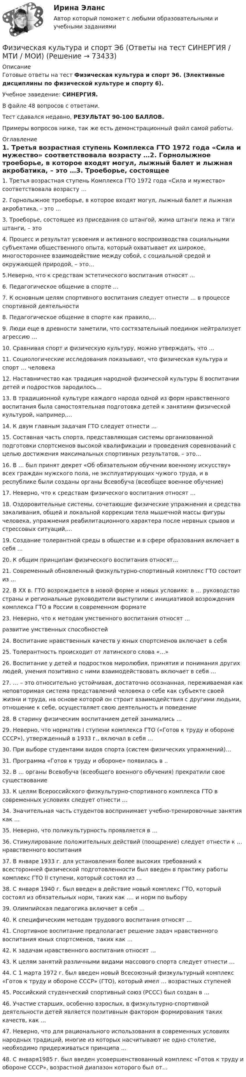     
            Описание
            Готовые ответы на тест Физическая культура и спорт Э6. (Элективные дисциплины по физической культуре и спорту 6).Учебное заведение: СИНЕРГИЯ.В файле 48 вопросов с ответами.Тест сдавался недавно, РЕЗУЛЬТАТ 90-100 БАЛЛОВ.Примеры вопросов ниже, так же есть демонстрационный файл самой работы. 
            Оглавление
            1. Третья возрастная ступень Комплекса ГТО 1972 года «Сила и мужество» соответствовала возрасту …2. Горнолыжное троеборье, в которое входят могул, лыжный балет и лыжная акробатика, – это …3. Троеборье, состоящее из приседания со штангой, жима штанги лежа и тяги штанги, – это4. Процесс и результат усвоения и активного воспроизводства социальными субъектами общественного опыта, который охватывает их широкое, многостороннее взаимодействие между собой, с социальной средой и окружающей природой, – это…5.Неверно, что к средствам эстетического воспитания относят … 6. Педагогическое общение в спорте …7. К основным целям спортивного воспитания следует отнести … в процессе спортивной деятельности8. Педагогическое общение в спорте как правило,…9. Люди еще в древности заметили, что состязательный поединок нейтрализует агрессию …10. Сравнивая спорт и физическую культуру, можно утверждать, что …11. Социологические исследования показывают, что физическая культура и спорт … человека12. Наставничество как традиция народной физической культуры 8 воспитании детей и подростков зародилось… 13. В традиционной культуре каждого народа одной из форм нравственного воспитания была самостоятельная подготовка детей к занятиям физической культурой, например,…14. К двум главным задачам ГТО следует отнести … 15. Составная часть спорта, представляющая системы организованной подготовки спортсменов высокой квалификации и проведения соревнований с целью достижения максимальных спортивных результатов, – это…16. В … был принят декрет «Об обязательном обучении военному искусству» всех граждан мужского пола, не эксплуатирующих чужого труда, и в республике были созданы органы Всевобуча (всеобщее военное обучение)17. Неверно, что к средствам физического воспитания относят …18. Оздоровительные системы, сочетающие физические упражнения и средства закаливания, общей и локальной коррекции тела мышечной массы фигуры человека, упражнения реабилитационного характера после нервных срывов и стрессовых ситуаций,…19. Создание толерантной среды в обществе и в сфере образования включает в себя …20. К общим принципам физического воспитания относят…21. Современный обновленный физкультурно-спортивный комплекс ГТО состоит из …22. В XX в. ГТО возрождается в новой форме и новых условиях: в … руководство страны и региональные руководители выступили с инициативой возрождения комплекса ГТО в России в современном формате23. Неверно, что к методам умственного воспитания относят …развитие умственных способностей24. Воспитание нравственных качеств у юных спортсменов включает в себя 25. Толерантность происходит от латинского слова «…»26. Воспитание у детей и подростков миролюбия, принятия и понимания других людей, умения позитивно с ними взаимодействовать включает в себя … 27. … – это относительно устойчивая, достаточно осознанная, переживаемая как неповторимая система представлений человека о себе как субъекте своей жизни и труда, на основе которой он строит взаимодействия с другими людьми, отношение к себе, осуществляет свою деятельность и поведение28. В старину физическим воспитанием детей занимались … 29. Неверно, что норматив I ступени комплекса ГТО («Готов к труду и обороне СССР»), утвержденный в 1933 г., включал в себя …30. При выборе студентами видов спорта (систем физических упражнений)…31. Программа «Готов к труду и обороне» появилась в ..32. В … органы Всевобуча (всеобщего военного обучения) прекратили свое существование33. К целям Всероссийского физкультурно-спортивного комплекса ГТО в современных условиях следует отнести …34. Значительная часть студентов воспринимает учебно-тренировочные занятия как …35. Неверно, что поликультурность проявляется в …36. Стимулирование положительных действий (поощрение) следует отнести к … нравственного воспитания37. В январе 1933 г. для установления более высоких требований к всесторонней физической подготовленности был введен в практику работы комплекс ГТО II ступени, который состоял из …38. С января 1940 г. был введен в действие новый комплекс ГТО, который состоял из обязательных норм, таких как …. и норм по выбору 39. Олимпийская педагогика включает в себя …40. К специфическим методам трудового воспитания относят …41. Спортивное воспитание предполагает решение задач нравственного воспитания юных спортсменов, таких как …42. К задачам нравственного воспитания относят …43. К целям занятий различными видами массового спорта следует отнести …44. С 1 марта 1972 г. был введен новый Всесоюзный физкультурный комплекс «Готов к труду и обороне СССР» (ГТО), который имел … возрастных ступеней45. Российский студенческий спортивный союз (РССС) был создан в … 46. Участие старших, особенно взрослых, в физкультурно-спортивной деятельности детей является позитивным фактором формирования таких качеств, как …47. Неверно, что для рационального использования в современных условиях народных традиций, многие из которых насчитывают не одно столетие, необходимо придерживаться принципа …48. С января1985 г. был введен усовершенствованный комплекс «Готов к труду и обороне СССР», возрастной диапазон которого был от…  
            
            
             Физическая культура и спорт Э6 (Ответы на тест СИНЕРГИЯ / МТИ / МОИ)Физическая культура и спорт Э6 (Ответы на тест СИНЕРГИЯ / МТИ / МОИ)Физическая культура и спорт Э6. Синергия. Тест.Физическая культура и спорт Э6 - спортивное воспитание и ГТО МФПУ (6 семестр элективная)Физическая культура и спорт Э6 (Спортивное воспитание и ГТО) (тест с ответами Синергия/МОИ/МТИ/МосАП)Физическая культура и спорт Э6 (тест с ответами Синергия)Физическая культура и спорт Э6 (Тест с ответами СИНЕРГИЯ / МОИ / МТИ)Физическая культура и спорт Э5. Синергия. Тест.Физическая культура и спорт Э5 - спортивные игры и единоборства МФПУ (5 семестр элективная)Физическая культура и спорт Э5 (Спортивные игры и единоборства) (тест с ответами Синергия/МОИ/МТИ/МосАП)Физическая культура и спорт Э5 тест ответы на вопросы СинергияФизическая культура и спорт Э5 (тест с ответами Синергия/МОИ/ МТИ /МОСАП)Физическая культура и спорт Э6✅ Физическая культура и спорт Э6 48 вопросов СИНЕРГИЯ МТИ 2022