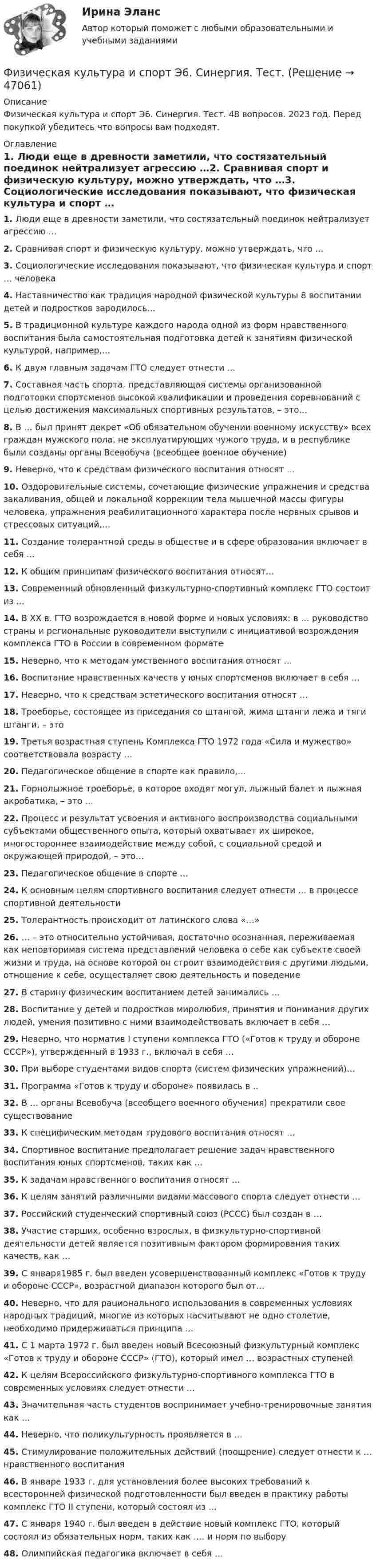      
            Описание
            Физическая культура и спорт Э6. Синергия. Тест. 48 вопросов. 2023 год. Перед покупкой убедитесь что вопросы вам подходят. 
            Оглавление
            1.     Люди еще в древности заметили, что состязательный поединок нейтрализует агрессию …2.     Сравнивая спорт и физическую культуру, можно утверждать, что …3.     Социологические исследования показывают, что физическая культура и спорт … человека4.     Наставничество как традиция народной физической культуры 8 воспитании детей и подростков зародилось…5.     В традиционной культуре каждого народа одной из форм нравственного воспитания была самостоятельная подготовка детей к занятиям физической культурой, например,…6.     К двум главным задачам ГТО следует отнести …7.     Составная часть спорта, представляющая системы организованной подготовки спортсменов высокой квалификации и проведения соревнований с целью достижения максимальных спортивных результатов, – это…8.     В … был принят декрет «Об обязательном обучении военному искусству» всех граждан мужского пола, не эксплуатирующих чужого труда, и в республике были созданы органы Всевобуча (всеобщее военное обучение)9.     Неверно, что к средствам физического воспитания относят …10.  Оздоровительные системы, сочетающие физические упражнения и средства закаливания, общей и локальной коррекции тела мышечной массы фигуры человека, упражнения реабилитационного характера после нервных срывов и стрессовых ситуаций,…11.  Создание толерантной среды в обществе и в сфере образования включает в себя …12.  К общим принципам физического воспитания относят…13.  Современный обновленный физкультурно-спортивный комплекс ГТО состоит из …14.  В XX в. ГТО возрождается в новой форме и новых условиях: в … руководство страны и региональные руководители выступили с инициативой возрождения комплекса ГТО в России в современном формате15.  Неверно, что к методам умственного воспитания относят …16.  Воспитание нравственных качеств у юных спортсменов включает в себя …17.  Неверно, что к средствам эстетического воспитания относят …18.  Троеборье, состоящее из приседания со штангой, жима штанги лежа и тяги штанги, – это 19.  Третья возрастная ступень Комплекса ГТО 1972 года «Сила и мужество» соответствовала возрасту …20.  Педагогическое общение в спорте как правило,…21.  Горнолыжное троеборье, в которое входят могул, лыжный балет и лыжная акробатика, – это …22.  Процесс и результат усвоения и активного воспроизводства социальными субъектами общественного опыта, который охватывает их широкое, многостороннее взаимодействие между собой, с социальной средой и окружающей природой, – это…23.  Педагогическое общение в спорте …24.  К основным целям спортивного воспитания следует отнести … в процессе спортивной деятельности25.  Толерантность происходит от латинского слова «…»26.  … – это относительно устойчивая, достаточно осознанная, переживаемая как неповторимая система представлений человека о себе как субъекте своей жизни и труда, на основе которой он строит взаимодействия с другими людьми, отношение к себе, осуществляет свою деятельность и поведение27.  В старину физическим воспитанием детей занимались …28.  Воспитание у детей и подростков миролюбия, принятия и понимания других людей, умения позитивно с ними взаимодействовать включает в себя …29.  Неверно, что норматив I ступени комплекса ГТО («Готов к труду и обороне СССР»), утвержденный в 1933 г., включал в себя …30.  При выборе студентами видов спорта (систем физических упражнений)…31.  Программа «Готов к труду и обороне» появилась в ..32.  В … органы Всевобуча (всеобщего военного обучения) прекратили свое существование33.  К специфическим методам трудового воспитания относят …34.  Спортивное воспитание предполагает решение задач нравственного воспитания юных спортсменов, таких как …35.  К задачам нравственного воспитания относят …36.  К целям занятий различными видами массового спорта следует отнести …37.  Российский студенческий спортивный союз (РССС) был создан в …38.  Участие старших, особенно взрослых, в физкультурно-спортивной деятельности детей является позитивным фактором формирования таких качеств, как …39.  С января1985 г. был введен усовершенствованный комплекс «Готов к труду и обороне СССР», возрастной диапазон которого был от…40.  Неверно, что для рационального использования в современных условиях народных традиций, многие из которых насчитывают не одно столетие, необходимо придерживаться принципа …41.  С 1 марта 1972 г. был введен новый Всесоюзный физкультурный комплекс «Готов к труду и обороне СССР» (ГТО), который имел … возрастных ступеней42.  К целям Всероссийского физкультурно-спортивного комплекса ГТО в современных условиях следует отнести …43.  Значительная часть студентов воспринимает учебно-тренировочные занятия как …44.  Неверно, что поликультурность проявляется в …45.  Стимулирование положительных действий (поощрение) следует отнести к … нравственного воспитания46.  В январе 1933 г. для установления более высоких требований к всесторонней физической подготовленности был введен в практику работы комплекс ГТО II ступени, который состоял из …47.  С января 1940 г. был введен в действие новый комплекс ГТО, который состоял из обязательных норм, таких как …. и норм по выбору48.  Олимпийская педагогика включает в себя …  
            
            
            Физическая культура и спорт Э6 (Ответы на тест СИНЕРГИЯ / МТИ / МОИ)Физическая культура и спорт Э6. Синергия. Тест.Физическая культура и спорт Э6 - спортивное воспитание и ГТО МФПУ (6 семестр элективная)Физическая культура и спорт Э6 (Спортивное воспитание и ГТО) (тест с ответами Синергия/МОИ/МТИ/МосАП)Физическая культура и спорт Э6 (тест с ответами Синергия)Физическая культура и спорт Э6 (Тест с ответами СИНЕРГИЯ / МОИ / МТИ)Физическая культура и спорт (элективная дисциплина) (зачет)//МФЮАФизическая культура и спорт Э5 - спортивные игры и единоборства МФПУ (5 семестр элективная)Физическая культура и спорт Э5 (Спортивные игры и единоборства) (тест с ответами Синергия/МОИ/МТИ/МосАП)Физическая культура и спорт Э5 тест ответы на вопросы СинергияФизическая культура и спорт Э5 (тест с ответами Синергия/МОИ/ МТИ /МОСАП)Физическая культура и спорт Э6✅ Физическая культура и спорт Э6 48 вопросов СИНЕРГИЯ МТИ 2022Физическая культура и спорт Э6 (Обучение)