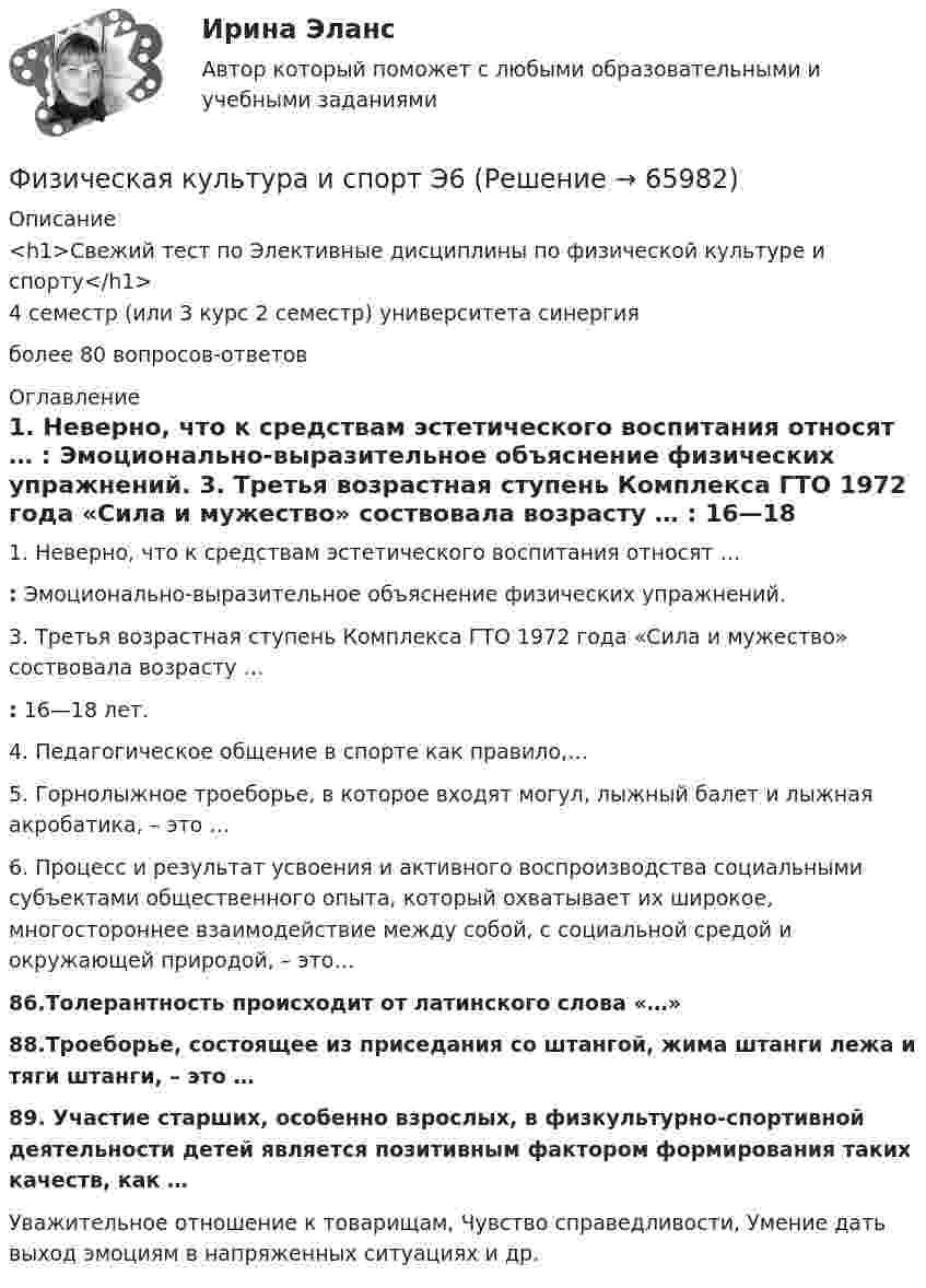     
            Описание
            <h1>Свежий тест по Элективные дисциплины по физической культуре и спорту</h1>4 семестр (или 3 курс 2 семестр) университета синергияболее 80 вопросов-ответов 
            Оглавление
            1. Неверно, что к средствам эстетического воспитания относят … : Эмоционально-выразительное объяснение физических упражнений.  3. Третья возрастная ступень Комплекса ГТО 1972 года «Сила и мужество» соствовала возрасту … : 16—18 лет.  4. Педагогическое общение в спорте как правило,…  5. Горнолыжное троеборье, в которое входят могул, лыжный балет и лыжная акробатика, – это … 6. Процесс и результат усвоения и активного воспроизводства социальными субъектами общественного опыта, который охватывает их широкое, многостороннее взаимодействие между собой, с социальной средой и окружающей природой, – это…86.Толерантность происходит от латинского слова «…»88.Троеборье, состоящее из приседания со штангой, жима штанги лежа и тяги штанги, – это …89. Участие старших, особенно взрослых, в физкультурно-спортивной деятельности детей является позитивным фактором формирования таких качеств, как …Уважительное отношение к товарищам, Чувство справедливости, Умение дать выход эмоциям в напряженных ситуациях и др.    
            
            
            Физическая культура и спорт Э5 (тест с ответами Синергия/МОИ/ МТИ /МОСАП)Физическая культура и спорт Э6✅ Физическая культура и спорт Э6 48 вопросов СИНЕРГИЯ МТИ 2022Физическая культура и спорт Э6 (Обучение) Физическая культура и спорт Э6 (Ответы на тест СИНЕРГИЯ / МТИ / МОИ)Физическая культура и спорт Э6 (Ответы на тест СИНЕРГИЯ / МТИ / МОИ)Физическая культура и спорт Э6. Синергия. Тест.Физическая культура и спорт Э4 (Скоростно-силовые виды спорта) (тест с ответами Синергия/МОИ/МТИ/МосАП)Физическая культура и спорт Э5Физическая культура и спорт Э5 (Ответы на тест СИНЕРГИЯ / МТИ / МОИ)⚽️Физическая культура и спорт⚽️ Э5 ⚽️ Синергия ⚽️ Лучшая цена!!⚽️Физическая культура и спорт Э5. Синергия. Тест.Физическая культура и спорт Э5 - спортивные игры и единоборства МФПУ (5 семестр элективная)Физическая культура и спорт Э5 (Спортивные игры и единоборства) (тест с ответами Синергия/МОИ/МТИ/МосАП)