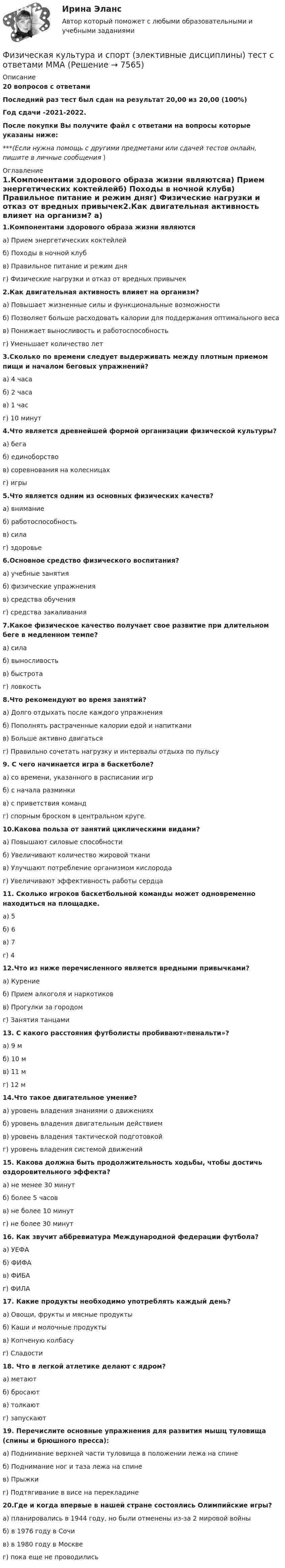     
          Описание
          20 вопросов с ответамиПоследний раз тест был сдан на результат 20,00 из 20,00 (100%)Год сдачи -2021-2022.После покупки Вы получите файл с ответами на вопросы которые указаны ниже:***(Если нужна помощь с другими предметами или сдачей тестов онлайн, пишите в личные сообщения  ) 
          Оглавление
          1.Компонентами здорового образа жизни являютсяа) Прием энергетических коктейлейб) Походы в ночной клубв) Правильное питание и режим дняг) Физические нагрузки и отказ от вредных привычек2.Как двигательная активность влияет на организм? а) Повышает жизненные силы и функциональные возможности б) Позволяет больше расходовать калории для поддержания оптимального веса в) Понижает выносливость и работоспособность г) Уменьшает количество лет3.Сколько по времени следует выдерживать между плотным приемом пищи и началом беговых упражнений? а) 4 часа б) 2 часа в) 1 час г) 10 минут4.Что является древнейшей формой организации физической культуры? а) бега б) единоборство в) соревнования на колесницах г) игры5.Что является одним из основных физических качеств? а) внимание б) работоспособность в) сила г) здоровье6.Основное средство физического воспитания? а) учебные занятия б) физические упражнения в) средства обучения г) средства закаливания7.Какое физическое качество получает свое развитие при длительном беге в медленном темпе? а) сила б) выносливость в) быстрота г) ловкость8.Что рекомендуют во время занятий? а) Долго отдыхать после каждого упражнения б) Пополнять растраченные калории едой и напитками в) Больше активно двигаться г) Правильно сочетать нагрузку и интервалы отдыха по пульсу9. С чего начинается игра в баскетболе? а) со времени, указанного в расписании игр б) с начала разминки в) с приветствия команд г) спорным броском в центральном круге.10.Какова польза от занятий циклическими видами? а) Повышают силовые способности б) Увеличивают количество жировой ткани в) Улучшают потребление организмом кислорода г) Увеличивают эффективность работы сердца11. Сколько игроков баскетбольной команды может одновременно находиться на площадке. а) 5 б) 6 в) 7 г) 412.Что из ниже перечисленного является вредными привычками? а) Курение б) Прием алкоголя и наркотиков в) Прогулки за городом г) Занятия танцами13. С какого расстояния футболисты пробивают«пенальти»? а) 9 м б) 10 м в) 11 м г) 12 м14.Что такое двигательное умение? а) уровень владения знаниями о движениях б) уровень владения двигательным действием в) уровень владения тактической подготовкой г) уровень владения системой движений15. Какова должна быть продолжительность ходьбы, чтобы достичь оздоровительного эффекта? а) не менее 30 минут б) более 5 часов в) не более 10 минут г) не более 30 минут 16. Как звучит аббревиатура Международной федерации футбола? а) УЕФА б) ФИФА в) ФИБА г) ФИЛА17. Какие продукты необходимо употреблять каждый день? а) Овощи, фрукты и мясные продукты б) Каши и молочные продукты в) Копченую колбасу г) Сладости18. Что в легкой атлетике делают с ядром? а) метают б) бросают в) толкают г) запускают19. Перечислите основные упражнения для развития мышц туловища (спины и брюшного пресса): а) Поднимание верхней части туловища в положении лежа на спине б) Поднимание ног и таза лежа на спине в) Прыжки г) Подтягивание в висе на перекладине20.Где и когда впервые в нашей стране состоялись Олимпийские игры? а) планировались в 1944 году, но были отменены из-за 2 мировой войны б) в 1976 году в Сочи в) в 1980 году в Москве г) пока еще не проводились 
            
            
            Физическая культура и спорт (элективные дисциплины) Витте МУИВ Ответы на итоговый тестФизическая культура и спорт (элективные дисциплины) тест с ответами ММАФизическая культура Итоговое тестированиеФизическая культура Итоговое тестированиеФизическая культура. Итоговое тестирование.Физическая культура. Итоговое тестирование (ОТВЕТЫ)Физическая культура/Контрольное тестирование 2 выполнение 97% Физическая культура и спорт Э6 (Ответы на тест СИНЕРГИЯ / МТИ / МОИ)Физическая культура и спорт Э6 (Ответы на тест СИНЕРГИЯ / МТИ / МОИ)Физическая культура и спорт Э6. Синергия. Тест.Физическая культура и спорт Э6 - спортивное воспитание и ГТО МФПУ (6 семестр элективная)Физическая культура и спорт Э6 (Спортивное воспитание и ГТО) (тест с ответами Синергия/МОИ/МТИ/МосАП)Физическая культура и спорт Э6 (тест с ответами Синергия)Физическая культура и спорт Э6 (Тест с ответами СИНЕРГИЯ / МОИ / МТИ)