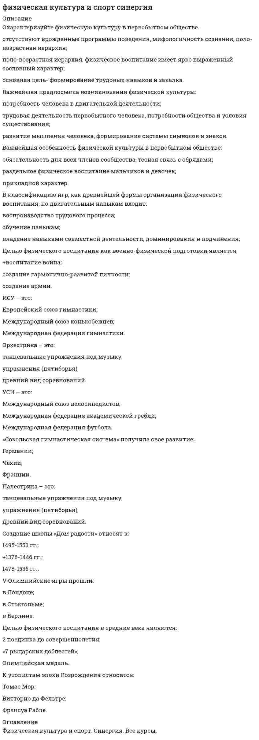     
          Описание
          ответы на вопросы по дисциплине физическая культура и спорт СИНЕРГИЯответы на 60 вопросов 1.В циклических видах спорта преимущественно проявляется … спортсмена Тип ответа: Одиночный выбор ￼ силаловкость   выносливость ￼ сообразительность2.По характеру работы мышц в спортивной подготовке выделяют … метод развития силы, в котором мышца укорачивается с различной скоростью, зависящей от величины сопротивления Тип ответа: Одиночный выбор ￼ концентрический ￼ изокинетический ￼ плиометрический ￼ эксцентрический3.На тренировочных занятиях циклическими видами спорта суммарные затраты энергии для развития выносливости могут составлять … Тип ответа: Одиночный выбор ￼ 4000–6000 ккал ￼ 7000–9000 ккал ￼ 10000–12000 ккал4.По причине высоких скоростно-силовых требований к спортсменам-спринтерам в циклических видах спорта спринтеры нуждаются в большом количестве … Тип ответа: Одиночный выбор ￼углеводов ￼ белков ￼жиров5.Велосипедистам и стайерам необходимо большое количество … Тип ответа: Одиночный выбор ￼ только легкоусваиваемых углеводов ￼ только «медленных» углеводов ￼ как легкоусваиваемых, так и «медленных» углеводов, с низким гликемическим индексом6.Специалисты полагают, что взрывная сила будет улучшаться при использовании … режимов работы мышц, выполняемых чаще всего по методу максимальных усилий или повторно-серийным методом Тип ответа: Множественный выбор ￼ плиометрического ￼ эксцентрического скоростногоконтрастного￼ статодинамического ￼ изометрического ￼ интермедиарного7.Во время тренировки спортсмену-пловцу рекомендуется плавать … Тип ответа: Одиночный выбор ￼ все время на одной и той же дорожке одного и того же бассейна ￼ все время на одной и той же дорожке (желательно центральной), но в разных бассейнах ￼ в одном и том же бассейне, но на разных дорожках ￼ в различных бассейнах и на разных дорожках8.Плавание осуществляется в водной среде с температурой … Тип ответа: Одиночный выбор ￼ 20,5–22,5 °С ￼ 23,5–24,5 °С ￼ 25,5–28,5 °С ￼ 29,5–30 °С9.… используются как источник энергии при длительных нагрузках и обеспечивают адекватную работу суставов Тип ответа: Одиночный выбор ￼жиры  ￼ Белки ￼ Жиры (особенно насыщенные) ￼ Жиры, белки и углеводы10.В любом циклическом виде спорта суставы …  Тип ответа: Одиночный выбор ￼ подвергаются сильному износу ￼ укрепляются ￼ подвергаются незначительному износу11.Высокая лабильность нервной системы в плавании необходима …  Тип ответа: Одиночный выбор ￼ как спринтеру, так и стайеру ￼ только спринтеру ￼ только стайеру«Сокольская гимнастическая система» получила свое развитие:ГерманииЧехииФранции  
            
            
            Физическая культура и спорт СИНЕРГИЯФизическая культура и спорт. Синергия. 1 семестр. Физическая культура и спорт Синергия Бакалавриат 2021Физическая культура и спорт «Синергия» (тест с ответами, 1 семестр).Физическая культура и спорт. Тест Синергия. 2021 г.Физическая культура и спорт ( тест с ответами Синергия)Физическая культура и спорт (тест с ответами), «Синергия», 1курс.Физическая культура и спорт (1) (тест с ответами Синергия) Физическая культура и спорт(3) третий семестр СинергияФизическая культура и спорт (4) (тест с ответами Синергия)Физическая культура и спорт и Элективные дисциплины по физической культуре и спорту 1 семестр. (Сборник ответов на тест «Синергия»).Физическая культура и спорт. Ответы на 82 вопроса. МФПУ Синергия, МОИ.Физическая культура и спорт ответы на тест МФПУ 1 семестр (не элективная)Физическая культура и спорт Ответы (тест синергия) 90 баллов