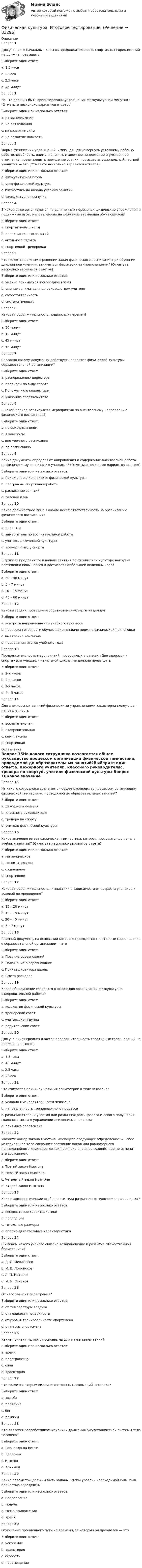     
            Описание
            Вопрос 1Для учащихся начальных классов продолжительность спортивных соревнований не должна превышатьВыберите один ответ:a. 1,5 часа b. 2 часаc. 2,5 часаd. 45 минутВопрос 2На что должны быть ориентированы упражнения физкультурной минутки? (Отметьте несколько вариантов ответов)Выберите один или несколько ответов:a. на выпрямления b. на потягивания c. на развитие силыd. на развитие ловкостиВопрос 3Форма физических упражнений, имеющая целью вернуть уставшему ребенку работоспособность, внимание, снять мышечное напряжение и умственное утомление, предупредить нарушение осанки, повысить эмоциональный настрой учащихся — это (Отметьте несколько вариантов ответов)Выберите один или несколько ответов:a. физкультурная пауза b. урок физической культурыc. гимнастика до начала учебных занятийd. физкультурная минутка Вопрос 4В каком виде организуются на удлиненных переменах физические упражнения и подвижные игры, направленные на снижение утомления обучающихся?Выберите один ответ:a. спартакиады школыb. дополнительных занятийc. активного отдыха d. спортивной тренировкиВопрос 5Что является важным в решении задач физического воспитания при обучении школьников умениям заниматься физическими упражнениями? (Отметьте несколько вариантов ответов)Выберите один или несколько ответов:a. умение заниматься в свободное времяb. умение заниматься под руководством учителяc. самостоятельность d. систематичность Вопрос 6Какова продолжительность подвижных перемен?Выберите один ответ:a. 30 минут b. 10 минутc. 45 минутd. 15 минутВопрос 7Согласно какому документу действует коллектив физической культуры образовательной организации?Выберите один ответ:a. распоряжению директораb. правилам по виду спортаc. Положению о коллективе d. указанию спорткомитетаВопрос 8В какой период реализуются мероприятия по внеклассному направлению физического воспитания?Выберите один ответ:a. по выходным днямb. в каникулыc. вне урочного расписания d. по расписаниюВопрос 9Какие документы определяют направления и содержание внеклассной работы по физическому воспитанию учащихся? (Отметьте несколько вариантов ответов)Выберите один или несколько ответов:a. Положение о коллективе физической культуры b. программы спортивной работе c. расписание занятийd. годовой планВопрос 10Какое должностное лицо в школе несет ответственность за организацию физического воспитания?Выберите один ответ:a. директор b. заместитель по воспитательной работеc. учитель физической культурыd. тренер по виду спортаВопрос 11В группах продленного в начале занятия по физической культуре нагрузка постепенно повышается и достигает наибольшей величины черезВыберите один ответ:a. 30 – 40 минут b. 5 – 7 минутc. 10 – 15 минутd. 45 – 60 минутВопрос 12Каковы задачи проведения соревнования «Старты надежд»?Выберите один ответ:a. контроль направленности учебного процессаb. проверка готовности обучающихся к сдаче норм по физической подготовкеc. выявление чемпиона d. подведения итогов учебного годаВопрос 13Продолжительность мероприятий, проводимых в рамках «Дня здоровья и спорта» для учащихся начальной школы, не должна превышатьВыберите один ответ:a. 2-х часовb. 4-х часовc. 3-х часов d. 4 – 5 часовВопрос 14Для внеклассных занятий физическими упражнениями характерна следующая направленностьВыберите один ответ:a. воспитательнаяb. оздоровительнаяc. комплекснаяd. спортивная  
            Оглавление
            Вопрос 15На какого сотрудника возлагается общее руководство процессом организации физической гимнастики, проводимой до образовательных занятий?Выберите один ответ:a. дежурного учителяb. классного руководителяc. тренера по спортуd. учителя физической культуры Вопрос 16Какое значение имеет физическая гимнастика, которая проводится до начала учебных занятий? (Отметьте несколько вариантов ответа)Выберите один или несколько ответов:a. гигиеническое b. воспитательное c. социальноеd. спортивноеВопрос 17Какова продолжительность гимнастики в зависимости от возраста учеников и условий ее проведения?Выберите один ответ:a. 15 – 20 минутb. 10 – 15 минут c. 30 – 40 минутd. 5 – 7 минутВопрос 18Главный документ, на основании которого проводятся спортивные соревнования в образовательной организации — этоВыберите один ответ:a. Правила соревнованийb. Положение о соревновании c. Приказ директора школыd. Смета расходовВопрос 19Какое объединение создается в школе для организации физкультурно-оздоровительной работы?Выберите один ответ:a. коллектив физической культуры b. тренерский советc. учительская группаd. родительский советВопрос 20Для учащихся средних классов продолжительность спортивных соревнований не должна превышатьВыберите один ответ:a. 1,5 часаb. 45 минутc. 2,5 часаd. 2 часа Вопрос 21Что считается причиной наличия асимметрий в теле человека?Выберите один ответ:a. условия жизнедеятельности человекаb. направленность тренировочного процессаc. различие степени участия или различная роль правого и левого полушария головного мозга в управлении движениями человека d. привычка спортсменаВопрос 22Укажите номер закона Ньютона, имеющего следующее определение: «Любое материальное тело сохраняет состояние покоя или равномерного прямолинейного движения до тех пор, пока внешнее воздействие не изменит это состояние».Выберите один ответ:a. Третий закон Ньютонаb. Первый закон Ньютона c. Четвертый закон Ньютонаd. Второй закон НьютонаВопрос 23Какие морфологические особенности тела различают в телосложении человека?Выберите один или несколько ответов:a. весоростовые характеристикиb. пропорции c. тотальные размеры d. опорно-двигательные характеристикиВопрос 24С именем какого ученого связано возникновение и развитие отечественной биомеханики?Выберите один ответ:a. Д. И. Менделеевb. М. В. Ломоносовc. Л. П. Матвеевd. И. М. Сеченов Вопрос 25От чего зависит сила трения?Выберите один или несколько ответов:a. от температуры воздухаb. от гладкости поверхности c. от уровня тренированности спортсменаd. от массы спортсмена Вопрос 26Какие понятия являются основными для науки кинематики? Выберите один или несколько ответов:a. время b. пространствоc. силаd. траектория Вопрос 27Что является вторым видом естественных локомоций человека?Выберите один ответ:a. ходьбаb. плаваниеc. бег d. прыжкиВопрос 28Кто является разработчиком механики движения биомеханической системы тела человека?Выберите один ответ:a. Леонардо да Винчиb. Коперникc. Ньютон d. АрхимедВопрос 29Какие параметры должны быть заданы, чтобы уровень необходимой силы был полностью определен?Выберите один или несколько ответов:a. направление b. модуль c. точка приложения d. времяВопрос 30Отношение пройденного пути ко времени, за который он преодолен — этоВыберите один ответ:a. ускорениеb. траекторияc. скорость d. перемещение  
            
            
            Физическая культура Итоговое тестированиеФизическая культура. Итоговое тестирование.Физическая культура. Итоговое тестирование (ОТВЕТЫ)Физическая культура/Контрольное тестирование 2 выполнение 97%Физическая культура/Контрольное тестирование выполнение 90%Физическая культура (КП, 4 часть)Физическая культура (КП, 4 часть) Физическая культура и спорт Э6 - спортивное воспитание и ГТО МФПУ (6 семестр элективная)Физическая культура и спорт Э6 (Спортивное воспитание и ГТО) (тест с ответами Синергия/МОИ/МТИ/МосАП)Физическая культура и спорт Э6 (тест с ответами Синергия)Физическая культура и спорт Э6 (Тест с ответами СИНЕРГИЯ / МОИ / МТИ)Физическая культура и спорт (элективная дисциплина) (зачет)//МФЮАФизическая культура и спорт (элективные дисциплины) Витте МУИВ Ответы на итоговый тестФизическая культура и спорт (элективные дисциплины) тест с ответами ММА