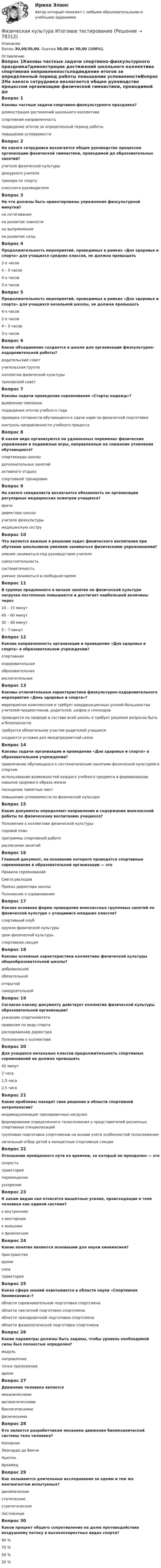      
            Описание
            Баллы 30,00/30,00. Оценка 50,00 из 50,00 (100%). 
            Оглавление
            Вопрос 1Каковы частные задачи спортивно-физкультурного праздника?демонстрация достижений школьного коллектива спортивная направленностьподведение итогов за определенный период работы повышение успеваемостиВопрос 2На какого сотрудника возлагается общее руководство процессом организации физической гимнастики, проводимой до образовательных занятий?учителя физической культуры дежурного учителятренера по спортуклассного руководителяВопрос 3На что должны быть ориентированы упражнения физкультурной минутки?на потягивания на развитие ловкостина выпрямления на развитие силыВопрос 4Продолжительность мероприятий, проводимых в рамках «Дня здоровья и спорта» для учащихся средних классов, не должна превышать2-х часов4 – 5 часов4-х часов 3-х часовВопрос 5Продолжительность мероприятий, проводимых в рамках «Дня здоровья и спорта» для учащихся начальной школы, не должна превышать4-х часов2-х часов4 – 5 часов3-х часовВопрос 6Какое объединение создается в школе для организации физкультурно-оздоровительной работы?родительский советучительская группаколлектив физической культуры тренерский советВопрос 7Каковы задачи проведения соревнования «Старты надежд»?выявление чемпиона подведения итогов учебного годапроверка готовности обучающихся к сдаче норм по физической подготовкеконтроль направленности учебного процессаВопрос 8В каком виде организуются на удлиненных переменах физические упражнения и подвижные игры, направленные на снижение утомления обучающихся?спартакиады школыдополнительных занятийактивного отдыха спортивной тренировкиВопрос 9На какого специалиста возлагается обязанность по организации регулярных медицинских осмотров учащихся?врачадиректора школы учителя физкультурымедицинскую сеструВопрос 10Что является важным в решении задач физического воспитания при обучении школьников умениям заниматься физическими упражнениями?умение заниматься под руководством учителясамостоятельность систематичность умение заниматься в свободное времяВопрос 11В группах продленного в начале занятия по физической культуре нагрузка постепенно повышается и достигает наибольшей величины через10 – 15 минут45 – 60 минут30 – 40 минут 5 – 7 минутВопрос 12Какова направленность организации и проведения «Дня здоровья и спорта» в образовательном учреждении?спортивнаяоздоровительная образовательнаявоспитательнаяВопрос 13Каковы отличительные характеристики физкультурно-оздоровительного мероприятия «День здоровья и спорта»?мероприятие комплексное и требует координационных усилий большинства учителей-предметников, родителей, шефов и спонсоров проводится на природе в составе всей школы и требует решения вопросов быта и безопасности требуется обязательное участие родителей учащихсясоздаются условия для междпредметной связиВопрос 14Каковы задачи организации и проведения «Дня здоровья и спорта» в образовательном учреждении?привлечение обучающихся к систематическим занятиям физической культурой и спортом использование возможностей каждого учебного предмета в формировании навыков здорового образа жизни посещение памятных местповышение успеваемости по физической культуреВопрос 15Какие документы определяют направления и содержание внеклассной работы по физическому воспитанию учащихся?Положение о коллективе физической культуры годовой планпрограммы спортивной работе расписание занятийВопрос 16Главный документ, на основании которого проводятся спортивные соревнования в образовательной организации — этоПравила соревнованийСмета расходовПриказ директора школыПоложение о соревнованииВопрос 17Какова основная форма проведения внеклассных групповых занятий по физической культуре с учащимися младших классов?спортивный клубкружок физической культуры урок физической культурыспортивная секцияВопрос 18Каковы основные характеристики коллектива физической культуры общеобразовательной школы?добровольной обязательнойоткрытойсамодеятельнойВопрос 19Согласно какому документу действует коллектив физической культуры образовательной организации?указанию спорткомитетаправилам по виду спортараспоряжению директораПоложению о коллективеВопрос 20Для учащихся начальных классов продолжительность спортивных соревнований не должна превышать45 минут2 часа1,5 часа 2,5 часаВопрос 21Какие проблемы находят свое решение в области спортивной антропологии?индивидуализация тренировочных нагрузокформирование определенного телосложения у представителей различных спортивных специализаций групповая подготовка спортсменов на основе учета особенностей телосложенияначальный отбор детей в конкретные спортивные секцииВопрос 22Отношение пройденного пути ко времени, за который он преодолен — этоскорость траекторияперемещениеускорениеВопрос 23К каким видам сил относятся мышечные усилия, происходящие в теле человека как единой системе?к внутренним к векторнымк внешнимк физическимВопрос 24Какие понятия являются основными для науки кинематики? пространствовремя силатраекторияВопрос 25Какая сфера знаний охватывается в области науки «Спортивная биомеханика»?области соревновательной подготовки спортсмена области лактатной подготовки спортсменаобласти тренировочной подготовки спортсмена области физиологической подготовки спортсменаВопрос 26Какие параметры должны быть заданы, чтобы уровень необходимой силы был полностью определен?модуль направление точка приложения времяВопрос 27Движение человека являетсямеханическими автоматическимибиологическимифизическимиВопрос 28Кто является разработчиком механики движения биомеханической системы тела человека?КоперникЛеонардо да ВинчиНьютон АрхимедВопрос 29Как называются длительные исследования за одним и тем же контингентом испытуемых?динамические статическиестратегическиепостоянныеВопрос 30Каков процент общего сопротивления на долю противодействия воздушному потоку в высокоскоростных видах спорта?90 % 70 %50 %20 %  
            
            
            Физическая культура и спорт (элективные дисциплины) тест с ответами ММАФизическая культура Итоговое тестированиеФизическая культура Итоговое тестированиеФизическая культура. Итоговое тестирование.Физическая культура. Итоговое тестирование (ОТВЕТЫ)Физическая культура/Контрольное тестирование 2 выполнение 97%Физическая культура/Контрольное тестирование выполнение 90%Физическая культура и спорт Э6 (Ответы на тест СИНЕРГИЯ / МТИ / МОИ)Физическая культура и спорт Э6. Синергия. Тест.Физическая культура и спорт Э6 - спортивное воспитание и ГТО МФПУ (6 семестр элективная)Физическая культура и спорт Э6 (Спортивное воспитание и ГТО) (тест с ответами Синергия/МОИ/МТИ/МосАП)Физическая культура и спорт Э6 (тест с ответами Синергия)Физическая культура и спорт Э6 (Тест с ответами СИНЕРГИЯ / МОИ / МТИ)Физическая культура и спорт (элективная дисциплина) (зачет)//МФЮА