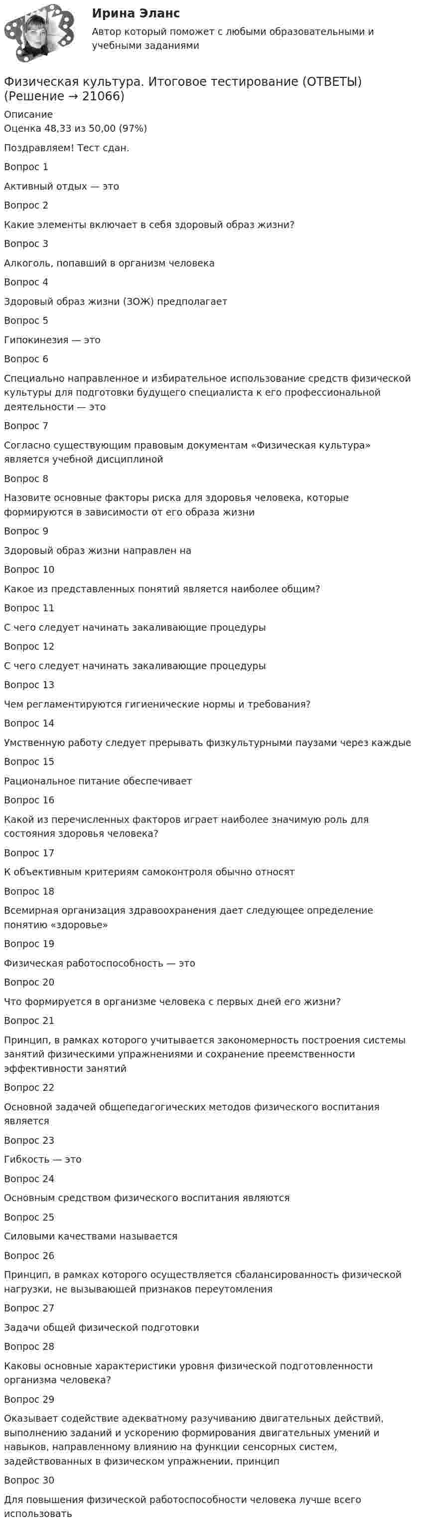     
          Описание
          Оценка	48,33 из 50,00 (97%)Поздравляем! Тест сдан.Вопрос 1Активный отдых — этоВопрос 2Какие элементы включает в себя здоровый образ жизни?Вопрос 3Алкоголь, попавший в организм человекаВопрос 4Здоровый образ жизни (ЗОЖ) предполагаетВопрос 5Гипокинезия — этоВопрос 6Специально направленное и избирательное использование средств физической культуры для подготовки будущего специалиста к его профессиональной деятельности — этоВопрос 7Согласно существующим правовым документам «Физическая культура» является учебной дисциплинойВопрос 8Назовите основные факторы риска для здоровья человека, которые формируются в зависимости от его образа жизниВопрос 9Здоровый образ жизни направлен наВопрос 10Какое из представленных понятий является наиболее общим?Вопрос 11С чего следует начинать закаливающие процедурыВопрос 12С чего следует начинать закаливающие процедурыВопрос 13Чем регламентируются гигиенические нормы и требования?Вопрос 14Умственную работу следует прерывать физкультурными паузами через каждыеВопрос 15Рациональное питание обеспечиваетВопрос 16Какой из перечисленных факторов играет наиболее значимую роль для состояния здоровья человека?Вопрос 17К объективным критериям самоконтроля обычно относятВопрос 18Всемирная организация здравоохранения дает следующее определение понятию «здоровье»Вопрос 19Физическая работоспособность — этоВопрос 20Что формируется в организме человека с первых дней его жизни?Вопрос 21Принцип, в рамках которого учитывается закономерность построения системы занятий физическими упражнениями и сохранение преемственности эффективности занятийВопрос 22Основной задачей общепедагогических методов физического воспитания являетсяВопрос 23Гибкость — этоВопрос 24Основным средством физического воспитания являютсяВопрос 25Силовыми качествами называетсяВопрос 26Принцип, в рамках которого осуществляется сбалансированность физической нагрузки, не вызывающей признаков переутомленияВопрос 27Задачи общей физической подготовкиВопрос 28Каковы основные характеристики уровня физической подготовленности организма человека?Вопрос 29Оказывает содействие адекватному разучиванию двигательных действий, выполнению заданий и ускорению формирования двигательных умений и навыков, направленному влиянию на функции сенсорных систем, задействованных в физическом упражнении, принципВопрос 30Для повышения физической работоспособности человека лучше всего использовать  
            
            
            Физическая культура. Итоговое тестирование.Физическая культура. Итоговое тестирование (ОТВЕТЫ)Физическая культура/Контрольное тестирование 2 выполнение 97%Физическая культура/Контрольное тестирование выполнение 90%Физическая культура (КП, 4 часть)Физическая культура (КП, 4 часть) Физическая культура (КП, 4 часть) Практическое занятие 4. Задания 1-5, 7-9Физическая культура и спорт Э6 (Спортивное воспитание и ГТО) (тест с ответами Синергия/МОИ/МТИ/МосАП)Физическая культура и спорт Э6 (тест с ответами Синергия)Физическая культура и спорт Э6 (Тест с ответами СИНЕРГИЯ / МОИ / МТИ)Физическая культура и спорт (элективная дисциплина) (зачет)//МФЮАФизическая культура и спорт (элективные дисциплины) Витте МУИВ Ответы на итоговый тестФизическая культура и спорт (элективные дисциплины) тест с ответами ММАФизическая культура Итоговое тестирование
