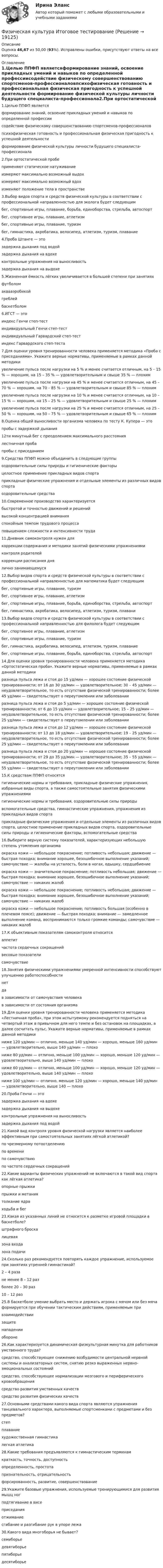      
          Описание
          Оценка 46,67 из 50,00 (93%). Исправлены ошибки, присутствуют ответы на все вопросы. 
          Оглавление
          1.Целью ППФП являетсяформирование знаний, освоение прикладных умений и навыков по определенной профессиисодействие физическому совершенствованию спортсменов-профессионаловпсихофизическая готовность и профессиональная физическая пригодность к успешной деятельности формирование физической культуры личности будущего специалиста-профессионала2.При ортостатической пробеприменяют статическое натуживаниеизмеряют максимально возможный выдохизмеряют максимально возможный вдохизменяют положение тела в пространстве3.Выбор видов спорта и средств физической культуры в соответствии с профессиональной направленностью для эколога будет следующимбег, спортивные игры, плавание, борьба, единоборства, стрельба, автоспортбег, спортивнее игры, плавание, атлетизмбег, спортивные игры, плавание, туризмбег, гимнастика, акробатика, велосипед, атлетизм, туризм, плавание 4.Проба Штанге — этозадержка дыхания под водойзадержка дыхания на вдохе контрольные упражнения на выносливостьзадержка дыхания на выдохе5.Жизненная ёмкость лёгких увеличивается в большей степени при занятияхфутболомаквааэробикойгреблей баскетболом6.ИГСТ — этоиндекс Генчи степ-тестиндивидуальный Генчи степ-тестиндивидуальный Гарвардский степ-тест индекс Гарвардского степ-теста7.Для оценки уровня тренированности человека применяется методика «Проба с приседаниями». Укажите верные нормативы, применяемые в рамках данной методикиувеличение пульса после нагрузки на 5 % и менее считается отличным, на 5 – 15 % — хорошим, на 15 – 35 % — удовлетворительным и свыше 35 % — плохимувеличение пульса после нагрузки на 45 % и менее считается отличным, на 45 – 70 % — хорошим, на 70 – 85 % — удовлетворительным и свыше 85 % — плохимувеличение пульса после нагрузки на 10 % и менее считается отличным, на 10 – 15 % — хорошим, на 15 – 25 % — удовлетворительным и свыше 25 % — плохимувеличение пульса после нагрузки на 25 % и менее считается отличным, на 25 – 50 % — хорошим, на 50 – 75 % — удовлетворительным и свыше 65 % — плохим8.Оценка общей выносливости организма человека по тесту К. Купера — этопробы с задержкой дыхания12ти минутный бег с преодолением максимального расстояния лестничная пробапробы с приседанием9.Средства ППФП можно объединить в следующие группыоздоровительные силы природы и гигиенические факторы целостное применение прикладных видов спорта прикладные физические упражнения и отдельные элементы из различных видов спорта оздоровительные средства10.Современное производство характеризуетсябыстротой и точностью движений и решений высокой концентрацией внимания спокойным темпом трудового процессаповышением сложности и интенсивности труда 11.Дневник самоконтроля нужен длякоррекции содержания и методики занятий физическими упражнениями контроля родителейкоррекции расписания днялично занимающемуся12.Выбор видов спорта и средств физической культуры в соответствии с профессиональной направленностью для математика будет следующимбег, спортивные игры, плавание, туризм бег, спортивнее игры, плавание, атлетизмбег, спортивные игры, плавание, борьба, единоборства, стрельба, автоспортбег, гимнастика, акробатика, велосипед, атлетизм, туризм, плавани13.Выбор видов спорта и средств физической культуры в соответствии с профессиональной направленностью для филолога будет следующим бег, спортивнее игры, плавание, атлетизм бег, спортивные игры, плавание, туризмбег, гимнастика, акробатика, велосипед, атлетизм, туризм, плаваниебег, спортивные игры, плавание, борьба, единоборства, стрельба, автоспорт14.Для оценки уровня тренированности человека применяется методика «Ортостатическая проба». Укажите верные нормативы, применяемые в рамках данной методикиразница пульса лежа и стоя до 15 уд/мин — хорошее состояние физической тренированности; от 16 до 30 уд/мин — удовлетворительное; 30 – 45 уд/мин — неудовлетворительное, то есть отсутствие физической тренированности; более 45 уд/мин — свидетельствует о переутомлении или заболеванииразница пульса лежа и стоя до 5 уд/мин — хорошее состояние физической тренированности; от 6 до 15 уд/мин — удовлетворительное; 15 – 25 уд/мин — неудовлетворительное, то есть отсутствие физической тренированности; более 25 уд/мин — свидетельствует о переутомлении или заболеванииразница пульса лежа и стоя до 12 уд/мин — хорошее состояние физической тренированности; от 13 до 18 уд/мин — удовлетворительное; 19 – 25 уд/мин — неудовлетворительное, то есть отсутствие физической тренированности; более 25 уд/мин — свидетельствует о переутомлении или заболевании разница пульса лежа и стоя до 20 уд/мин — хорошее состояние физической тренированности; от 29 до 35 уд/мин — удовлетворительное; 35 – 55 уд/мин — неудовлетворительное, то есть отсутствие физической тренированности; более 55 уд/мин — свидетельствует о переутомлении или заболевании15.К средствам ППФП относятсягигиенические нормы и требования, прикладные физические упражнения, избранные виды спорта, а также самостоятельные занятия физическими упражнениямигигиенические нормы и требования, оздоровительные силы природывспомогательные средства, гимнастические упражнения, упражнения из прикладных видов спортаприкладные физические упражнения и отдельные элементы из различных видов спорта, целостное применение прикладных видов спорта, оздоровительные силы природы и гигиенические факторы, вспомогательные средства16.Выберите верную систему показателей, характеризующих небольшую степень утомления организмаокраска кожи — небольшое покраснение; потливость небольшая; движение — быстрая походка; внимание хорошее, безошибочное выполнение указаний; самочувствие — жалобы на усталость, боли в ногах, одышку, сердцебиениеокраска кожи — значительное покраснение; потливость небольшая; движение — быстрая походка; внимание хорошее, безошибочное выполнение указаний; самочувствие — никаких жалобокраска кожи — небольшое покраснение; потливость небольшая; движение — быстрая походка; внимание хорошее, безошибочное выполнение указаний; самочувствие — никаких жалобокраска кожи — небольшое покраснение; потливость большая (особенно в плечевом поясе); движение — быстрая походка; внимание — замедленное выполнение команд, воспринимаются только громкие команды; самочувствие — никаких жалоб17.К объективным показателям самоконтроля относитсяаппетитчастота сердечных сокращений весовые показателисамочувствие18.Занятия физическими упражнениями умеренной интенсивности способствуют улучшению работоспособностинетда в зависимости от самочувствия человекав зависимости от состояния организма19.Для оценки уровня тренированности человека применяется методика «Лестничная проба», при этом испытуемому рекомендуется подняться на четвертый этаж в привычном для него темпе и без остановок на площадках, а далее сосчитать пульс. Укажите верные нормативы, применяемые в рамках данной методикиниже 120 уд/мин — отлично, меньше 140 уд/мин — хорошо, меньше 160 уд/мин — удовлетворительно, выше 140 уд/мин — плохониже 80 уд/мин — отлично, меньше 100 уд/мин — хорошо, меньше 120 уд/мин — удовлетворительно, выше 140 уд/мин — плохониже 60 уд/мин — отлично, меньше 100 уд/мин — хорошо, меньше 120 уд/мин — удовлетворительно, выше 140 уд/мин — плохониже 100 уд/мин — отлично, меньше 120 уд/мин — хорошо, меньше 140 уд/мин — удовлетворительно, выше 140 — плохо20.Проба Генчи — этозадержка дыхания на вдохезадержка дыхания на выдохе контрольные упражнения на выносливостьзадержка дыхания под водой21.Какой вид контроля уровня физической нагрузки является наиболее эффективным при самостоятельных занятиях лёгкой атлетикой?по чрезмерному потоотделениюпо временипо самочувствиюпо частоте сердечных сокращений22.Какие варианты физических упражнений не включаются в такой вид спорта как лёгкая атлетика?опорные прыжки прыжки и метаниятолкание ядраходьба и бег23.Какая из указанных линий не относится к разметке игровой площадки в баскетболе?штрафного броскалицеваязона входазона подачи24.Сколько раз рекомендуется повторять каждое упражнение, используемое при занятиях утренней гимнастикой?2 – 4 разане менее 8 – 12 раз более 20 – 30 раз10 – 12 раз25.В баскетболе умение выбрать место и держать игрока с мячом или без мяча формируется при обучении тактическим действиям, применяемым привзаимодействиизащите нападенииобороне26.Как характеризуется динамическая физкультурная минутка для работников умственного труда?средство, способствующее снижению возбудимости центральной нервной системы и анализаторных систем, снятию резко выраженных нервно-эмоциональных состоянийсредство, способствующее нормализации мозгового и периферического кровообращения средство развития умственных качествсредство развития физических качеств27.Основными средствами какого вида спорта являются упражнения танцевального характера, выполняемые спортсменками с предметами и без предметов?степплаваниехудожественная гимнастика легкая атлетика28.Какие требования предъявляются к гимнастическим терминамкраткость, точность, доступность определенность, простотапризнательность, отрицательностьфорсированность, развитие, совершенствование29.Укажите базовые упражнения, используемые тренирующимися для развития мышц ногподтягивание в висеприседания отжиманиесгибание и разгибание рук в упоре лежа30.Какого вида многоборья не бывает?семиборьедевятиборье пятиборьедесятиборье 
            
            
            Физическая культура Итоговое тестированиеФизическая культура Итоговое тестированиеФизическая культура. Итоговое тестирование.Физическая культура. Итоговое тестирование (ОТВЕТЫ)Физическая культура/Контрольное тестирование 2 выполнение 97%Физическая культура/Контрольное тестирование выполнение 90%Физическая культура (КП, 4 часть)Физическая культура и спорт Э6. Синергия. Тест.Физическая культура и спорт Э6 - спортивное воспитание и ГТО МФПУ (6 семестр элективная)Физическая культура и спорт Э6 (Спортивное воспитание и ГТО) (тест с ответами Синергия/МОИ/МТИ/МосАП)Физическая культура и спорт Э6 (тест с ответами Синергия)Физическая культура и спорт Э6 (Тест с ответами СИНЕРГИЯ / МОИ / МТИ)Физическая культура и спорт (элективная дисциплина) (зачет)//МФЮАФизическая культура и спорт (элективные дисциплины) Витте МУИВ Ответы на итоговый тест