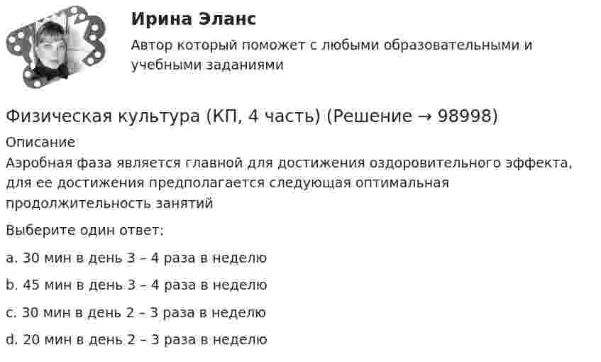      
            Описание
            Аэробная фаза является главной для достижения оздоровительного эффекта, для ее достижения предполагается следующая оптимальная продолжительность занятийВыберите один ответ:a. 30 мин в день 3 – 4 раза в неделю b. 45 мин в день 3 – 4 раза в неделюc. 30 мин в день 2 – 3 раза в неделюd. 20 мин в день 2 – 3 раза в неделю   
            
            
            Физическая культура (КП, 4 часть)Физическая культура (КП, 4 часть) Физическая культура (КП, 4 часть) Практическое занятие 4. Задания 1-5, 7-9Физическая культура Курский техникум экономики и управленияФизическая культура. МТИ / Синергия. На отлично!ФИЗИЧЕСКАЯ КУЛЬТУРА (НИУ МЭИ (ТУ) ИДДО)Физическая культура НСПК Тестовые вопросы к разделу 1Физическая культура и спорт (элективные дисциплины) Витте МУИВ Ответы на итоговый тестФизическая культура и спорт (элективные дисциплины) тест с ответами ММАФизическая культура Итоговое тестированиеФизическая культура Итоговое тестированиеФизическая культура. Итоговое тестирование.Физическая культура. Итоговое тестирование (ОТВЕТЫ)Физическая культура/Контрольное тестирование 2 выполнение 97%