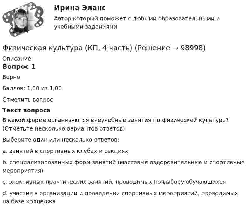      
            Описание
            Вопрос 1ВерноБаллов: 1,00 из 1,00Отметить вопросТекст вопросаВ какой форме организуются внеучебные занятия по физической культуре? (Отметьте несколько вариантов ответов)Выберите один или несколько ответов:a. занятий в спортивных клубах и секциях b. специализированных форм занятий (массовые оздоровительные и спортивные мероприятия) c. элективных практических занятий, проводимых по выбору обучающихсяd. участие в организации и проведении спортивных мероприятий, проводимых на базе колледжа   
            
            
            Физическая культура/Контрольное тестирование выполнение 90%Физическая культура (КП, 4 часть)Физическая культура (КП, 4 часть) Физическая культура (КП, 4 часть) Практическое занятие 4. Задания 1-5, 7-9Физическая культура Курский техникум экономики и управленияФизическая культура. МТИ / Синергия. На отлично!ФИЗИЧЕСКАЯ КУЛЬТУРА (НИУ МЭИ (ТУ) ИДДО)Физическая культура и спорт (элективная дисциплина) (зачет)//МФЮАФизическая культура и спорт (элективные дисциплины) Витте МУИВ Ответы на итоговый тестФизическая культура и спорт (элективные дисциплины) тест с ответами ММАФизическая культура Итоговое тестированиеФизическая культура Итоговое тестированиеФизическая культура. Итоговое тестирование.Физическая культура. Итоговое тестирование (ОТВЕТЫ)