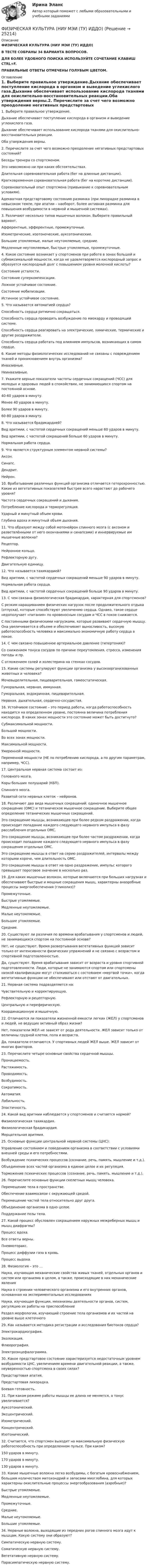      
          Описание
          ФИЗИЧЕСКАЯ КУЛЬТУРА (НИУ МЭИ (ТУ) ИДДО)В ТЕСТЕ СОБРАНЫ 34 ВАРИАНТА ВОПРОСОВ.ДЛЯ БОЛЕЕ УДОБНОГО ПОИСКА ИСПОЛЬЗУЙТЕ СОЧЕТАНИЕ КЛАВИШ CTRL+F.ПРАВИЛЬНЫЕ ОТВЕТЫ ОТМЕЧЕНЫ ГОЛУБЫМ ЦВЕТОМ. 
          Оглавление
          1.   Выберите правильное утверждение.Дыхание обеспечивает поступление кислорода в организм и выведение углекислого газа.Дыхание обеспечивает использование кислорода тканями для окислительно-восстановительных реакции.Оба утверждения верны.2.   Перечислите за счет чего возможно преодоление негативных предстартовых состояний?Беседы тренера со спортсменом.Это невозможно ни при каких обстоятельствах.Длительная соревновательная работа (бег на длинные дистанции).Кратковременная соревновательная работа (бег на короткие дистанции).Соревновательный опыт спортсмена (привыкание к соревновательным условиям).Адекватная предстартовому состоянию разминка (при лихорадке разминка в невысоком темпе, при апатии – наоборот, более активная разминка для повышения возбудимости в нервной и мышечной системах).3.   Различают несколько типов мышечных волокон. Выберите правильный вариант.Афферентные, эфферентные, промежуточные.Изометрические, изотоноческие, ауксотонические.Большие утомляемые, малые неутомляемые, средние.Медленные неутомляемые, быстрые утомляемые, промежуточные.4.   Какое состояние возникает у спортсменов при работе в зонах большой и субмаксимальной мощности, когда не удовлетворяется кислородный запрос и образуется кислородный долг с повышением уровня молочной кислоты?Состояние усталости.Состояние суперкомпенсации.Ложное устойчивое состояние.Состояние мобилизации.Истинное устойчивое состояние.5.   Что называется автоматией сердца?Способность сердца ритмично сокращаться.Способность сердца проводить возбуждение по миокарду и проводящей системе.Способность сердца реагировать на электрические, химические, термические и другие раздражители.Способность сердца работать под влиянием импульсов, возникающих в самом сердце.6.   Какие методы физиологических исследований не связаны с повреждением тканей и проникновением внутрь организма?Инвазивные.Неинвазивные.7.   Укажите верные показатели частоты сердечных сокращений (ЧСС) для молодых и здоровых людей в спокойствии, не занимающихся спортом на постоянной основе.40-60 ударов в минуту.Менее 40 ударов в минуту.Более 90 ударов в минуту.60-80 ударов в минуту.8.   Что называется брадикардией?Вид аритмии, с частотой сердечных сокращений меньше 60 ударов в минуту.Вид аритмии, с частотой сокращений больше 60 ударов в минуту.Нормальная работа сердца.9.   Что является структурным элементом нервной системы?Аксон.Синапс.Дендрит.Нейрон.10.                     Врабатывание различных функций организма отличается гетерохронностью. Какие из вегетативных показателей быстрее всего нарастают до рабочего уровня?Частота сердечных сокращений и дыхания.Потребление кислорода и терморегуляция.Ударный и минутный объем крови.Глубина вдоха и минутный объем дыхания.11.                     Что образуют между собой мотонейрон спинного мозга (с аксоном и разветвлёнными от него окончаниями и синапсами) и иннервируемые им мышечные волокна?Рецептор.Нейронное кольцо.Рефлекторную дугу.Двигательную единицу.12.                     Что называется тахикардией?Вид аритмии, с частотой сердечных сокращений меньше 90 ударов в минуту.Нормальная работа сердца.Вид аритмии, с частотой сердечных сокращений больше 90 ударов в минуту.13.                     С чем связана физиологическая брадикардия, характерная для спортсменов?С резким наращиванием физических нагрузок после продолжительного отдыха (отпуска), которые способствуют увеличению сердца. Однако, такое сердце недополучает «питания» по кровеносным сосудам и ЧСС в покое снижается.С постоянными физическими нагрузками, которые развивают сердечную мышцу. Она увеличивается в объеме и обеспечивает выносливость, высокую работоспособность человека и максимально экономичную работу сердца в покое.14.                     С чем связано повышенное артериальное давление (гипертония)?Со снижением тонуса сосудов по причине переутомления, стресса, изменения погоды и пр.С отложением солей и холестерина на стенках сосудов.15.                     Какие системы регулируют функции организма у высокоорганизованных животных и человека?Мочевыделительная, пищеварительная, гомеостатическая.Гуморальная, нервная, иммунная.Гуморальная, эндокринная, пищеварительная.Нервная, дыхательная, сердечно-сосудистая.16.                     Устойчивое состояние – это период работы, когда работоспособность находится на определенном уровне, постоянна величина потребления кислорода. В каких зонах мощности это состояние может быть достигнуто?Субмаксимальной мощности.Большой мощности.Во всех зонах мощности.Максимальной мощности.Умеренной мощности.Переменной мощности (НЕ по потреблению кислорода, а по другим параметрам, например, ЧСС).17.                     Центральная нервная система состоит из:Головного мозга.Коры больших полушарий (КБП).Спинного мозга.Развитой сети нервных клеток – нейронов.18.                     Различают два вида мышечных сокращений: одиночное мышечное сокращение (ОМС) и тетаническое мышечное сокращение. Выберите общее определение тетанических мышечных сокращений.Это сокращение мышцы, возникающее при более редком раздражении, когда происходит попадание каждого следующего нервного импульса в фазу расслабления отдельных ОМС.Это сокращение мышцы, возникающее при более частом раздражении, когда происходит попадание каждого следующего нервного импульса в фазу сокращения отдельных ОМС.Это сокращение мышцы в ответ на серию раздражителей, интервалы между которыми короче, чем длительность ОМС.Это сокращение мышцы в ответ на одно раздражение, импульс которого превышает пороговое значение в несколько раз.19.                     Для каких мышечные волокон, которые включаются при больших нагрузках и обеспечивают быстрые и мощные сокращения мышц, характерны анаэробные процессы энергообеспечения (гликолиз)?Промежуточные.Быстрые утомляемые.Медленные неутомляемые.Малые неутомляемые.Большие утомляемые.Средние.20.                     Существуют ли различия по времени врабатывания у спортсменов и людей, не занимающихся спортом на постоянной основе?Нет, не существуют. Время развертывания вегетативных функций зависит только от интенсивности физических упражнений и не связано с возрастом и спортивной подготовленностью.Да, существуют. Время врабатывания зависит от возраста и уровня спортивной подготовленности. Люди, которые не занимаются спортом или спортсмены низкой квалификации могут сталкиваться с состоянием «мертвой точки», когда вегетативные функции не обеспечивают или отстают от двигательных.21.                     Нервная система подразделяется на:Чувствительную и корректирующую.Рефлекторную и рецепторную.Центральную и переферическую.Координационную и мышечную.22.                     Отличаются ли показатели жизненной емкости легких (ЖЕЛ) у спортсменов и людей, не ведущих активный образ жизни?Нет, показатели ЖЕЛ не зависят от рода деятельности. ЖЕЛ зависит только от величины грудной клетки, пола и возраста.Да, показатели отличаются. У спортивных людей ЖЕЛ выше. ЖЕЛ зависит от многих факторов.23.                     Перечислите четыре основные свойства сердечной мышцы.Проницаемость.Растяжимость.Проводимость.Возбудимость.Сократимость.Автоматия.Лабильность.Эластичность.24.                     Какой вид аритмии наблюдается у спортсменов и считается нормой?Физиологическая тахикардия.Физиологическая брадикардия.Мерцательная аритмия.25.                     Основные функции центральной нервной системы (ЦНС):Управление состоянием и поведением организма в соответствии с условиями внешней среды и его потребностями.Возбуждение психических процессов (сознание, речь, память, мышление и т.д.).Объединение всех частей организма в единое целое и их регуляция.Торможение психических процессов (сознание, речь, память, мышление и т.д.).26.                     Перечислите основные функции скелетных мышц человека.Перемещение тела в пространстве.Обеспечение взаимосвязи с окружающей средой.Перемещение частей тела относительно друг друга.Объединение организма в одно целое.Поддержание позы тела.27.                     Какой процесс обусловлен сокращением наружных межреберных мышц и мышц диафрагмы?Процесс вдоха.Все ответы верны.Пневмоторакс.Процесс диффузии газа в кровь.Процесс выдоха.28.                     Физиология – это …Наука, изучающая механические свойства живых тканей, отдельных органов и систем или организма в целом, а также, происходящие в них механические явленияНаука о строении человеческого организма и его внутренних органов, основанная на экспериментальных исследованияхНаука, изучающая функции, механизмы деятельности органов, систем, регуляцию их работы на приспособлениеРаздел морфологии, изучающий строение тела организмов и их частей на уровне выше клеточного29.                     Как называется методика регистрации и исследования биотоков сердца?Электрокардиография.Эхолокация.Флюорография.Электроэнцефалограмма.30.                     Какое предстартовое состояние характеризуется недостаточным уровнем возбудимости ЦНС, увеличением времени двигательной реакции, а также, неуверенностью спортсмена в своих силах?Предстартовая апатия.Предстартовая лихорадка.Боевая готовность.31.                     При каком режиме работы мышцы ее длина не меняется, а тонус увеличивается?Ауксотонический.Эксцентрический.Изометрический.Концентрический.Изотонический.32.                     Считается, что спортсмен выходит на максимальную физическую работоспособность при определенном пульсе. При каком?150 ударов в минуту.170 ударов в минуту.130 ударов в минуту. 33.                     Какие мышечные волокна легко возбудимы, с богатым кровоснабжением, большим количеством митохондрий и запасами миоглобина, для которых характерны окислительные процессы энергообразования (аэробные)?Быстрые утомляемые.Медленные неутомляемые.Промежуточные.Средние.Малые неутомляемые.Большие утомляемые.34.                     Нервные волокна, выходящие из передних рогов спинного мозга идут к мышцам. Какую систему они образуют?Симпатическую нервную систему.Соматическую нервную систему.Вегетативную нервную систему.Парасимпатическую нервную систему. 
            
            
            Физическая культура. МТИ / Синергия. На отлично!ФИЗИЧЕСКАЯ КУЛЬТУРА (НИУ МЭИ (ТУ) ИДДО)Физическая культура НСПК Тестовые вопросы к разделу 1Физическая культура НСПК Тестовые вопросы к разделу 10Физическая культура НСПК Тестовые вопросы к разделу 11Физическая культура НСПК Тестовые вопросы к разделу 12Физическая культура НСПК Тестовые вопросы к разделу 2Физическая культура. Итоговое тестирование.Физическая культура. Итоговое тестирование (ОТВЕТЫ)Физическая культура/Контрольное тестирование 2 выполнение 97%Физическая культура/Контрольное тестирование выполнение 90%Физическая культура (КП, 4 часть)Физическая культура (КП, 4 часть) Физическая культура (КП, 4 часть) Практическое занятие 4. Задания 1-5, 7-9