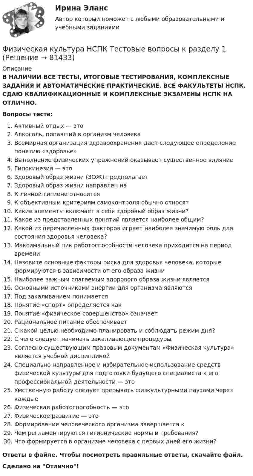      
            Описание
            В НАЛИЧИИ ВСЕ ТЕСТЫ, ИТОГОВЫЕ ТЕСТИРОВАНИЯ, КОМПЛЕКСНЫЕ ЗАДАНИЯ И АВТОМАТИЧЕСКИЕ ПРАКТИЧЕСКИЕ. ВСЕ ФАКУЛЬТЕТЫ НСПК. СДАЮ КВАЛИФИКАЦИОННЫЕ И КОМПЛЕКСНЫЕ ЭКЗАМЕНЫ НСПК НА ОТЛИЧНО.Вопросы теста:Активный отдых — этоАлкоголь, попавший в организм человекаВсемирная организация здравоохранения дает следующее определение понятию «здоровье» Выполнение физических упражнений оказывает существенное влияние Гипокинезия — этоЗдоровый образ жизни (ЗОЖ) предполагает Здоровый образ жизни направлен на К личной гигиене относится К объективным критериям самоконтроля обычно относят Какие элементы включает в себя здоровый образ жизни?Какое из представленных понятий является наиболее общим?Какой из перечисленных факторов играет наиболее значимую роль для состояния здоровья человека?Максимальный пик работоспособности человека приходится на период времениНазовите основные факторы риска для здоровья человека, которые формируются в зависимости от его образа жизниНаиболее важным слагаемым здорового образа жизни является Основными источниками энергии для организма являютсяПод закаливанием понимаетсяПонятие «спорт» определяется какПонятие «физическое совершенство» означаетРациональное питание обеспечиваетС какой целью необходимо планировать и соблюдать режим дня?С чего следует начинать закаливающие процедуры Согласно существующим правовым документам «Физическая культура» является учебной дисциплиной Специально направленное и избирательное использование средств физической культуры для подготовки будущего специалиста к его профессиональной деятельности — этоУмственную работу следует прерывать физкультурными паузами через каждые Физическая работоспособность — это Физическое развитие — этоФормирование человеческого организма завершается к Чем регламентируются гигиенические нормы и требования? Что формируется в организме человека с первых дней его жизни?Ответы в файле. Чтобы посмотреть правильные ответы, скачайте файл.Сделано на Отлично!   
            
            
            ФИЗИЧЕСКАЯ КУЛЬТУРА (НИУ МЭИ (ТУ) ИДДО)Физическая культура НСПК Тестовые вопросы к разделу 1Физическая культура НСПК Тестовые вопросы к разделу 10Физическая культура НСПК Тестовые вопросы к разделу 11Физическая культура НСПК Тестовые вопросы к разделу 12Физическая культура НСПК Тестовые вопросы к разделу 2Физическая культура НСПК Тестовые вопросы к разделу 3Физическая культура. Итоговое тестирование (ОТВЕТЫ)Физическая культура/Контрольное тестирование 2 выполнение 97%Физическая культура/Контрольное тестирование выполнение 90%Физическая культура (КП, 4 часть)Физическая культура (КП, 4 часть) Физическая культура (КП, 4 часть) Практическое занятие 4. Задания 1-5, 7-9Физическая культура Курский техникум экономики и управления