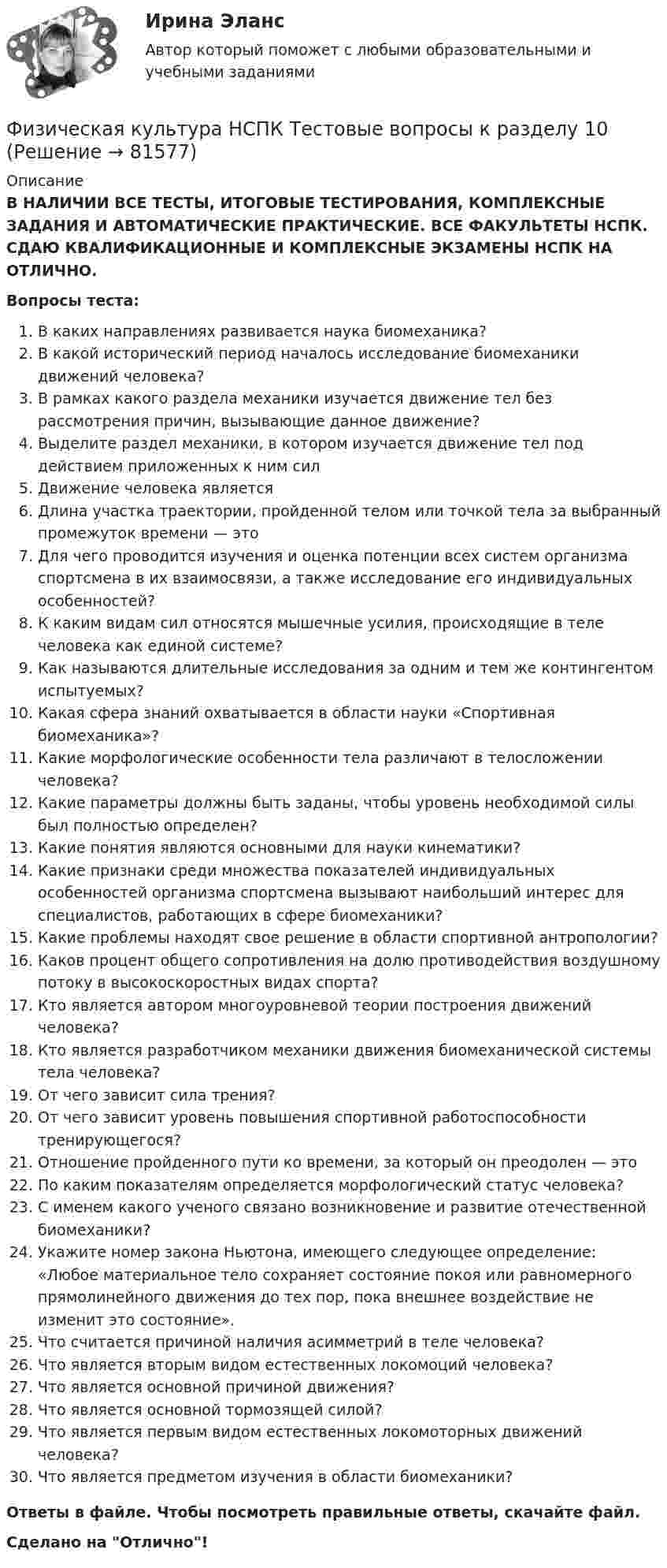      
            Описание
            В НАЛИЧИИ ВСЕ ТЕСТЫ, ИТОГОВЫЕ ТЕСТИРОВАНИЯ, КОМПЛЕКСНЫЕ ЗАДАНИЯ И АВТОМАТИЧЕСКИЕ ПРАКТИЧЕСКИЕ. ВСЕ ФАКУЛЬТЕТЫ НСПК. СДАЮ КВАЛИФИКАЦИОННЫЕ И КОМПЛЕКСНЫЕ ЭКЗАМЕНЫ НСПК НА ОТЛИЧНО.Вопросы теста:В каких направлениях развивается наука биомеханика?В какой исторический период началось исследование биомеханики движений человека? В рамках какого раздела механики изучается движение тел без рассмотрения причин, вызывающие данное движение?Выделите раздел механики, в котором изучается движение тел под действием приложенных к ним сил Движение человека является Длина участка траектории, пройденной телом или точкой тела за выбранный промежуток времени — этоДля чего проводится изучения и оценка потенции всех систем организма спортсмена в их взаимосвязи, а также исследование его индивидуальных особенностей? К каким видам сил относятся мышечные усилия, происходящие в теле человека как единой системе?Как называются длительные исследования за одним и тем же контингентом испытуемых?Какая сфера знаний охватывается в области науки «Спортивная биомеханика»? Какие морфологические особенности тела различают в телосложении человека? Какие параметры должны быть заданы, чтобы уровень необходимой силы был полностью определен? Какие понятия являются основными для науки кинематики? Какие признаки среди множества показателей индивидуальных особенностей организма спортсмена вызывают наибольший интерес для специалистов, работающих в сфере биомеханики? Какие проблемы находят свое решение в области спортивной антропологии?Каков процент общего сопротивления на долю противодействия воздушному потоку в высокоскоростных видах спорта? Кто является автором многоуровневой теории построения движений человека? Кто является разработчиком механики движения биомеханической системы тела человека? От чего зависит сила трения?От чего зависит уровень повышения спортивной работоспособности тренирующегося?Отношение пройденного пути ко времени, за который он преодолен — этоПо каким показателям определяется морфологический статус человека? С именем какого ученого связано возникновение и развитие отечественной биомеханики?Укажите номер закона Ньютона, имеющего следующее определение: «Любое материальное тело сохраняет состояние покоя или равномерного прямолинейного движения до тех пор, пока внешнее воздействие не изменит это состояние».Что считается причиной наличия асимметрий в теле человека? Что является вторым видом естественных локомоций человека?Что является основной причиной движения? Что является основной тормозящей силой?Что является первым видом естественных локомоторных движений человека?Что является предметом изучения в области биомеханики?Ответы в файле. Чтобы посмотреть правильные ответы, скачайте файл.Сделано на Отлично!   
            
            
            Физическая культура НСПК Тестовые вопросы к разделу 1Физическая культура НСПК Тестовые вопросы к разделу 10Физическая культура НСПК Тестовые вопросы к разделу 11Физическая культура НСПК Тестовые вопросы к разделу 12Физическая культура НСПК Тестовые вопросы к разделу 2Физическая культура НСПК Тестовые вопросы к разделу 3Физическая культура НСПК Тестовые вопросы к разделу 4Физическая культура/Контрольное тестирование 2 выполнение 97%Физическая культура/Контрольное тестирование выполнение 90%Физическая культура (КП, 4 часть)Физическая культура (КП, 4 часть) Физическая культура (КП, 4 часть) Практическое занятие 4. Задания 1-5, 7-9Физическая культура Курский техникум экономики и управленияФизическая культура. МТИ / Синергия. На отлично!