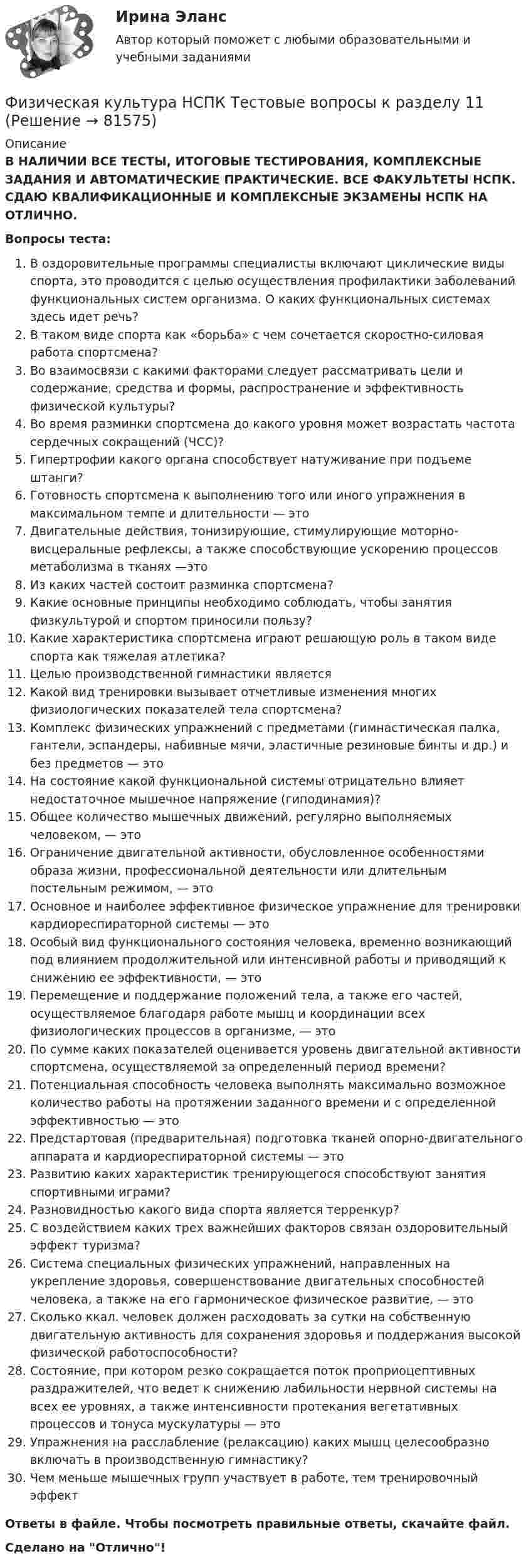      
            Описание
            В НАЛИЧИИ ВСЕ ТЕСТЫ, ИТОГОВЫЕ ТЕСТИРОВАНИЯ, КОМПЛЕКСНЫЕ ЗАДАНИЯ И АВТОМАТИЧЕСКИЕ ПРАКТИЧЕСКИЕ. ВСЕ ФАКУЛЬТЕТЫ НСПК. СДАЮ КВАЛИФИКАЦИОННЫЕ И КОМПЛЕКСНЫЕ ЭКЗАМЕНЫ НСПК НА ОТЛИЧНО.Вопросы теста:В оздоровительные программы специалисты включают циклические виды спорта, это проводится с целью осуществления профилактики заболеваний функциональных систем организма. О каких функциональных системах здесь идет речь? В таком виде спорта как «борьба» с чем сочетается скоростно-силовая работа спортсмена? Во взаимосвязи с какими факторами следует рассматривать цели и содержание, средства и формы, распространение и эффективность физической культуры? Во время разминки спортсмена до какого уровня может возрастать частота сердечных сокращений (ЧСС)?Гипертрофии какого органа способствует натуживание при подъеме штанги?Готовность спортсмена к выполнению того или иного упражнения в максимальном темпе и длительности — это Двигательные действия, тонизирующие, стимулирующие моторно-висцеральные рефлексы, а также способствующие ускорению процессов метаболизма в тканях —это Из каких частей состоит разминка спортсмена? Какие основные принципы необходимо соблюдать, чтобы занятия физкультурой и спортом приносили пользу? Какие характеристика спортсмена играют решающую роль в таком виде спорта как тяжелая атлетика? Целью производственной гимнастики являетсяКакой вид тренировки вызывает отчетливые изменения многих физиологических показателей тела спортсмена? Комплекс физических упражнений с предметами (гимнастическая палка, гантели, эспандеры, набивные мячи, эластичные резиновые бинты и др.) и без предметов — это На состояние какой функциональной системы отрицательно влияет недостаточное мышечное напряжение (гиподинамия)? Общее количество мышечных движений, регулярно выполняемых человеком, — этоОграничение двигательной активности, обусловленное особенностями образа жизни, профессиональной деятельности или длительным постельным режимом, — это Основное и наиболее эффективное физическое упражнение для тренировки кардиореспираторной системы — это Особый вид функционального состояния человека, временно возникающий под влиянием продолжительной или интенсивной работы и приводящий к снижению ее эффективности, — это Перемещение и поддержание положений тела, а также его частей, осуществляемое благодаря работе мышц и координации всех физиологических процессов в организме, — этоПо сумме каких показателей оценивается уровень двигательной активности спортсмена, осуществляемой за определенный период времени?Потенциальная способность человека выполнять максимально возможное количество работы на протяжении заданного времени и с определенной эффективностью — это Предстартовая (предварительная) подготовка тканей опорно-двигательного аппарата и кардиореспираторной системы — этоРазвитию каких характеристик тренирующегося способствуют занятия спортивными играми?Разновидностью какого вида спорта является терренкур?С воздействием каких трех важнейших факторов связан оздоровительный эффект туризма?Система специальных физических упражнений, направленных на укрепление здоровья, совершенствование двигательных способностей человека, а также на его гармоническое физическое развитие, — это Сколько ккал. человек должен расходовать за сутки на собственную двигательную активность для сохранения здоровья и поддержания высокой физической работоспособности? Состояние, при котором резко сокращается поток проприоцептивных раздражителей, что ведет к снижению лабильности нервной системы на всех ее уровнях, а также интенсивности протекания вегетативных процессов и тонуса мускулатуры — этоУпражнения на расслабление (релаксацию) каких мышц целесообразно включать в производственную гимнастику? Чем меньше мышечных групп участвует в работе, тем тренировочный эффект Ответы в файле. Чтобы посмотреть правильные ответы, скачайте файл.Сделано на Отлично!   
            
            
            Физическая культура НСПК Тестовые вопросы к разделу 10Физическая культура НСПК Тестовые вопросы к разделу 11Физическая культура НСПК Тестовые вопросы к разделу 12Физическая культура НСПК Тестовые вопросы к разделу 2Физическая культура НСПК Тестовые вопросы к разделу 3Физическая культура НСПК Тестовые вопросы к разделу 4Физическая культура НСПК Тестовые вопросы к разделу 5Физическая культура/Контрольное тестирование выполнение 90%Физическая культура (КП, 4 часть)Физическая культура (КП, 4 часть) Физическая культура (КП, 4 часть) Практическое занятие 4. Задания 1-5, 7-9Физическая культура Курский техникум экономики и управленияФизическая культура. МТИ / Синергия. На отлично!ФИЗИЧЕСКАЯ КУЛЬТУРА (НИУ МЭИ (ТУ) ИДДО)