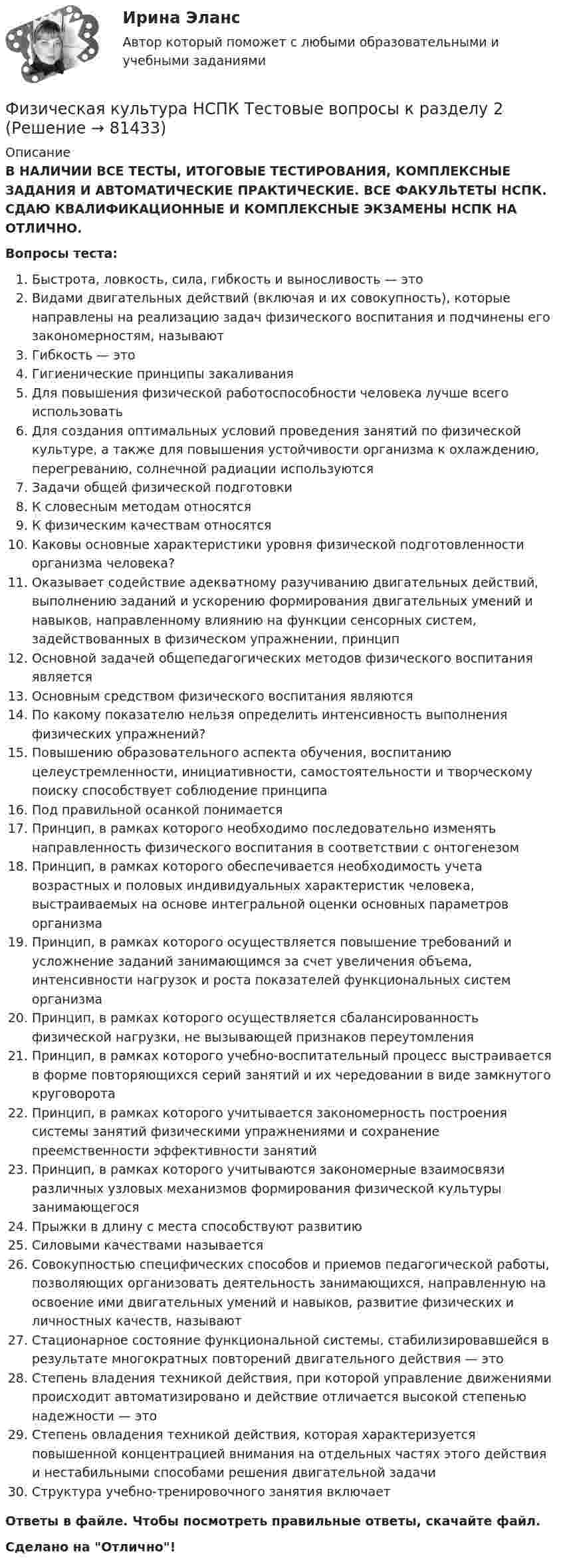      
            Описание
            В НАЛИЧИИ ВСЕ ТЕСТЫ, ИТОГОВЫЕ ТЕСТИРОВАНИЯ, КОМПЛЕКСНЫЕ ЗАДАНИЯ И АВТОМАТИЧЕСКИЕ ПРАКТИЧЕСКИЕ. ВСЕ ФАКУЛЬТЕТЫ НСПК. СДАЮ КВАЛИФИКАЦИОННЫЕ И КОМПЛЕКСНЫЕ ЭКЗАМЕНЫ НСПК НА ОТЛИЧНО.Вопросы теста:Быстрота, ловкость, сила, гибкость и выносливость — это Видами двигательных действий (включая и их совокупность), которые направлены на реализацию задач физического воспитания и подчинены его закономерностям, называют Гибкость — этоГигиенические принципы закаливанияДля повышения физической работоспособности человека лучше всего использоватьДля создания оптимальных условий проведения занятий по физической культуре, а также для повышения устойчивости организма к охлаждению, перегреванию, солнечной радиации используютсяЗадачи общей физической подготовкиК словесным методам относятсяК физическим качествам относятсяКаковы основные характеристики уровня физической подготовленности организма человека?Оказывает содействие адекватному разучиванию двигательных действий, выполнению заданий и ускорению формирования двигательных умений и навыков, направленному влиянию на функции сенсорных систем, задействованных в физическом упражнении, принцип Основной задачей общепедагогических методов физического воспитания является Основным средством физического воспитания являютсяПо какому показателю нельзя определить интенсивность выполнения физических упражнений? Повышению образовательного аспекта обучения, воспитанию целеустремленности, инициативности, самостоятельности и творческому поиску способствует соблюдение принципаПод правильной осанкой понимается Принцип, в рамках которого необходимо последовательно изменять направленность физического воспитания в соответствии с онтогенезом Принцип, в рамках которого обеспечивается необходимость учета возрастных и половых индивидуальных характеристик человека, выстраиваемых на основе интегральной оценки основных параметров организмаПринцип, в рамках которого осуществляется повышение требований и усложнение заданий занимающимся за счет увеличения объема, интенсивности нагрузок и роста показателей функциональных систем организма Принцип, в рамках которого осуществляется сбалансированность физической нагрузки, не вызывающей признаков переутомления Принцип, в рамках которого учебно-воспитательный процесс выстраивается в форме повторяющихся серий занятий и их чередовании в виде замкнутого круговоротаПринцип, в рамках которого учитывается закономерность построения системы занятий физическими упражнениями и сохранение преемственности эффективности занятийПринцип, в рамках которого учитываются закономерные взаимосвязи различных узловых механизмов формирования физической культуры занимающегося Прыжки в длину с места способствуют развитиюСиловыми качествами называетсяСовокупностью специфических способов и приемов педагогической работы, позволяющих организовать деятельность занимающихся, направленную на освоение ими двигательных умений и навыков, развитие физических и личностных качеств, называютСтационарное состояние функциональной системы, стабилизировавшейся в результате многократных повторений двигательного действия — это Степень владения техникой действия, при которой управление движениями происходит автоматизировано и действие отличается высокой степенью надежности — это Степень овладения техникой действия, которая характеризуется повышенной концентрацией внимания на отдельных частях этого действия и нестабильными способами решения двигательной задачи Структура учебно-тренировочного занятия включает Ответы в файле. Чтобы посмотреть правильные ответы, скачайте файл.Сделано на Отлично!   
            
            
            Физическая культура НСПК Тестовые вопросы к разделу 12Физическая культура НСПК Тестовые вопросы к разделу 2Физическая культура НСПК Тестовые вопросы к разделу 3Физическая культура НСПК Тестовые вопросы к разделу 4Физическая культура НСПК Тестовые вопросы к разделу 5Физическая культура НСПК Тестовые вопросы к разделу 6Физическая культура НСПК Тестовые вопросы к разделу 7Физическая культура (КП, 4 часть) Физическая культура (КП, 4 часть) Практическое занятие 4. Задания 1-5, 7-9Физическая культура Курский техникум экономики и управленияФизическая культура. МТИ / Синергия. На отлично!ФИЗИЧЕСКАЯ КУЛЬТУРА (НИУ МЭИ (ТУ) ИДДО)Физическая культура НСПК Тестовые вопросы к разделу 1Физическая культура НСПК Тестовые вопросы к разделу 10