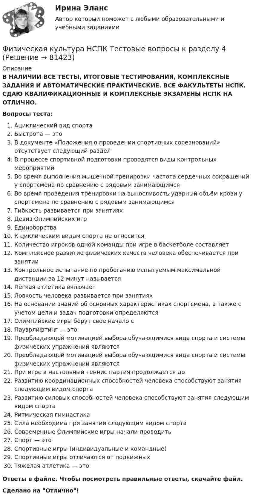      
            Описание
            В НАЛИЧИИ ВСЕ ТЕСТЫ, ИТОГОВЫЕ ТЕСТИРОВАНИЯ, КОМПЛЕКСНЫЕ ЗАДАНИЯ И АВТОМАТИЧЕСКИЕ ПРАКТИЧЕСКИЕ. ВСЕ ФАКУЛЬТЕТЫ НСПК. СДАЮ КВАЛИФИКАЦИОННЫЕ И КОМПЛЕКСНЫЕ ЭКЗАМЕНЫ НСПК НА ОТЛИЧНО.Вопросы теста:Ациклический вид спортаБыстрота — это В документе «Положения о проведении спортивных соревнований» отсутствует следующий раздел В процессе спортивной подготовки проводятся виды контрольных мероприятийВо время выполнения мышечной тренировки частота сердечных сокращений у спортсмена по сравнению с рядовым занимающимсяВо время проведения тренировки на выносливость ударный объём крови у спортсмена по сравнению с рядовым занимающимсяГибкость развивается при занятиях Девиз Олимпийских игрЕдиноборства К циклическим видам спорта не относится Количество игроков одной команды при игре в баскетболе составляетКомплексное развитие физических качеств человека обеспечивается при занятииКонтрольное испытание по пробеганию испытуемым максимальной дистанции за 12 минут называется Лёгкая атлетика включает Ловкость человека развивается при занятиях На основании знаний об основных характеристиках спортсмена, а также с учетом цели и задач подготовки определяютсяОлимпийские игры берут свое начало с Пауэрлифтинг — это Преобладающей мотивацией выбора обучающимися вида спорта и системы физических упражнений являютсяПреобладающей мотивацией выбора обучающимися вида спорта и системы физических упражнений являются При игре в настольный теннис партия продолжается до Развитию координационных способностей человека способствуют занятия следующим видом спорта Развитию силовых способностей человека способствуют занятия следующим видом спортаРитмическая гимнастикаСила необходима при занятии следующим видом спортаСовременные Олимпийские игры начали проводитьСпорт — этоСпортивные игры (индивидуальные и командные) Спортивные игры отличаются от подвижныхТяжелая атлетика — это Ответы в файле. Чтобы посмотреть правильные ответы, скачайте файл.Сделано на Отлично!   
            
            
            Физическая культура НСПК Тестовые вопросы к разделу 3Физическая культура НСПК Тестовые вопросы к разделу 4Физическая культура НСПК Тестовые вопросы к разделу 5Физическая культура НСПК Тестовые вопросы к разделу 6Физическая культура НСПК Тестовые вопросы к разделу 7Физическая культура НСПК Тестовые вопросы к разделу 8Физическая культура НСПК Тестовые вопросы к разделу 9Физическая культура Курский техникум экономики и управленияФизическая культура. МТИ / Синергия. На отлично!ФИЗИЧЕСКАЯ КУЛЬТУРА (НИУ МЭИ (ТУ) ИДДО)Физическая культура НСПК Тестовые вопросы к разделу 1Физическая культура НСПК Тестовые вопросы к разделу 10Физическая культура НСПК Тестовые вопросы к разделу 11Физическая культура НСПК Тестовые вопросы к разделу 12