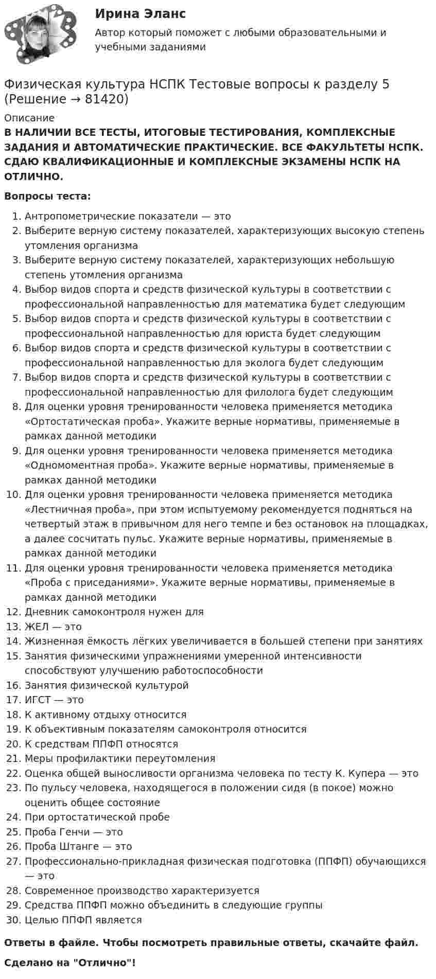     
            Описание
            В НАЛИЧИИ ВСЕ ТЕСТЫ, ИТОГОВЫЕ ТЕСТИРОВАНИЯ, КОМПЛЕКСНЫЕ ЗАДАНИЯ И АВТОМАТИЧЕСКИЕ ПРАКТИЧЕСКИЕ. ВСЕ ФАКУЛЬТЕТЫ НСПК. СДАЮ КВАЛИФИКАЦИОННЫЕ И КОМПЛЕКСНЫЕ ЭКЗАМЕНЫ НСПК НА ОТЛИЧНО.Вопросы теста:Антропометрические показатели — этоВыберите верную систему показателей, характеризующих высокую степень утомления организмаВыберите верную систему показателей, характеризующих небольшую степень утомления организмаВыбор видов спорта и средств физической культуры в соответствии с профессиональной направленностью для математика будет следующим Выбор видов спорта и средств физической культуры в соответствии с профессиональной направленностью для юриста будет следующим Выбор видов спорта и средств физической культуры в соответствии с профессиональной направленностью для эколога будет следующим Выбор видов спорта и средств физической культуры в соответствии с профессиональной направленностью для филолога будет следующимДля оценки уровня тренированности человека применяется методика «Ортостатическая проба». Укажите верные нормативы, применяемые в рамках данной методики Для оценки уровня тренированности человека применяется методика «Одномоментная проба». Укажите верные нормативы, применяемые в рамках данной методикиДля оценки уровня тренированности человека применяется методика «Лестничная проба», при этом испытуемому рекомендуется подняться на четвертый этаж в привычном для него темпе и без остановок на площадках, а далее сосчитать пульс. Укажите верные нормативы, применяемые в рамках данной методикиДля оценки уровня тренированности человека применяется методика «Проба с приседаниями». Укажите верные нормативы, применяемые в рамках данной методики Дневник самоконтроля нужен для ЖЕЛ — этоЖизненная ёмкость лёгких увеличивается в большей степени при занятияхЗанятия физическими упражнениями умеренной интенсивности способствуют улучшению работоспособности Занятия физической культурой ИГСТ — это К активному отдыху относится К объективным показателям самоконтроля относитсяК средствам ППФП относятсяМеры профилактики переутомления Оценка общей выносливости организма человека по тесту К. Купера — этоПо пульсу человека, находящегося в положении сидя (в покое) можно оценить общее состояниеПри ортостатической пробеПроба Генчи — это Проба Штанге — это Профессионально-прикладная физическая подготовка (ППФП) обучающихся — этоСовременное производство характеризуетсяСредства ППФП можно объединить в следующие группыЦелью ППФП являетсяОтветы в файле. Чтобы посмотреть правильные ответы, скачайте файл.Сделано на Отлично!   
            
            
            Физическая культура НСПК Тестовые вопросы к разделу 4Физическая культура НСПК Тестовые вопросы к разделу 5Физическая культура НСПК Тестовые вопросы к разделу 6Физическая культура НСПК Тестовые вопросы к разделу 7Физическая культура НСПК Тестовые вопросы к разделу 8Физическая культура НСПК Тестовые вопросы к разделу 9💯 Физическая культура.ои(dor_СПО) (1/2) (ответы на тест Синергия / МОИ / МТИ / МосАП, январь 2024)Физическая культура. МТИ / Синергия. На отлично!ФИЗИЧЕСКАЯ КУЛЬТУРА (НИУ МЭИ (ТУ) ИДДО)Физическая культура НСПК Тестовые вопросы к разделу 1Физическая культура НСПК Тестовые вопросы к разделу 10Физическая культура НСПК Тестовые вопросы к разделу 11Физическая культура НСПК Тестовые вопросы к разделу 12Физическая культура НСПК Тестовые вопросы к разделу 2