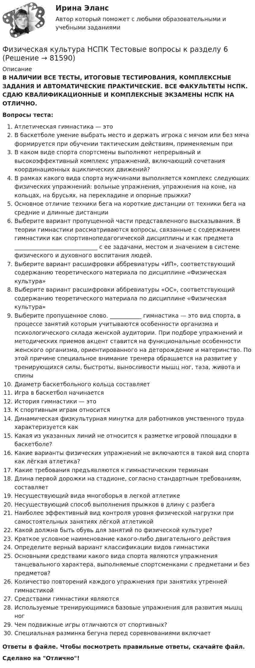      
            Описание
            В НАЛИЧИИ ВСЕ ТЕСТЫ, ИТОГОВЫЕ ТЕСТИРОВАНИЯ, КОМПЛЕКСНЫЕ ЗАДАНИЯ И АВТОМАТИЧЕСКИЕ ПРАКТИЧЕСКИЕ. ВСЕ ФАКУЛЬТЕТЫ НСПК. СДАЮ КВАЛИФИКАЦИОННЫЕ И КОМПЛЕКСНЫЕ ЭКЗАМЕНЫ НСПК НА ОТЛИЧНО.Вопросы теста:Атлетическая гимнастика — этоВ баскетболе умение выбрать место и держать игрока с мячом или без мяча формируется при обучении тактическим действиям, применяемым при В каком виде спорта спортсмены выполняют непрерывный и высокоэффективный комплекс упражнений, включающий сочетания координационных ациклических движений?В рамках какого вида спорта мужчинами выполняется комплекс следующих физических упражнений: вольные упражнения, упражнения на коне, на кольцах, на брусьях, на перекладине и опорные прыжки? Основное отличие техники бега на короткие дистанции от техники бега на средние и длинные дистанцииВыберите вариант пропущенной части представленного высказывания. В теории гимнастики рассматриваются вопросы, связанные с содержанием гимнастики как спортивнопедагогической дисциплины и как предмета _____________________________ с ее задачами, местом и значением в системе физического и духовного воспитания людей.Выберите вариант расшифровки аббревиатуры «ИП», соответствующий содержанию теоретического материала по дисциплине «Физическая культура»Выберите вариант расшифровки аббревиатуры «ОС», соответствующий содержанию теоретического материала по дисциплине «Физическая культура»Выберите пропущенное слово. ___________ гимнастика — это вид спорта, в процессе занятий которым учитываются особенности организма и психологического склада женской аудитории. При подборе упражнений и методических приемов акцент ставится на функциональные особенности женского организма, ориентированного на деторождение и материнство. По этой причине специальное внимание тренера обращается на развитие у тренирующихся силы, быстроты, выносливости мышц ног, таза, живота и спиныДиаметр баскетбольного кольца составляетИгра в баскетбол начинается История гимнастики — это К спортивным играм относитсяДинамическая физкультурная минутка для работников умственного труда характеризуется как Какая из указанных линий не относится к разметке игровой площадки в баскетболе?Какие варианты физических упражнений не включаются в такой вид спорта как лёгкая атлетика? Какие требования предъявляются к гимнастическим терминам Длина первой дорожки на стадионе, согласно стандартным требованиям, составляетНесуществующий вида многоборья в легкой атлетикеНесуществующий способ выполнения прыжков в длину с разбегаНаиболее эффективный вид контроля уровня физической нагрузки при самостоятельных занятиях лёгкой атлетикойКакой должна быть обувь для занятий по физической культуре? Краткое условное наименование какого-либо двигательного действия Определите верный вариант классификации видов гимнастики Основными средствами какого вида спорта являются упражнения танцевального характера, выполняемые спортсменками с предметами и без предметов? Количество повторений каждого упражнения при занятиях утренней гимнастикойСредствами гимнастики являютсяИспользуемые тренирующимися базовые упражнения для развития мышц ногЧем подвижные игры отличаются от спортивных? Специальная разминка бегуна перед соревнованиями включаетОтветы в файле. Чтобы посмотреть правильные ответы, скачайте файл.Сделано на Отлично!   
            
            
            Физическая культура НСПК Тестовые вопросы к разделу 5Физическая культура НСПК Тестовые вопросы к разделу 6Физическая культура НСПК Тестовые вопросы к разделу 7Физическая культура НСПК Тестовые вопросы к разделу 8Физическая культура НСПК Тестовые вопросы к разделу 9💯 Физическая культура.ои(dor_СПО) (1/2) (ответы на тест Синергия / МОИ / МТИ / МосАП, январь 2024)💯 Физическая культура.ои(dor_СПО) (2/2) (ответы на тест Синергия / МТИ / МосАП, май 2023)ФИЗИЧЕСКАЯ КУЛЬТУРА (НИУ МЭИ (ТУ) ИДДО)Физическая культура НСПК Тестовые вопросы к разделу 1Физическая культура НСПК Тестовые вопросы к разделу 10Физическая культура НСПК Тестовые вопросы к разделу 11Физическая культура НСПК Тестовые вопросы к разделу 12Физическая культура НСПК Тестовые вопросы к разделу 2Физическая культура НСПК Тестовые вопросы к разделу 3