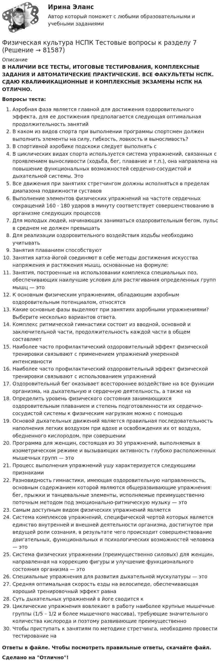      
            Описание
            В НАЛИЧИИ ВСЕ ТЕСТЫ, ИТОГОВЫЕ ТЕСТИРОВАНИЯ, КОМПЛЕКСНЫЕ ЗАДАНИЯ И АВТОМАТИЧЕСКИЕ ПРАКТИЧЕСКИЕ. ВСЕ ФАКУЛЬТЕТЫ НСПК. СДАЮ КВАЛИФИКАЦИОННЫЕ И КОМПЛЕКСНЫЕ ЭКЗАМЕНЫ НСПК НА ОТЛИЧНО.Вопросы теста:Аэробная фаза является главной для достижения оздоровительного эффекта, для ее достижения предполагается следующая оптимальная продолжительность занятий В каком из видов спорта при выполнении программы спортсмен должен выполнить элементы на силу, гибкость, ловкость и выносливость? В спортивной аэробике подскоки следует выполнять с В циклических видах спорта используется система упражнений, связанных с проявлением выносливости (ходьба, бег, плавание и т.п.), она направлена на повышение функциональных возможностей сердечно-сосудистой и дыхательной системы. Это Все движения при занятиях стретчингом должны исполняться в пределах диапазона подвижности суставов Выполнение элементов физических упражнений на частоте сердечных сокращений 160 - 180 ударов в минуту соответствует совершенствованию в организме следующих процессов Для молодых людей, начинающих заниматься оздоровительным бегом, пульс в среднем не должен превышать Для реализации оздоровительного воздействия ходьбы необходимо учитывать Занятия плаванием способствуют Занятия хатха-йогой соединяют в себе методы достижения искусства напряжения и растяжения мышц, основанные на формуле: Занятия, построенные на использовании комплекса специальных поз, обеспечивающих наилучшие условия для растягивания определенных групп мышц — этоК основным физическим упражнениям, обладающим аэробным оздоровительным потенциалом, относятсяКакие основные фазы выделяют при занятиях аэробными упражнениями? Выберите несколько вариантов ответа. Комплекс ритмической гимнастики состоит из вводной, основной и заключительной части, продолжительность каждой части в общем составляет Наиболее часто профилактический оздоровительный эффект физической тренировки связывают с применением упражнений умеренной интенсивности Наиболее часто профилактический оздоровительный эффект физической тренировки связывают с использованием упражнений Оздоровительный бег оказывает всестороннее воздействие на все функции организма, на дыхательную и сердечную деятельность, а также наОпределить уровень физического состояния занимающихся оздоровительным плаванием и степень подготовленности их сердечно-сосудистой системы к физическим нагрузкам можно с помощью Основой дыхательных движений является правильная последовательность наполнения легких воздухом при вдохе и освобождения их от воздуха, обедненного кислородом, при совершенииПрограмма для женщин, состоящая из 30 упражнений, выполняемых в изометрическом режиме и вызывающих активность глубоко расположенных мышечных групп — этоПроцесс выполнения упражнений ушу характеризуется следующими признаками Разновидность гимнастики, имеющая оздоровительную направленность, основным содержанием которой являются общеразвивающие упражнения: бег, прыжки и танцевальные элементы, исполняемые преимущественно поточным методом под эмоционально-ритмическую музыку — это Самым доступным видом физических упражнений является Система комплексов упражнений, специфической чертой которых является единство внутренней и внешней деятельности организма, достигнутое при ведущей роли сознания, в результате чего происходит совершенствование двигательных, функциональных и психологических возможностей человека — это Система физических упражнении (преимущественно силовых) для женщин, направленная на коррекцию фигуры и улучшение функционального состояния организма — это Специальные упражнения для развития дыхательной мускулатуры — это Средняя оптимальная скорость езды на велосипеде, обеспечивающая хороший тренировочный эффект равна Суть дыхательных упражнений в йоге сводится кЦиклические упражнения вовлекают в работу наиболее крупные мышечные группы (1/5 – 1/2 и более мышечного массива), требующие значительного количества кислорода и поэтому развивающие преимущественно Чтобы приступать к занятиям по методике стретчинга, необходимо провести тестирование наОтветы в файле. Чтобы посмотреть правильные ответы, скачайте файл.Сделано на Отлично!   
            
            
            Физическая культура НСПК Тестовые вопросы к разделу 6Физическая культура НСПК Тестовые вопросы к разделу 7Физическая культура НСПК Тестовые вопросы к разделу 8Физическая культура НСПК Тестовые вопросы к разделу 9💯 Физическая культура.ои(dor_СПО) (1/2) (ответы на тест Синергия / МОИ / МТИ / МосАП, январь 2024)💯 Физическая культура.ои(dor_СПО) (2/2) (ответы на тест Синергия / МТИ / МосАП, май 2023)Физическая культура (ОСЭК)Физическая культура НСПК Тестовые вопросы к разделу 1Физическая культура НСПК Тестовые вопросы к разделу 10Физическая культура НСПК Тестовые вопросы к разделу 11Физическая культура НСПК Тестовые вопросы к разделу 12Физическая культура НСПК Тестовые вопросы к разделу 2Физическая культура НСПК Тестовые вопросы к разделу 3Физическая культура НСПК Тестовые вопросы к разделу 4