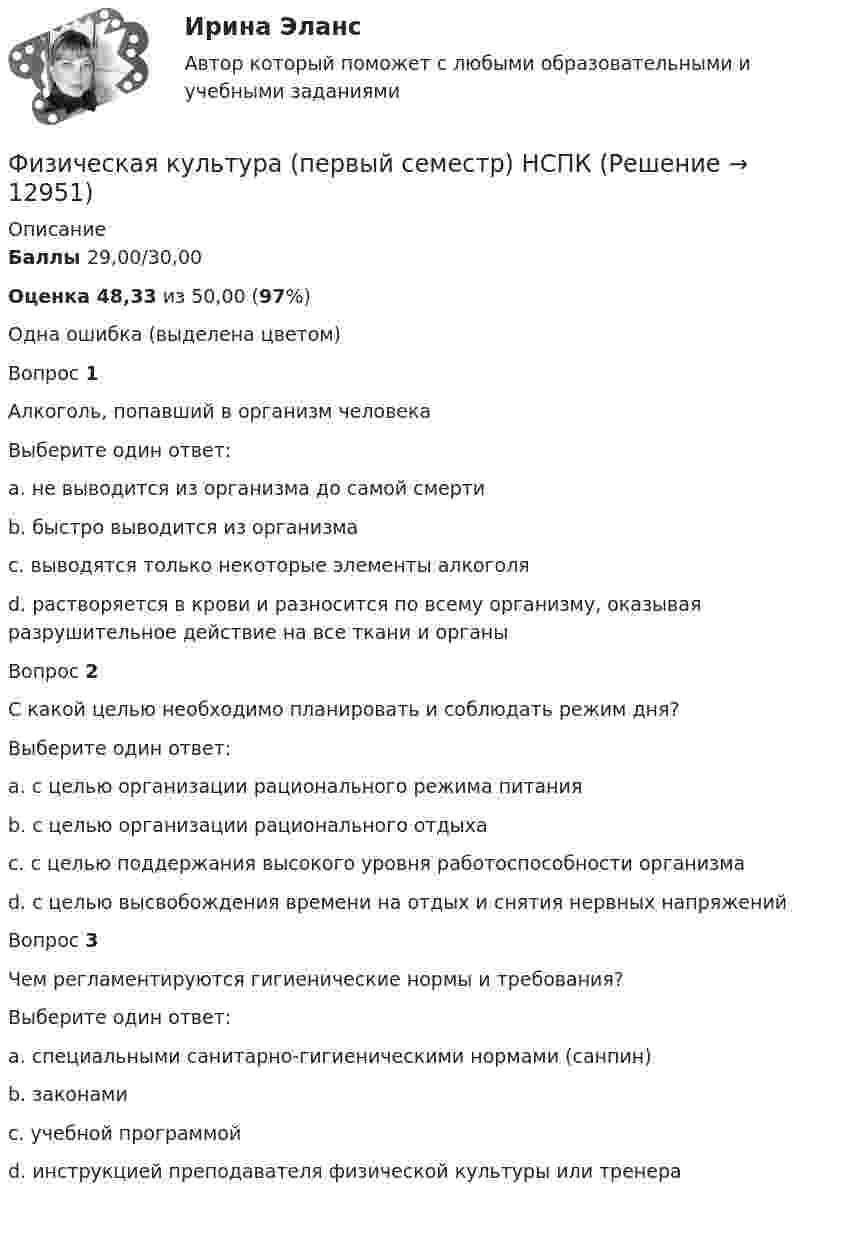      
          Описание
          Баллы  29,00/30,00Оценка  48,33 из 50,00 (97%)Одна ошибка (выделена цветом)Вопрос 1Алкоголь, попавший в организм человекаВыберите один ответ:a. не выводится из организма до самой смертиb. быстро выводится из организмаc. выводятся только некоторые элементы алкоголяd. растворяется в крови и разносится по всему организму, оказывая разрушительное действие на все ткани и органы Вопрос 2С какой целью необходимо планировать и соблюдать режим дня?Выберите один ответ:a. с целью организации рационального режима питанияb. с целью организации рационального отдыхаc. с целью поддержания высокого уровня работоспособности организма d. с целью высвобождения времени на отдых и снятия нервных напряженийВопрос 3Чем регламентируются гигиенические нормы и требования?Выберите один ответ:a. специальными санитарно-гигиеническими нормами (санпин) b. законамиc. учебной программойd. инструкцией преподавателя физической культуры или тренера   
            
            
            Физическая культура. Ответы при покупке в файлеФизическая культура (первый семестр) НСПКФизическая культура Практическое задание 6  НСПКФизическая культура Практическое занятие 1. Задание 10  НСПК (филворд)Физическая культура Практическое занятие 1. Задание 5 НСПКФизическая культура  Практическое занятие 1. Задание 6  НСПКФизическая культура  Практическое занятие 1. Задание 6  НСПКФизическая культура НСПК Тестовые вопросы к разделу 5Физическая культура НСПК Тестовые вопросы к разделу 6Физическая культура НСПК Тестовые вопросы к разделу 7Физическая культура НСПК Тестовые вопросы к разделу 8Физическая культура НСПК Тестовые вопросы к разделу 9💯 Физическая культура.ои(dor_СПО) (1/2) (ответы на тест Синергия / МОИ / МТИ / МосАП, январь 2024)💯 Физическая культура.ои(dor_СПО) (2/2) (ответы на тест Синергия / МТИ / МосАП, май 2023)