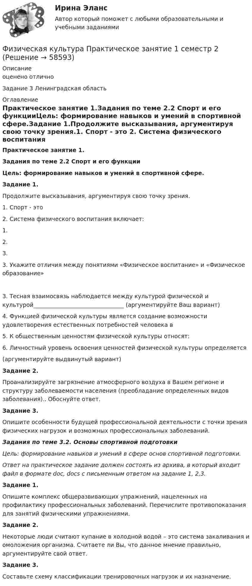      
            Описание
            оценено отличноЗадание 3 Ленинградская область 
            Оглавление
            Практическое занятие 1.Задания по теме 2.2 Спорт и его функцииЦель: формирование навыков и умений в спортивной сфере.Задание 1.Продолжите высказывания, аргументируя свою точку зрения.1. Спорт - это 2. Система физического воспитания включает:1. 2. 3. 3. Укажите отличия между понятиями «Физическое воспитание» и «Физическое образование»3. Тесная взаимосвязь наблюдается между культурой физической и культурой________________________________ (аргументируйте Ваш вариант)4. Функцией физической культуры является создание возможности удовлетворения естественных потребностей человека в 5. К общественным ценностям физической культуры относят:6. Личностный уровень освоения ценностей физической культуры определяется(аргументируйте выдвинутый вариант)Задание 2.Проанализируйте загрязнение атмосферного воздуха в Вашем регионе и структуру заболеваемости населения (преобладание определенных видов заболевания).. Обоснуйте ответ.Задание 3.Опишите особенности будущей профессиональной деятельности с точки зрения физических нагрузок и возможных профессиональных заболеваний.Задания по теме 3.2. Основы спортивной подготовкиЦель: формирование навыков и умений в сфере основ спортивной подготовки.Ответ на практическое задание должен состоять из архива, в который входит файл в формате doc, docs с письменным ответом на задание 1, 2,3.Задание 1.Опишите комплекс общеразвивающих упражнений, нацеленных на профилактику профессиональных заболеваний. Перечислите противопоказания для занятий физическими упражнениями.Задание 2.Некоторые люди считают купание в холодной водой – это система закаливания и омоложения организма. Считаете ли Вы, что данное мнение правильно, аргументируйте свой ответ.Задание 3.Составьте схему классификации тренировочных нагрузок и их назначение.  
            
            
            Физическая культура  Практическое занятие 1. Задания 1,2,3,4,7,8,9    НСПКФизическая культура Практическое занятие 1 семестр 2Физическая культура  Практическое занятие 2. Задание 10  (филворд)   НСПКФизическая культура Практическое занятие 2. Задание 1-5,7,9Физическая культура Практическое занятие 2. Задание 1-5,7,9  НСПКФизическая культура Практическое занятие 2. Задание 6  НСПКФизическая культура Практическое занятие 2. Задание 8Физическая культура. Ответы при покупке в файлеФизическая культура (первый семестр) НСПКФизическая культура Практическое задание 6  НСПКФизическая культура Практическое занятие 1. Задание 10  НСПК (филворд)Физическая культура Практическое занятие 1. Задание 5 НСПКФизическая культура  Практическое занятие 1. Задание 6  НСПКФизическая культура  Практическое занятие 1. Задание 6  НСПК